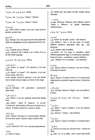 102


J   iJ J y       see iJ IS J J Y : balliin                               ~i fablah ladj, fern balha, pi bulh, bulahal idiotic,
                                                                         imbecilic.
4 iJ J y         see I iJ.J J y : baloon!, baloona
                                                                         -.)oJy
5   iJ J y       see   1   iJ.J J y : baloon2, baluun                    I.,.-.>~ bilharsiya, bilharisya (also bilharsa, harsa J )
                                                                         <prop n Bilharz> Inl (path] bilharziasis,
.:.. iJ   Jy                                                             schistosomiasis.
~    bilinti, bilanti <Engl> In pi -yaat, -haatl {soccer}
penalty, penalty kick.                                                   .J   Jy       see   I   IS   JY   : balwa


[,iJJy                                                                   .)~      Jy
~           balanga In pi -aatl {agric} metal rod by which the           .>~      balluur Inl cut glass, crystal. - also bannuur.
depth of a ploughshare may be adjusted (see PI.D, 19).                   ;.>~ balluura 2 lunit n, pi -aatl piece of crystal.
                                                                         balluurit (arabeeza               plate-glass   table   top.   - also
~ iJ   JY                                                                bannuura.
I~ Yo  bulanda Iprop nl Poland.                                          IS.>~  balluuri ladjl crystalline.
IS~Yo   bulandi 1 ladj *1 Polish. 2 In *1 a Pole. 3 In, no               .>~  balwar Ivtl 1 to cause to crystallize. sukkar
pll the Polish language.                                                 mibalwar granulated sugar. 2 to summarize, epitomize,
                                                                         bring into focus. -vn balwara; avalpva mibalwar .
..,. iJ J y       see ~ iJ J y : bala~                                   .>"L,; I fitbalwar Ivil to crystallize. - ava mitbalwar.


(";'iJJy)                                                                j.J      Jy
...,...;~     balanf! or balanf! <Fr planche> In pi -aatl                ;j~  biluuza, bilooza <It blusa> In pi -aatl 1 blouse.
table top.                                                               2 (woman's) sweater .
..;.;~ balanF or balanf2 <Fr blanche> In pi -aatl
{mus] minim, half note.                                                  j;. .J   Jy
4..:..;~ balanfa <perh Fr planche> In pi -aatl {theat}                   ;J;)~ baluu:;a <T palau from P> Inl 1 smooth pud-
box in which coloured lights are fixed on the stage.                     ding based on cornstarch, sugar and water. 2 (abus] fat
                                                                         slob.
-";'iJJy
J..,...;~ balanfii{a           <Fr   planchelle>    (surveyor's)         .)"';.JJy
plane-table.                                                             ) ~ buloofar, buloovar <Engl> In pi -aatl pullover,
                                                                         sweater.
(~iJJy)
A             balan~! In pi -aat, balaani~1 (powered) fishing            .!l .J J y      see .!l J y        and l.!l.!l J Y :      bulukk !,
boat.                                                                    buluke
A bala~2 <perh Fr balance> In pi -aatl
1 somersault. t/,arab bala~ I fil-hawa he turned over in                 liJ.JJy
mid-air. 2 balance-wheel (in a watch or clock).                          .J~ baloon! <poss It pallone> In pi -aatl balloon.
                                                                         - also balloon.
.J.!liJJy                                                                ~ ~ baloona = baloon. - also balloona .

fi;~ balanku <Itpalanco> Inl {naut] tackle. balanku
kawirta deck tackle. balanku migwiz double whip.                         liJ.JJy
                                                                         .J) ~ baloon 2, baluun <Fr ballon> Inl brandy snifter.
-riJJy
;...,...,;~    balanimitr <Fr> In pi -aatl {geom} planimeter.            lIS JY
                                                                         ~   bili (a) Ivil to wear out, become rotten. - vn bila; ava
•J y                                                                     haali.
~      balah Inl idiocy.                                                 ~ bala 2 (i) Ivtl to afflict. yibli w-n:iin God (both)
 