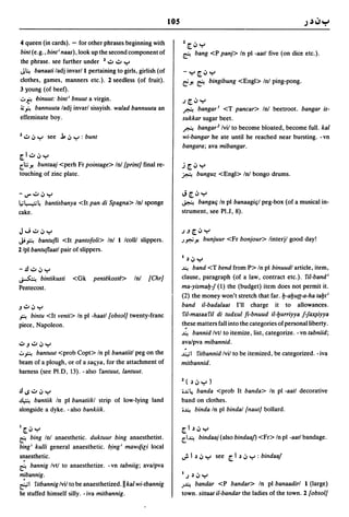 105

4 queen (in cards). - for other phrases beginning with            1 [.:,     Y
bint (e.g., bint; naas) , look up the second component of         ~         bang <P panj> In pI -aatl five (on dice etc.).
the phrase. see further under 1.,:,.,:, Y
J~ banaati ladj invar/l pertaining to girls, girlish (of          -Y[':'y
clothes, games, manners etc.). 2 seedless (of fruit).             ri Yo
                                                                    ~ bingibung <Eng»                Inl ping-pong.
3 l£oung (of beef) .
.::..~ binuut: bint; bnuut a virgin.                              .J[':'y
~.rt bannuuta ladj invarl sissyish. wa/ad bannuuta an             ~ bangar I <T pancar> Inl beetroot. bangar is-
effeminate boy.                                                   sukkar sugar beet.
                                                                  ~ bangar2 Ivil to become bloated, become full. kal
l.,:,.:,y see J".:,y: bunt                                        wi-bangar he ate until he reached near bursting. - vn
                                                                  bangara; ava mibangar.
[I.,:,.:,y
       buntaaj <perh Fr pointage> In! {print} final re-
[.;; Yo                                                          J[':'y
touching of zinc plate.                                           ~         bunguz <Engl> Inl bongo drums.


-V"":'':'y                                                        J[':'y
1,,;4~  bantisbanya <It pan di Spagna> In! sponge                 ~    bangafi In pI banaagifil peg-box (of a musical in-
cake.                                                             strument, see PI.J, 8).


J"';":'':'y                                                       .J.J[':'y
Ji oF. bantufli <It pantofoli> In! I lcolll slippers.             .)"';Yo bunjuur      <Fr bonjour> linterjl good day!
2/pl bantuflaatl pair of slippers.
                                                                  1 ~.:,y

-.!.I.,:,.:,y                                                     ~   band <T bend from P> In pI binuudl article, item,
~ bintikusti        <Gk     pent~kost~>     In!   {Chr}           clause, paragraph (of a law, contract etc.). fil-band i
Pentecost.                                                        ma-yismab-J (1) the (budget) item does not permit it.
                                                                  (2) the money won't stretch that far. b-abua-a-ha tabt;
J":'':'y                                                          band i1-bada/aat I'll charge it to allowances.
oF. bintu <It venti> In pI -haatl {obsol} twenty-franc            fil-masaafil di tudxul fi-bnuud i1-burriyya J-Ja;qiyya
piece, Napoleon.                                                  t~ese matters fall into the categories of personal liberty .
                                                                  ~ bannid Ivtl to itemize, list, categorize. -vn tabniid;

~J":'':'y
.:..oF. bantuut <prob Copt> In pI banatiitl peg on the
                                                                   .
                                                                  ava/pva mibannid.
                                                                  ~I   fitbannid Ivil to be itemized, be categorized. - iva
beam of a plough, or of a saljya, for the attachment of           mitbannid.
harness (see PI.D, 13). - also fantuut, lantuut.
                                                                  1 ( ~.:,    y)
.!l1S":'':'y                                                      i~   4.
                                                                       banda <prob It banda> In pI -aatl decorative
~ bantiik In pI banatiikl strip of low-lying land                 band on clothes.
alongside a dyke. -also bankiik.                                  i~ binda In pI bindal {naut} bollard.



I[.:,y                                                            [ I ~.:, y
~   bing Inl anaesthetic. duktuur bing anaesthetist.              [.I~ bindaaj (also bindaaf) <Fr> In pI -aatl bandage.

bing i kulli general anaesthetic. b.ingi mawt/.ili local

  .
anaesthetic .
~ bannig Ivtl to anaesthetize. -vn tabniig; ava/pva
mibannig.                                                         I.J ~.:, Y
e.1    i'itbannig Ivil to be anaesthetized. H wi-tbannig
                                             kal                  .)~ bandar <P bandar> In pI banaadirl 1 (large)
he stuffed himself silly. -iva mitbannig.                         town. sittaat il-bandar the ladies of the town. 2 {obsol}
 