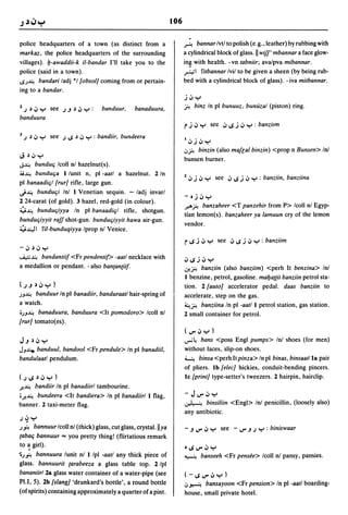 106


police headquarters of a town (as distinct from a                     ~ bannar Ivtl to polish (e.g., leather) by rubbing with
markaz, the police headquarters of the surrounding                    a cylindrical block of glass. I! wifl' mbannar a face glow-
villages). b-awaddii-k iI-bandar I'll take you to the                 in~ with health. -vn tabniir; avalpva mibannar.

police (said in a town).                                              ,r.,;1 fitbannar Ivil to be given a sheen (by being rub-
'"";~ bandari ladj *1 [obsol] coming from or pertain-                 bed with a cylindrical block of glass). - iva mitbannar.
ing to a bandar.
                                                                      j.;,y
2   J ~ .;, Y   see J.J ~ .;, Y :   banduur,   banaduura,             fi binz In pi bunuuz, bunuzal (piston) ring.
banduura
                                                                      rj      .;, y         see .;,.s j .;, y : banzitm
J J   ~ .;, Y see J '"" ~ .;, y : bandiir, bundeera
                                                                      I';'j';'y
                                                                      .;fi binzin (also maflal binzin) <prop n Bunsen> Inl
J     ~';'y
                                                                      bunsen burner.
J~   bunduq Icoll nl hazelnut(s).
~~ bunduqa I lunit n, pi -aatl a hazelnut. 2 In                       2 ........
                                                                        I,)   J   I,)   •    see   .;,.s;.;, y     : banziin, banziina
pi banaadiql [rur] rifle, large gun .
..)~ bunduqi Inl I Venetian sequin. - ladj invarl
                                                                      - oj';' Y
2 24-carat (of gold). 3 hazel, red-gold (in colour).
                                                                      .r-'"fi banzaheer <T panzehir from P> Icoll nl Egyp-
;y~ bunduqiyya In pi banaadiql rifle, shotgun.
                                                                      tian lemon(s). banzaheer ya lamuun cry of the lemon
bunduqiyyit raff shot-gun. bunduqiyyit hawa air-gun.
                                                                      vendor.
;Y~I fil-bunduqiyya Iprop nl Venice.
                                                                      r .s j        .;, y     see .;,.s j .;, y : banziim
-.;,    ~';'y

...i,,::;~ bandantiif <Fr pendenti!> -aatl necklace with
                                                                      ';'.sj.;, y
a medallion or pendant. - also ban(an(iif.                            .:.r..fi banziin (also banziim) <perh It benzina> Inl
                                                                      I benzine, petrol, gasoline. maba((it banziin petrol sta-
(J.J~';'Y)                                                            tion. 2 [auto] accelerator pedal. daas banziin to
;J~   banduur In pi banadiir, banduraatl hair-spring of               accelerate, step on the gas.
a watch.                                                              ~fi banziina In pi -aatl I petrol station, gas station .
•;J~ banaduura, banduura <It pomodoro> Icoll nl                       2 small container for petrol.
[rur] tomato(es).
                                                                      (J"'';'y)
J.J~';'y                                                              ..,..;~
                                                                            bans <poss Engl pumps> Inl shoes (for men)
JJ...I.:e. banduul, bandool <Fr pendule> In pi banadiil,              without laces. slip-on shoes.
bandulaatl pendulum.                                                  ~ binsa <perh Itpinza> In pi binas, binsaatlla pair
                                                                      of pliers. Ib [e/ec] hickies, conduit-bending pincers.
(JI..P';'Y)                                                           Ie [print] type-setter's 'tweezers. 2 hairpin, hairclip.
J'..~bandiir In pi banadiirl tambourine.
.J'..~bundeera <It bandiera> In pi banadiir/l flag,                   - JJ"'';'y
                                                                      ~       binsiliin <Engl> Inl penicillin, (loosely also)
banner. 2 taxi-meter flag.
                                                                      any antibiotic.
J~y
;".,. bannuur Icoll nl (thick) glass, cut glass, crystal.l!ya         - .J J'" .;, Y           see -   J'"   .J J Y : biniswaar
 (abaq bannuur "'" you pretty thing! (flirtatious remark
 to ~ girl).                                                          o.s J"'';' y
'0;".,. bannuura lunit nl I Ipl -aatl any ·thick piece of             ~             banseeh <Fr pensee> Icoll nl pansy, pansies.
 glass. bannuurit (arabeeza a glass table top. 2 Ipl
 bananiirl2a glass water container of a water-pipe (see               (-.sJ"',;,y)
 Pl.I, 5). 2b [slang] 'drunkard's bottle', a round bottle             .;~               bansayoon <Fr pension> In pi -aatl boarding-
 (of spirits) containing approximately a quarter of a pint.           house, small private hotel.
 