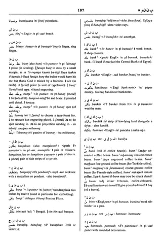 107

;1.-; y. bunsiyaana Inl [bot] poinciana.                           ~ banafsigi ladj invarl violet (in colour). fafiu;a
                                                                    fooq iI-banafsigiT ultra-violet rays.
J.<Jy
~     binf <Engl> In pi -aatl bench.                                J."'; <J y
                                                                    ~          banal! <P bunafsh> Inl amethyst.

J~<JY
                                                                    (~<JY )
~ bin~ar, ba~ar       In pi bana~irl fourth finger, ring
                                                                    ~        bank I <Fr bane> In pi bunuukl I work bench.
finger.
                                                                    2 shop counter.
                                                                    ~ bank 1 <prob Engl> In pi bunuuk. bunukaJI
j,<JY
                                                                    bank. fil-bank iI-markazi the Central Bank (of Egypt) .
.la;y. ,~ bunt (also bunt) <It punto> In pi fabnaa{1
 I point (in scoring). IIfaraqit bunt to miss by a small
                                                                    J     ~ <J y
margin, as in fir-r~a~a kaanit Ija-tiigi fiyya /aakin
                                                                    ~         bankar <Engl>: xad bankar [naut] to bunker.
iI-ljamdu 1i-lIaalj faraqit bunt the bullet would have hit
me but thank God it missed by a fraction. 2 ace (in
                                                                    -<J~<JY
cards). 3 [print] point (a unit of typefount). II bunt;
                                                                    .::.. ~ bankinoot <Engl bank-note>            Inl   paper
 fiswid bold type. 4 hand engraving.
                                                                    money. fawraq bankinoot bank notes.
~ ,~y. bun{a I <It punta> In pi buna{1 [metal]
 I bit (of a drill). bun{a wi-m/affbit and brace. 2 pointed
                                                                    J~~<JY
cold chisel. 3 toecap.
                                                                    fo. bankiir <T banker from It> In pi banakiirl
~ ,J.iy. bun{a 1 <It punto> In pi buna{1 spot (of
                                                                    wealthy man.
welding).
~ banna{ Ivtl I [print] to choose a type-fount for.                 (~~.!l<Jy)
2 to retouch (an engraving plate). 3 [meta/] 38 to do
                                                                    ~ bankiik Inl strip of low-lying land alongside a
spot welding to. 3b to do projection welding to. - vn
                                                                    dyke. -also bantiik.
tabnii{; avalpva mibanna{.
                                                                    ~ bankeek <Engl> Inl pancake (make-up).
~I fitbanna{ Ivil passive of banna{. - iva mitbanna{.
                                                                    ~ J <J Y see ~ J <J ...; : banilya
-Jj,<Jy
.:,~ ban{a/oon (also man{a/oonJ) <perh Fr                           I<J<JY
pallia/on> In pi -aat, mana{iiiJ I I pair of trousers.              :r.bunn Icoll nl coffee bean(s). bunn; faxqar un-
banta/oon furt or ban{a/oon q~ayyar a pair of shorts.               roasted coffee beans. bunn; mljamm~ roasted coffee
2 [theat] pair of side strips of a curtain.                         beans. bunn; Ija~a unground coffee beans. bunn;
                                                                    ma{ljuun fine-ground coffee beans (for Turkish coffee).
-<Jj,<JY                                                            bunn; magruuf (or faransaawi) coarse-ground coffee
~ ban{an{iif <Fr pendenti!> In pi -aatl necklace                    beans (for French-style coffee). bunn; niskafeeh instant
with a medallion or pendant. - also bandantiif.                     coffee. II ga-k katmit i/-bunn may you be struck dumb!
                                                                    ~ bunni ladj invarl I brown, coffee-coloured.
(~j,<JY)                                                            IIIj-axalli nahaar-ak bunniI'll give you a bad time! 2 bay
~ bun{i I <It ponte> Inl[eonstr] wooden plank two                   (of a horse).
inches by twelve (used in particular for scaffolding).
~ bun{i 1 ; bilaa{us iI-bun{i Pontius Pilate.                       Z<J<JY
                                                                    :r.binll <Engl pen> In pi bunuun. bununal steel nib-
                                                                    holder in a pen.
Jt<JY
J~ bimraali ladj *1 Bengali.ll/iin bimraali banyan.
                                                                    J   .J   <J <J Y see J <J Y : bannuur. bannuura

[..,."';<Jy                                                         O~<J<JY
~       banafsig, banafsag <P banafsha> Icoll nl                    •.f-! bannuuh. panlluuh <Fr panneau> In pi -aatl
violet(s).                                                          panel with moulded decorations.
 