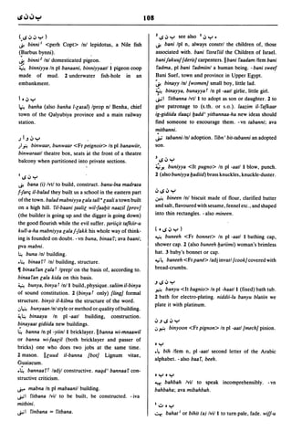108

(.IS .J .J ..,.. )                                                       llS.J..,.. see also I.J..,...
.$! binni I <perh Copt> Inl lepidotus, a Nile fish                       .$! bani Ipl n, always constrl the children of, those
(Barbus bynni).                                                          associated with. bani fisra fiil the Children of Israel.
~    binni2 Inl domesticated       pig~on.                               banifakuuf [deris] carpenters. II bani faadam Ifem bani
~ binniyya In pi banaani, binniyyaatl I pigeon coop                      fadma, pi bani fadmiinl a human being. -bani sweef
made         of      mud.   2 underwater     fish-hole   in   an         Bani Suef, town and province in Upper Egypt.
embankment.                                                              ~ binayy Inl [women] small boy, little lad.
                                                                         ~ binayya, bunayya t In pi -aatl girlie, little girl.
10.J ..,..                                                               ~I        fitbanna Ivtl I to adopt as son or daughter. 2 to
~ banha (also banha I-lasal) Iprop nl Benha, chief                       give patronage to (s.th. or s.o.). laazim il-fafkaar
town of the Qalyubiya province and a main railway                        ig-gidiida tlaaqi badd' yitbannaa-ha new ideas should
station.                                                                 find someone to encourage them. -vn tabanni; ava
                                                                         mitbanni.
JI-,.J..,..                                                              ~ tabanni Inl adoption. fibn' bit-tabanni an adopted

)~   binwaar, bunwaar <Fr peignoir> In pi banawiir,                      son.
binwaraatl theatre box, seats at the front of a theatre
balcony when partitioned into private sections.                          JIS.J..,..
                                                                         ;;';;Yo
                                                                               buniyya <It pugno> In pi -aatl I blow, punch.
IIS.J..,..                                                               2 (also buniyya badiid) brass knuckles, knuckle-duster.
.$! bana (i) Ivtl to build, construct. banu-Ina madrasa
f1arq il-balad they bui1.t us a school in the eastern part               .JIS.J"",
                                                                         ~ bineen Inl biscuit made of flour, clarified butter
ofthe town. balad mabniyya lala tallalaali a town built
on a high hill. fil-baani {aalil wil-faabit naazil [prov]                and salt, flavoured with sesame, fennel etc., and shaped
(the builder is going up and the digger is going down)                   into thin rectangles. - also mineen.
the good flourish while the evil suffer. {ariiqit tafkiir-u
kull-a-ha mabniyya lalaf-fakk his whole way of think-                    (01S.J..,..)
                                                                         ~    buneeh <Fr bonnet> In pi -aatl I bathing cap,
ing is founded on doubt. -vn buna, binaaf; ava baani;
pva mabni.                                                               shower cap. 2 (also buneeh bariimi) woman's brimless
~ buna Inl building.
                                                                         hat. 3 baby's bonnet or cap.
.~ binaaft Inl building, structure.                                      ~~ baneeh <Fr pane> ladj invarl [cook] covered with

11 binaa fan lala t Ipreplon the basis of, according to.                 bread-crumbs.
binaafan lala kida on this basis.
~ bunya, binya t In/l build, physique. saliim il-binya
                                                                         -'IS.J"",
                                                                         ~ banyu <It bagnio> In pi -haat/l (fixed) bath tub.
of sound constitution. 2 (binya t only) [ling] formal
                                                                         2 bath for electro-plating. niddii-Iu banyu blatiin we
structure. binyit il-kilma the structure of the word.
                                                                         plate it with platinum .
.J~ bunyaan Inl style or method or quality of building.
~~ binaaya In         pi -aatl building, construction.
                                                                         .J -' IS .J ..,..
~inayaat gidiida new buildings.
                                                                         .J~       binyoon <Fr pignon> In pi -aatl [mech] pinion.
~ banna In pi -yiin/l bricklayer.llbanna wi-mnaawil
or banna wi-faalil (both bricklayer and passer of
                                                                         0..,..
bricks) one who does two jobs at the same time.
                                                                         • ~ bih Ifem n, pi -aatl second letter of the Arabic
2 mason. Illuud il-banna [bot] Lignum vitae,
                                                                         alphabet. - also baa f, beeh.
Guaiacum .
• ~ bannaart ladjl constructive. naqd' bannaaf con-
                                                                         0..,..0..,..
structive criticism.
                                                                         ~   bah bah Ivil to speak incomprehensibly. - vn
~      mabna In pi mabaanil building.                                    bahbaha; ava mibahbah .
..r,;1 fitbana Ivil to be built, be constructed. - iva
mitbini.                                                                 1":;"0..,..
~I finbana = fitbana.                                                    ~ bahat l or bihit (a) Ivill to turn pale, fade. wi/f-u
 