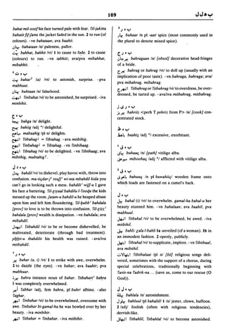 109

 bahat mil-xoofhis face turned pale with fear. fil-jakitta            Z.J • ~
bahatitfif-fams the jacket faded in the sun. 2 to run (of            .Jlr.
                                                                         buhaar In pI -aatl spice (most commonly used in
colours). -vn bahataan; ava baahit.                                  the plural to denote mixed spice).
,:,:r. bahataan Inl paleness, pallor.
~ bahhat, bahhit Ivtl I to cause to fa.de. 2 to cause                ~.J.~
(colours) to run. -vn tabhiit; avalpva mibahhat,                     ,:,~ Jf:bahragaan Inl {obsol] decorative head-fringes
mibahhit.                                                            of a bride.
                                                                     [.Jf: bahrag or bah rag Ivtl to doll up (usually with an
2~.~
                                                                     implication of poor taste). - vn bahraga, bahraga; aval
 ~ bahat 2 (a) Ivtl to astonish, surprise. -pva
                                                                     pva mibahrag, mibahrag.
mabhuut.
                                                                     [.-*,,1 fitbahrag or fitbahrag Ivil to overdress, be over-
,:,:r. buhtaan Inl falsehood.                                       dressed, be tarted up. - avaliva mitbahrag, mitbahrag .
..::+,i 1 finbahatlvll to be astonished, be surprised. - iva
minbihit.
                                                                     j~.J.~
                                                                     j!Jf: bahriiz <perh   T pehriz from P> Inl {cook] con-
~.~
                                                                     centrated stock.
~    bahga Inl delight.
~    bahiig ladj "I delightful.                                      ~.~
ea4.- mabaahig Ipl nl delights.                                      .ld~ baahi; ladj "I· excessive, exorbitant.
&1 fitbahag J = fibtahag. -ava mitbihig.
&1 finbahag J = fibtahag. -vn finbihaag.                             IJ       .~
~ 1 fibtahag Ivil to be delighted. - vn fibtihaag; ava
                                                                     -.;lr.  buhaaq Inl {path] vitiligo alba.
mibtihig, mubtahig r.                                                ..;..,... miboohaq ladj "I afflicted with vitiligo alba.

J,) .~
                                                                     2J.~
J~     bahdillvtl to dishevel, play havoc with, throw into
                                                                     -.;..,a~ bahuuq In pi bawahiiql wooden frame onto
confusion. ma-tiqdar-fi txuf/ wi-nta f11bahdil kida you
can't go in looking such a mess. bahdilt i wiff-u I gave             which loads are fastened on a camel's back.
his face a battering. riI-liyaal bahdilu I-fooqa the kids
messed up the room.fatam-u bahdil-u he heaped abuse                  J.~
upon him and left him floundering. fil-lJubb i bahdala               J.r:bahal (i) Ivtl to overwhelm. gamal-ha bahal-u her
                                                                     beauty stunned him. -vn bahalaan; ava baahil; pva
{prov] to love is to be thrown into confusion. riI-lizz i
                                                                     mabhuul.
bahdala {prov] wealth is dissipation. -vn bahdala; ava
mibahdil.
                                                                     J.t.;1 fitbahallvil to be overwhelmed, be awed. - iva
                                                                     mitbihil.
J~I fitbahdillvil to be or become dishevelled, be
maltreated, deteriorate (through bad treatment).                     J.r. bahli: lala I-bahli 18 unveiled (of a woman). Ib in
~ilJlJit-u tbahdilit his health was ruined. - avaliva
                                                                     an immodest fashion. 2 openly, publicly.
                                                                     ~ I fibtahallvil to supplicate, implore. - vn fibtihaal;
mitbahdil.
                                                                     ava mibtihil.
I.J. ~                                                               ,:.N~I fibtihalaat Ipl nl {lsi] religious songs deli-
Jf:   bahar (a, i) Ivtl I to strike with awe, overwhelm.             vered, sometimes with the support of a chorus, during
2 to dazzle (the eyes). -vn bahar; ava baahir; pva                   special celebrations, traditionally beginning. with
mabhuur.                                                             fGlvis-na fadrik-na ... (save us, come to our rescue (0
'Jf: bahra instance noun of bahar. fitbaha~ti ba~ra                  God».
I was completely overwhelmed.
Jf:i fabhar ladj, fem bahra, pi buhrl albino. -also                  JJ.~
 faghar .                                                            llir.  bahlala Inl astonishment.
.*-1 finbahar Ivil to be overwhelmed, overcome with                  J)r. bahluullpl bahaliilll In! jester, clown, buffoon.
awe. finbahar bi-gamal-ha he was bowled over by her                  2/adjl foolish (often with religious tendencies),
beauty. - iva minbihir.                                              dervish-like .
.*-1 fitbahar = finbahar. - iva mitbihir.                            ..)4.;1 fitbahlil, fitbahlal Ivi/. to become astonished.
 