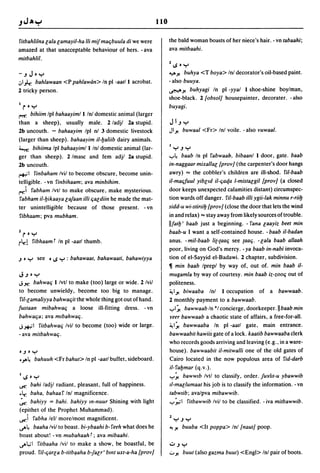 110

rilbahlilna lala lamayil-ha iii mifmac;buula di we were                 the bald woman boasts of her niece's hair. - vn labaahi;
amazed at that unacceptable behaviour of hers. - ava                    ava milbaahi.
milbahlil.
                                                                        11.S 0      y
-.JJoy                                                                  40'" y. buhya <T boya> Inl decorator's oil-based paint.
.:,1),; bahlawaan <P pahlawan> In pI -aalll acrobat.                    -also buuya .
2 tricky person.                                                        ~y. buhyagi In pI -yyal I shoe-shine boylman,
                                                                        shoe-black. 2 {obsol] housepainter, decorater. -also
1    roy                                                                buyagi.
(""!1": bihiim Ipl bahaayimll Inl domestic animal (larger
than a sheep), usually male. 2/adjl 2a stupid.                          J I.J Y
2b uncouth. - bahaayim Ipl nl 3 domestic livestock                      Jly.        buwaal <Fr> Inl voile. - also vuwaal.
(larger than sheep). bahaayim il-baliib dairy animals.
i....,r, bihiima Ipl bahaayimll Inl domestic animal (lar-               ly.Jy
ger than sheep). 2/masc and fern adjl 2a stupid.                        ..,..~  baab In pI rabwaah, bibaanl I door, gate. baab
2b uncouth.                                                             in-naggaar mixallal {prov] (the carpenter's door hangs
,*,",1 rinbaham Ivil to become obscure, become unin-                    awry) == the cobbler's children are ill-shod. ril-baab
telligible. -vn rinbihaam; ava minbihim.                                i1-mac;fuul yiblld il-c;aqa l-mislalgil {prov] (a closed
~i rabham Ivtl to make obscure, make mysterious.                        door keeps unexpected calamities distant) circumspec-
 rabham i1-bikaaya la/aan illi c;aldiin he made the mat-                tion wards off danger. ril-baab illi ygii-lak minnu r-riib
ter unintelligible because of those present. - vn                       sidd-u wi-slirtib {prov] (close the door that lets the wind
 ribhaam; pva mubham.                                                   in and relax) == stay away from likely sources oftrouble.
                                                                        IIfatb' baab just a beginning. - rana laayiz beel min
1    roy                                                                baab-u I want a self-contained house. - baab il-badan
i~!           ribhaam r In pI -aall thumb.                              anus. - mil-baab li{-{aac; see {aac;. -lala baab allaah
                                                                        poor, living on God's mercy. - ya baab in-nabi invoca-
.J   0    y    see   0   I.S Y : bahawaal. bahawaali. bahawiyya         tion of el-Sayyid el-Badawi. 2 chapter, subdivision .
                                                                        11 min baab Iprepl by way of, out of. min baab il-
J.J 0         Y                                                         mugamla by way of courtesy. min baab iz-zooC; out of
Jx. bahwac; Ilvtl to make (too) large or wide. 2/vil                    politeness.
to become unwieldy, become too big to manage.                           ~Iy. biwaaba Inl I occupation of a bawwaab.
 ril-lamaliyya bahwac;il the whole thing got out of hand.               2 monthly payment to a bawwaab .
fuslaan mibahwac; a loose ill-fitting dress. - vn                       ..,..1 ~ bawwaab In "I concierge, doorkeeper. II baab min
bahwac;a; ava mlbahwac;.                                                reer bawwaab a chaotic state of affairs, a free-for-all.
J*I rilbahwac; Ivil to become (too) wide or large.                      ~I~ bawwaaba In pI -aall gate, main entrance.
- ava milbahwac;.                                                       bawwaabil hawiis gate of a lock. kaalib bawwaaba clerk
                                                                        who records goods arriving and leaving (e.g., in a ware-
0.J 0 y                                                                 house). bawwaabit i1-mitwalli one of the old gates of
.~~           bahuuh <Fr bahul> In pI -aall buffet, sideboard.          Cairo located in the now populous area of rid-darb
                                                                        il-rabmar (q.v.) .
Il.Soy                                                                  ..,..~ bawwlb Ivtl to classify, order. /urill-u ybawwib
~   bahi ladjl radiant, pleasant, full of happiness .                   Il-mallumaal his job is to classify the information. - vn
• ~ baha. bahaar Inl magnificence.                                      labwlib; avalpva mibawwib.
~ bahiyy = bahi. bahiyy m-nuur Shining with light                       ..,.. ~I ritbawwib Ivil to be classified. - iva milbawwib.
(epithet of the Prophet Muhammad).
~i rabha tell morelmost magnificent.                                    1
                                                                            y.Jy
~~ baaha Ivil to boast. bi-ybaahi b-reeh what does he                   '-! y.      buuba <It poppa> Inl {naut] poop.
boast about! - vn mubahaah r ; ava mibaahi.
~t.;1 rilbaaha Ivil to make a show, be boastful, be                     U.Jy
proud. ril-c;arla b-litb~aha bjalr' bml uxl-a-ha {prov]                 ..:... y.   buut (also gazma buut) <Engl> Inl pair of boots.
 