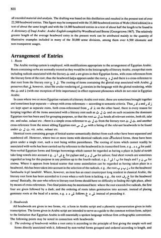 XII

all encoded material and analysis. The drafting was based on this distillation and resulted in the present text of over
22,500 headword entries. This figure may be compared with the 35,000 headword entries of Wehr (third edition) in a
text of about the same length and with the 14,000 headword entries in a text of about half the length to be found in
A dictionary of Iraqi Arabic: Arabic-English compiled by Woodhead and Beene (Georgetown 1967). The relatively
greater length of the average headword entry in the present work can be attributed mainly to the quantity of
illustrative examples included in many of the 30,000 sense divisions, among them over 6,500 idiomatic and
non-transparent usages.



Arrangement of Entries
1. Roots
   The Arabic rooting system is employed, with modifications appropriate to the arrangement of Egyptian Arabic.
Roots containing verbs are normally treated as they would be in the lexicography of literary Arabic, except that roots
including radicals associated with the literary":" and ~ are given in their Egyptian forms, with cross-references from
the literary form of the root; thus the headword ladc:a appears under the root t ~ J and there is a cross-reference to
that root from the literary root    t     ~ J. The rooting of items containing the glottal stop associated with Arabic J
preserves that J, however, since the uvular rendering of J coexists in the language with the glottal rendering, while
the":" and ~ (with one exception of little importance) in effect represent phonemes which do not exist in Egyptian
Arabic.
   In cases where two or more Egyptian variants of a literary Arabic root exist, these are sometimes brought together
and sometimes kept separate - always with cross-references - according to semantic criteria. Thus J .!l ~ and J .!l j
arc kept apart as separate roots, both cross-referenced from J .!l ~; on the other hand, there is every reason for
keeping together all the items associated with a literary root such as":" J ..:.. and on such occasions the dominant
Egyptian root has been used for grouping purposes, so that the root..;:.. J ..;:.. heads all relevant entries, both tilt, talat
etc. and sulus, sulaasi etc.; there is a simple cross-reference to..;:.. J ..;:.. from the literary root..:.. J ..:.., and another
cross-reference from the minor sibling Egyptian root V" J V" with a listing of the relevant headwords to be found
under..;:.. J ..;:.., viz. sulus, sulaasi etc.
  Identical roots containing groups of lexical scatter semantically distinct from each other have been separated and
numbered off. However, where two or more items with identical radicals exist ali:isolated forms, these have been
given under a single root, such a root being within parentheses. The rooting of items which cannot readily be
associated with verbs has been carried out by reference to the headword in its transcribed form, e.g., ~ ~ 1$ for yadd.
Non-verbal Egyptian forms and foreign borrowings which cannot be regarded as having a place in fU$I:lli al-turiith
                                                t
take long vowels into account e.g., oj I ..; for c:afaan and oj.J J ~ for $aloon; final short vowels are sometimes
regarded as long for this purpose in any position up to the fourth radical, e.g., I ..; I y for baafa and I r oj V" for
sinima. Where it appears from lexical scatter that some assimilation can be regarded as having taken place in a
headword, this has been taken into account in the selection of the radicals, e.g., the root y .J Y oj • for the headword
f'ambuuba In pI l'anabiibl. Where, however, an item has an exact counterpart long resident in classical Arabic, the
literary root form has been accorded to it even when a verb form is lacking, e.g .. the root....iJ         t
                                                                                                        for the headword
xaruuf. Basically, the user who rders to literary root forms should have no difficulty in finding the right place, albeit
by means of cross-references. Two final points may be mentioned here: where the root exceeds five radicals, the first
four are given followed by a dash; and the ordering of roots takes gemination into account, instead of placing
geminate roots at the head of a series, e.g. ~ ~ ..; follows      ~  t ..;
                                                                        instead of preceding it.

2. Headwords
   All headwords are given in two forms, viz. a form in Arabic script and a phonetic representation given in italic
transcription. The forms given in Arabic script are intended to serve as a guide to the common written form, subject
to the limitation that Egyptian Arabic is still essentially a spoken language without firm orthographic conventions.
The following points may be noted in connection with headwords:
i) The ordering of headwords within a root entry is according to the principle of first giving the simple verb and
    forms directly 'associated with it, followed by non-verbal forms grouped and ordered according to length, and
 