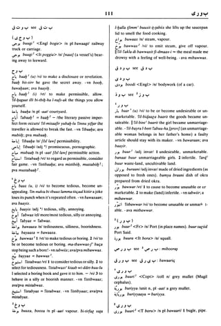 111


J.:...JY see J':"y                                                      1-l:Jalla tfimm i buuxil il-labiix she lifts up the saucepan
                                                                        lid to smell the food cooking.
(~[..JY)                                                                tl.Yo buwaax Inl steam, vapour.
~.Yo  buugi I <Engl bogie> In pi bawaagil railway
                                                                        t~ bawwax z Ivil to emit steam, give off vapour.
truck or carriage.
                                                                         111'iI- I'akla di bawwaxil fi-dmaav-i =
                                                                                                             the meal made me
~.Yo buugiZ <It poggia> Inl {naul} (a vessel's) bear-
                                                                         drowsy with a feeling of well-being. - ava mibawwax.
ing away to leeward.

C.J Y
c.~ baal:J I (u) Ivil to make a disclosure or revelation.
                                                                         ~').J       Y
baal:J bis-sirr he gave the secret away. -vn bool:J.                     ..s:>.Yo   boodi <Engl> Inl bodywork (of a car).
bawal:Jaan; ava baayil:J.
c.~ baaI:J2 (i) Ivtl to make permissible, allow.                         ~.JY see lj.JY
l'iI-l:Jagaal illi bi-lbil:J-ha I-nafs-ak the things you allow
                                                                         I
yourself.                                                                    .J.J Y
'->~ baal:Ja In pi -aall courtyard.                                     .I~   baar I (u) Ivil to be or become undesirable or un-
c.~i l'abaal:Jf = baal:J z -/the literary passive imper-                 marketable. I'il-bic[aa[a baaril the goods became un-
fect form occurs! l'iI-misaafir yubal:J-lu I'innu yiflar the             saleable. II l'iI-binti baaril the girl became unmarriage-
traveller is allowed to break the fast. - vn l'ibaal:Ja; ~va             able. - I'il-bayra I-beel I'abuu-ha {prov} (an unmarriage-
mubiil:J; pya mubaal:J.                                                  able woman belongs in her father's home) a faulty
'->~! l'ibaal:Ja Inl {lsi law} permissibility.                           article should stay with its maker. -vn bawaraan; ava
I.S'"'~! l'ibaal:Ji ladj ·1 promiscuous, pornographic.                  baayir.
c.~ mubaal:J In pi -aall {lsi law} permissible action.                  .I.Yo buurl ladj invarl I undesirable, unmarketable.
c.1.,;..1 l'i.Ylabaal:J Ivtl to regard as permissible, consider         banaal buur unmarriageable girls. 2 infertile. I'arc[i
fair game. - vn l'islibaal:Ja; ava mislibiil:J, muslabiil:J r;          buur waste-land, uncultivable land.
pva muslabaal:J r .                                                     J1.I.Yo buraani ladj invarl made of dried ingredients (as
                                                                        opposed to fresh ones). bamya braani dish of okra
I   t.J Y                                                               prepared from dried okra.
t~   baax (u, i) Ivil to become tedious, become un-                     .I~ bawwar Ivt/l to cause to become unusable or ur
appealing. I'in-nukla bi-Ibuux lamma lilc;aal kiliir a joke             marketable. 2 to make (land) infertile. - vn labwiir; a
loses its punch when it's repeated often. - vn bawaxaan;                mibawwar.
ava baayix.                                                             .I~I I'ilbawwar Ivil to become unusable or unmarlr t-
~~. baayix ladj ·1 tedious. silly. annoying.                            able. - ava milbawwar.
tJ!1 I'abwax lell morelmost tedious, silly or annoying.
~I rabyax = I'abwax.                                                    1 (     .J .J "'P )
~1.Yo bawaaxa Inl tediousness, silliness, boorishness.                  .I.Yo buur z <Fr> Inl Port (in place names). buur saliid
~l.! bayaaxa = bawaaxa.                                                 Port Said.
t~ bawwax II Ivtl to make tedious or boring. 2 Ivil to                  0.l.Yo buura <It bora> Inl squall.
be or become tedious or boring. ma-Ibawwax-p baCia
stop being such a bore! - vn labwiix; ava/pya mibawwax.                 ~ .J .J Y see         1   ~ .J Y : miboor~
r;   bayyax = bawwax I.
t ~ 1 I'islabwax Ivt/l to consider tedious or silly. 2 to               J .J .J Y see J.J ~ Y : bawaaric;
select for tediousness. I'islabwaxl i klaab wi-ddel-huu-Iu
                                                                        I~.J.JY
I selected a boring book and gave it to him. - Ivi/3 to
                                                                        ..s.l.Yo buuri l <Copt> Icoll nl grey mullet (Mugil
behave in a silly or boorish manner. - vn I'islibwaax;
                                                                        cephalus).
ava/pya mislabwax.
                                                                        ;';.I.Yo buriyya lunit n. pi -aall a grey mullet.
~I I'islabyax = I'islabwax. -vn I'islibyaax; ava/pva
                                                                        ~~.I.Yo buriyyaaya = buriyya.
mislabyax.
It.JY                                                                   l~.J.JY
~.Yo   buuxa. booxa In pi -aall vapour. bi-lirfal lfala                 ..s.l.Yo    buuriz <T boru> In pi bawaaril I bugle, pipe.
 