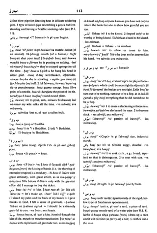 112

2 fine blow-pipe for directing heat in delicate soldering             ik-kilaab wi-fooq-u b.oosa kamaan you have not only to
jobs. 3 type of water-pipe resembling a gooza but free-               return the book but also to show how grateful you are
standing and having a flexible smoking-tube (see PU,                  too.
11).                                                                  ...,..1.,;1 rilbaas Ivil I to be kissed. 2 limperf onlyl to be
~JJ. buruugi <T borueu> In pI -yyal bugler.                           worthy of being kissed. riid lilbaas a hand to be kissed.
                                                                      - iva mitbaas.
 I   j.J Y                                                            ...,.."'; 1 rinbaas = rilbaas. - iva minbaas .
j.J! buuz <P poz> In pI buwaaz/la muzzle, snout (of                   ...,..~ bawwis Ivtl to allow or cause to kiss.
an animal). Ib {derog] mouth (of a human). riqfil                     ma-ybawwis-j',lJadd' riid-u he does not let anyone kiss
buuz-ak shut your trap! IIbi-yie{rab buuz and huwwa                   his hand. - vn tabwiis; ava mibawwis.
maadid buuz-u fibreen he is pouting or sulking. -leel
wi-nhaar fi-buuz bale{ "" they're cooped up together all              J   IS ...,.. .J Y see   2   J ...,..   Y : bawasiir
the time. - lJa(t' buuz-u f-[ibb-u he hung his head in
silent grief. - buuz il- rix~ wet-blanket, so.bersides.
                                                                      IJ..JY
-lawya buz-ha she is scowling. -lfl¥bin [an buuz-(i)
                                                                      "';'.J! booj I Inl <T bo§, cf also Copt> Inl play or loose-
{joe] despite (my)self. 2 Ipl rabwaaz, buwaazl tapering
                                                                      ness (of parts which could be more tightly adjusted).fii
tip or protuberance. buuz gazma toecap. buuz ribra
                                                                      boojfil-faraamil the brakes are not tight. II (ili[ boojto
point of a needle. buuz ik-karafatta the point of the tie.
                                                                      turn out to be nothing, turn out to be a flop, as in kull illi
zaradiyya b-buuz malfuuf round-nosed pliers.
                                                                      [amal-u (ili[ booj everything that he did turned out to
j~ bawwiz Ivil to pout, sulk. miraal-i bi-Ibawwiz leel
                                                                      be a flop.
wi-nhaar my wife sulks all the time. -vn labwiiz; ava
                                                                      ...;. ~ bawwif' Ivill to cause a slackening or looseness.
mibawwiz.
                                                                      bawwifna [al-lJabl we slackened the rope. 2 to become
oj.."'; labwiiza linst n, pI -aall   a. sullen   look.
                                                                      slack. - vn labwiif; ava mibawwif.
2 •                                                                   "';':-"'1 rilbawwif' Ivil passive of bawwif'. - iva
     J.J Y
I~.J!     buuza Iprop nl Buddha .                                     milbawwif·
..s~.J!   buuzi lIn *1 a Buddhist. 2/adj "I Buddhist.
~~."JI ril-buziyya Inl Buddhism.                                      2J..JY
                                                                      "';'.J! b~oj2 <Copt> In pI rabwaafl size, industrial
3(j.JY)                                                               starch .
j.J! booz (also boo;) <prob Fr> In pI -aall {phOI]                    ...;.~ baaj (u) Ivil to become soggy, dissolve. -vn

pose.                                                                 bawajaan; ava baayif.
oj.J! booza <It posa> = booz.                                         ..r  ~ bawwif2 Ivtl I to soak (s. th., e.g., bread, aspir-
                                                                      ins) so that it disintegrates. 2 to coat with size. - vn
...,...JY                                                             labwiif; avalpva mibawwif.
...,...J! boos <P bos> Ivnlll boos il- rayaadi dilJk· [ad-            "';':-"'1 rilbawwif2 Ivil passive of bawwif2. - iva
duquun {prov] the kissing of hands (i.e. the showing of               milbawwif·
excessive respect) is a mockery. - bi-boos il- rideen with
great difficulty. with great effort, as in ma-qa(a[I'-j
                                                                      3     •
it-Iazkara rilla b-boos il- rideen only with the greatest                 ...,...JY
                                                                      ..r.J! buuj <Engl> In pI rabwaafl [meeh] bush.
effort did 1 manage to buy the ticket.
...,..~ baas (u) Ivtl to kiss. IIhaal raas-ak (or riid-ak)
rabus-ha "" let's make up. - busl' riid-i wif/' w-qahr                1,Ji'.JY
(I kissed my palm and the back of my hand) "" 1 gave                  ...r'.J! bu~ Icolll reed(s) (particularly of the rigid, hol-
thanks to God, 1 felt a sense of gratitude. -lJ-abuus                 low type of Saccharum spontaneum).
riid-ak or lJ-abuus rigl-ak "" 1 should be extremely                  ;v.J! bu~a I lunit n, pI -aall a reed, a piece of reed.
grateful to you. -vn boos; ava baayis.                                bu~il gooza mouth-reed of a water-pipe (see PU, 8).

;;"".J! boosa linst n, pI -aall a kiss. boosil il-lJayaah the         labbis il-buu~a libqa [aruusa [prov] (dress up a reed
kiss of life, mouth-to-mouth resuscitation. II wi-fooq(-u)            and it Will become (as pretty as) a doll) "" clothes make
boosa with expressions of gratitude too, as in liragga[               the man.
 