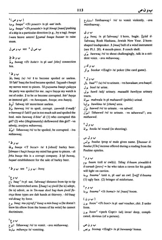 113

1(1J".J":")                                                           t.-,~I fistibaawal'J Ivil to vomit violently. -ava
.... J! bu~a 1  <Fr pouce> In pI -aatl inch.                          mistibaawal' .
.... J! bu~a j <Fr poussee> In pI biw~1 {naut} pushing
of a ship in a particular direction (e.g., by a tug). bu~a            J.J":"
I·wara heave astern! lIl'amal bu~a buxaar to raise                    JJ! bUUli In pI fabwaalil I horn, bugle. lIl'iid il-

steam.                                                                fabwaali Rosh Hashana, Jewish New Year. 2 horn-
                                                                      shaped loudspeaker. 3 {mus} bell of a wind instrument
JIJ".J":" see 1J~":,,                                                 (see PI.J. 20). 4 mouth-piece. S conch shell.
                                                                      J~ bawwali Ivil to shout challengingly, talk in a stri-
J,J,.J ....                                                           dent voice. -ava mibawwali.
j,J! bu~a«       <Fr boite> In pI -aatl {elec} connection
box.                                                                  jJ.l.J":"
                                                                      .JJ! bookar <Engl> In! poker (the card game).
I   JI, .J ":"
1~ baa; (u) Ivil I to become spoiled or useless.                       I J.J ":"
fil- fakl i baa; the food became spoiled. Tal',I"aab-i baa;it         J~ baal l     t (u) Ivil to urinate. - vn bawalaan; ava baayil.
 my nerves went to pieces. fil-l'uz;uuma baa;it l'alayya              JJ! boolln! urine.
 the party was spoiled for me. sal't-i bay;a my watch is               JJ! bawli ladjl urinary. masaalik bawliyya urinary
out of order. 2 to be or become corrupted. bitt i bay;a               tracts.
an immoral girl. - vn bawa;aan, boo;a; ava baayi;.                    :u~ mabwala In pI mabaawill (public) urinal.
1 J! i fabwa; lell morelmost useless.                                 l:.J J! bawliina In! {chem} urea.
1~ bawwa; Ivtl to spoil, corrupt. z;awwidt il-mal17 i                 J~ bawwil/vil to urinate. -vn tabwiil.
w-bawwa;t il- fakl I put in too much salt and spoiled the             J ~I fitbawwil Ivil to urinate. - vn tabawwulf; ava
food. miin bawwa; il-bint i di (1) who corrupted this                 mitbawwil.
girl? (2) who (illegitimately) deflowered this girl? - vn
tabwii;; ava/pva mibawwa;.                                            2   J.J ":"
1;;1 fitbawwa; Ivil to be spoiled, be corrupted. -iva                 :u J!  boola Inl round (in shooting).
mitbawwa;.
                                                                      tJ" J.J ":"
1J1,.J":"                                                                   buulus Iprop n! male given name. II buxuur il-
                                                                      ..,.J J!
~ J! buu;a <T boza> Inl I {obsol} barley beer.                        buulus {Chr} incense offered during a reading from the
I dimaar-i baliit buu;a my mind has gone to pieces. - di              Pauline epistles.
}irka buu;a this is a corrupt company. 2/pl buwa;,
                                                                      I r.J ~
bu;aatl establishment for the sale of barley beer.
                                                                      rJ!  buum Icoll nl owl(s). fitbac il-buum yiwaddii-k
                                                                      il-xaraab {prov} ... he who takes a raven for his guide
J   JI, .J ":" see 3 j.J ":" : boo;
                                                                      will light on carrion.
                                                                      4. J! buuma I lunit n, pI -aatl an owl. II wi/I il-buuma
I t,.J ":"
                                                                      (1) ugly face. (2) bringer of misfortune.
t~ baac I In pI -aat, fabwaacl distance from tip to tip
of the outstretched arms. II baac(-u) {iwiil (he is) adept,
                                                                      2 r.J ":"
(he is) adroit, as in fin-naas dool bac-hum {iwiil {IS-               4.J! buuma l <It boma> Inl {naut} boom.
sirlia those types are dab hands at thievery. - bil-baac
wid-diraal' by force.                                                 (,j.J":")
t}! bUUl: ma-yil'raf-p kuul'-U min buul'-u (he doesn't                <JJ! boon I <Fr bon> In pI -aatl voucher, chit. 2 order
know his elbow from the bones of his wrist) he cannot                 form.
discriminate.                                                         <JJ! boon 2 <perh Copt> ladj invarl deep, compli-
                                                                      cated, devious (of a person).
1 t,.J ":"
t;;1       fitbawwal/vil to vomit. -ava mitbawwac.                    ~,j.J":"
~JI.,.     mibawl'a Inl vomiting.                                     ...,.. J! boon~   <Engl> In pI bawaani,l"l bonus.
 