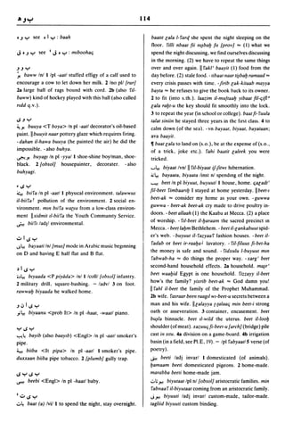114


DJ       ':-'     see    D   I ':-' : baah                              baa III lala 1- i'art[ she spent the night sleeping on the
                                                                        floor. i'illi Ilbaal fii lll~balJ fll {prov} ,., (I) what we
J    DJ         ':-'   see    I   J   D ':-' :   mlbooha(j              spend the night discussing, we find ourselves discussing
                                                                        in the morning. (2) we have to repeat the same things
J J ':-'                                                                over and over again. II i'akl' baayil (1) food from the
~ baww Inl I Ipl -aall stuffed effigy of a calf used to                 day before. (2) stale food. -libaalllaarli~balJ ramaad,.,
encourage a cow to let down her milk. 2 Ino pll {rur}                   every crisis passes with time. -firib lak-kilaab mayya
2a large ball of rags bound with cord. 2b (also i'iI-                   bayla ,., he refuses to give the book hack to its owner.
baww) kind of hockey played with this ball (also called                 2 to fit (into s. th.). laazim il-mu/laalJ yibaal fil-(jifld
rldd q.v.).                                                             lala ralJl-u the key should fit smoothly into the lock.
                                                                        3 to repeat the year (in school or college). baal fi- i'uula
";J':-'                                                                 lalal silliill he stayed three years in the fIrSt class. 4 to
~y.  buuya <T boya> In pI -aall decorator's oil-based                   calm down (of the sea). - vn bayaal, biyaal, bayalaall;
paint. II blluyilllaar pottery glaze which requires firing.             ava baayil.
- dahall iI-hawa buuya (he painted the air) he did the                  11 baallala to land on (s.o.), be at the expense of (s.o.,
impossible. - also buhya.                                               of a trick, joke etc.). i'ahi baalil laleek you were
~y. buyagl In pI -yyal I shoe-shine boylman, shoe-
                                                                        tricked.
black. 2 {obsol} housepainter, decorater. - also
                                                                        '-'~ biyaal Ivnl        II riI-biyaal if-filwl hibernation.
buhyagi.
                                                                        ~~        bayaala, biyaala linst nl spending of the night.

·
~
    ..; ':-'
          blii'a In pI -aall I physical environment. lalawwus
                                                                        '--"o-!   beel In pI biyuut, buyuutl I house, home. (jaladl'
                                                                        fil-beel i'imbaarllJ I stayed at home yesterday. IIbeel-1
                                                                        beel-ak ,., consider my home as your own. - guwwa
il-biii'a f pollution of the environment. 2 social en-
                                                                        guwwa - beel-ak beel-ak cry made to drive poultry in-
vironment. mill b,ii'a wa[ya from a low-class environ-
                                                                        doors. - beel allaah (1) the Kaaba at Mecca. (2) a place
ment IIxidmil lI-biii'a the Youth Commumty Service.
                                                                        of worship. - i'll-beel iI-lJaraam the sacred precinct In
~ bim lad]1 environmental.
                                                                        Mecca. - beellalJm Bethlehem. - beel il-lankabuut spid-
                                                                        er's web. -buyuul iI-i'azyaai' fashion houses. -beel iI-
.;:.. I ..; ':-'
                                                                         i'adab or beel ir-raalJa J lavatory. - i'il-filuus fi-bel-ha
J~ bllyaali Inl {mus} mode in Arabic music beginning
                                                                        the money is safe and sound. - i'idxulu I-buyuut mill
on D and having E half flat and B flat.
                                                                         i'abwab-ha ,., do things the proper way. -xarg/ beel
                                                                        second-hand household effects. 2a household. ma~r/
~ I ..; ':-'
                                                                        beel waalJid Egypt is one household. i'izzayy il-beel
.~~    blyaada <P piyiida> Inl I Icolll{obsol} infantry.
                                                                        how's the family? yixrib beel-ak ,., God damn you!
2 military drill, square-bashing. - ladvl 3 on foot.
rawwalJ biyaada he walked home.
                                                                        II i'ahl iI-beel the family of the Prophet Muhammad.
                                                                        2b wife. i'asraar been raagll wl-beel-u secrets between a
J ,:,     I ..; ':-'                                                    man and his wife. IIlalayya [-[alaa(j mill beel-i strong
,,;~        biyaallu <prob It> In pI -haal, -waall piano.               oath or asseveration. 3 container, encasement. beel
                                                                        bu~/a binnacle. beel II-wild the uterus. beel iI-loolJ

                                                                        shoulder (of meat). xazuu(j fi-beel-u {arch} (bridge) pile
':-'..;':-'
'":"'!~ bayib (also baaYlb) <Engl> In pI -aall smoker's                 cast in SIlU. 4a division on a game-board. 4b irrigation
pipe.                                                                   basin (in a field, see PI.E, 19). - Ipl i'abyaal/5 verse (of
~ biiba <It pipa> In pI -aall I smoker's pipe.                          poetry).
duxxaall biiba pipe tobacco. 2 [plumb} gully trap.                      .$>I beeli ladj invarl 1 domesticated (of animals).
                                                                        lJamaam beeli domesticated pigeons. 2 home-made.
..;':-'..;':-'                                                          marabba beeli home-made jam .
~           beebi <Engl> In pI -haall baby.                             .::..; r-l    biyutaal/pl nl {obsol} aristocratic families. min
                                                                        i'abllaai' iI-biyulaal coming from an aristocratic family.
I.;:.. ..; ':-'                                                         Jr-l          biyuuti ladj invarl custom-made, tailor-made .
.::..~     baa I (a) Ivil 1 to spend the night, stay overnight.         lagliid biyuuti custom binding.
 