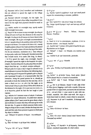 115

.. ~ bayyaala Icoll nl {rurJ travellers and tradesman               ,?';"IJ":-'
who are allowed to spend the night in the village                   4. bayilta <perh It paglielta> In pi -aatl small pearl
guest -house.                                                       sequin for ornamenting a costume, paillette.
J~ bayyaali ladverbl overnight, for the night. fin
kunl U [ayiz-ha bayyaali yib(ja lidfa[ mU(jaddam if you             ([.IJ":-')
want it for the night then payment should be made in                ~ beej <prob Fr> ladj invarl beige (in colour).

advance.                                                            ~ beega <prob Itpiega> In pi -aatl turn-up, cuff (of

.....".. mabiil, mubiil Inl overnight stop. la~riiy mubiil          trousers) .
{milJ overnight leave-pass.
~ bayyil/vtl la to cause to stay overnight.ya-nbayyil               t IJ ":-' see    tJ ":-' :   baayix,      fabyax,    bayaaxa,
il-firaax fil-xunn we'll put the chickens in the coop for           bayyax, fislabyax
the night. bi-nbayyil-ha fil-mayya we leave them in the
water overnight. Ib to give overnight accommodation                 I   ~ IJ ":-'
                                                                    ~~ baad (iJ I Ivtl to exterminate, eradicate. 2 Ivil to
to (s.o.).la[aala nbayyil-ak [andina come and we'll put
you up at our house. 2 to cause to fit (into s.th.). masay          become extinct. - ava baayid, baa fid f .
                                                                    ~~ baafid ladj *1 extinct. II fil-[ahd il-baafid the pre-
i1-xafaba [afaan yibayyit-ha f-rigl i{-{arabeeza he planed
the piece of wood to make it fit into the leg of the table.         Revolution era in Egypt.
3 to fix (an intention, resolution etc.). fana mbayyit              ~~i fabaadf = baad. -vn fibaada; ava mubiid; pva
in-niyya [ala s-safar min fimbaariy I decided yesterday             mubaad.
that I would travel. 4 to castle (the king, in chess).              J.".:.o mubiid In pi -aatl insecticide, pesticide.
- Ivil 5 to spend the night, stay overnight. bayyitti
fil-mustaffa I spend the night in the hospital. 6 to plot,          2   ~ IJ ":-' see ~ I IJ ":-' : biyaada

conspire. humma mbayyitin-Iu [ala [al(ja they are plan-
ning to beat him up. - vn labyiit; ava/pva mibayyit.                J    ~ IJ Y
~ bayyit [ala (1) to pay a day's wages in advance to (a
                                                                    ";.I:-! ''';~ beeda(j in pi bayaadi(jl pawn (in chess).

casual labourer to secure his labour the following day),
                                                                    I
as in mijma[(juul iI-mi(jaawil bi-galaalit (jadr-u ybayyit           .) IJ Y
[ala l-[ummaal bi-nafs-u it is inconceivable that the               oJ.Y. bufraf In pi bufarl focus, focal point. IIdool
contractor, being the grand person he is, should go                 bufrlt fasaad they're a bunch of scoundrels.
personally to book the workers for the next day. (2) to             IJJ.Y. bufrif ladj *1 focal.         fil-bu[d iI-burri focal
make a check on (s.o. or s.th.) for the night, as in                distance.
 famm-aruuy fabayyil [ala l-firaax I'll be off to check on          fi 'ft! biir In pi fabyaar, biyaarl I well. fayt iI-biir
the chickens for the night. (3) to put one over on (s.o.),          bi-fibra {provJ digging a well with a needle. II (ma-nta
as in bayyil-ha [aleek he had the last laugh at your                laari/) iI-biir wi-va{aa (well, you know) the ins and outs
expense.                                                            of it. -sirr-ak fi-biir = your secret is safe with me.
~ tabyiita Inl I instance noun of tabyiit. 2 advance
                                                                    2 shaft, manhole. biir sillim stair-well. biir sa(jya a
payment (to casual labourers). bi-yiddii-hum tabyiita               brick-lined shaft in which a water-wheel is mounted.
[afaan yi{la[u f-fuvl i taani yoom he gives them a day's            oJ'- bayyaara In pi -aatl I manhole. 2 drainage well
pay in advance to ensure that they will turn up for work            (of a house).
the next day. 3 a game in which someone hides some-                 2
                                                                        .) IJ Y
thing in a heap of dirt or sand, divides the heap into two
                                                                    0.r.! biira <It birra> Inl beer.
parts and then asks those present to guess in which part
the object is hidden.
                                                                    I.)IJY
'::';"1 fitbayyit Ivil passive of bayyit. - iva.mitbayyit.          1ft! biira <It vira> tinterjl {nautJ raise! heave! biira
                                                                    I-mux{aaf up anchor!
Z..:.o IJ ":-'
4.     biita <It bitta> In pi biyatl bitt, bollard.
                                                                    J.)IJY
                                                                    ";ft! beera(j <T bayrak> In pi bayaari(j, bawaari(jl
3   ..:.0 IJ ":-' set; ..:.0 IIJ ":-' : bayaati                     banner, standard (especially of a Sufi order).
 