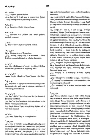 116

U~.J~y                                                                eggs under his (recumbent) head. - vn beeq, bayaqaan;
UJft bayruut     Iprop nl Beirut.                                     ava baayiq.
JJ ft  bayruuti I In pi -yyal a person from Beirut.                   ~ beeq Icoll nil egg(s). IIbeeq Guyuun fried eggs.
2 ladjl coming from or pertaining to Beirut.                          - beeqjamm in-nasiim hard-boiled eggs coloured for the
                                                                      Shamm in-Nasim festival. 2 testicle(s). IIbeeq iI-Gigl
I~.J~Y                                                                (1) large round yellow variety of mango. (2) hearts (in
~.Jfi   bayuriya <Engl> Inl pyorrhoea.                                cards).
                                                                      ~        beeqa Inl I lunit n, pi -aatl an egg. ril-beeqa
·~.J~Y                                                                ma-tiksar-j iI-bagar [proy] an egg can't break a stone.
4!.Jfi biyureeh <Fr puree> ladj invarl pureed,                         filii yisrac; it-beeqa yisrac; ig-gamal [proy] he who steals
mashed, creamed.                                                      an egg will steal a camel. II c;aaGid Gala beeqa (sitting on
                                                                      an egg) on tenterhooks. -lissa ma-(liG-j' mit-beeqa (he
j~y                                                                   still hasn't emerged from the egg) he's still wet behind
j.! biiz <T biz> In pi biyaazl awl, bodkin.                           the ears. - bi-yitGab bit-beeqa wit-bagar [proy] (he jug-
                                                                      gles with the egg and stone) he's very adroit. -lac;et-ha
j,":'j ~ y                                                            beeqa mc;ajjara "" I found it ripe for the picking, or
~j.! biizan(a Iprop nl Byzantium.                                     ready for the taking. -law kaanit it-beeqa liiha widneen
J.;j.! biizan(i, bizan(i ladj *1 I Byzantine. 2 futile.               yiflLuu-ha fitneen [proy] "" a problem, however small,
fruitless. munaqfa biizan(iyya a futile discussion.                   is better shared. 2 Idual and pi buyuuq, biqaan, beeql
                                                                      testicle. 3/pl -aatl [mech] ball-joint.
                                                                      ~J~ bayqaawi ladj invarl egg-shaped, oval.
~j~y
                                                                      ..., f i buyuuqaln pi -aatl I [anat] ovum. 2 [bot] ovule.
J~   biizu <Fr biseau> Inl print] I bevelling. 2 drilling
                                                                      ...,~ bayyaaqa ladjl laying, producing eggs. firaax
out the background of an engraving plate.
                                                                      bayyaaqa laying hens.
                                                                      ~ mabyaq In pi mabaayiql I ovary. 2 [bot]
IJ"YIJ"~y
                                                                      stamen.
~       baysibs <Engl> Inl [anat] biceps. -also baay.
                                                                      ..;.4;1 fitbaaq Ivil to be laid (of an egg). - iva mitbaaq.
I   •                                                                 ~ bayyaql Ivtl to keep (s.o.) on tenterhooks. -vn
    lJ"~y
~ bayyif Ivil to apply a treatment or coating of size.                tabyiiq; ava/pva mibayyaq.
ba-nbayyif Galee we'll treat it with size. - also bawwif.             """;"1    fitbayyaq I Ivil to be kept on tenterhooks. - iva
- vn tabyiif; ava mibayyif.                                           mitbayyaq.


Z(.;.~y)                                                              Z..J#~y
~ beejl, biif <T be~> In pi -aatl five (on dice etc.).                ~i fabyaq ladj, fern beeqa, pi biiql I white. fabyaq
IlIeej beej half-blind.                                               zayy it-laban as white as milk. bafta beeqa bleached
~ beej2 InI [text] a defect in cloth, occasioned by the               calico. IIbagar fabyaq limestone: - c;alb-u fabyaq he is
shuttle running out of thread.                                        good-hearted. - wabda La fabyaq wala fabmar one who
~ beeja, biifa <T per;e> In pi biyaj, bifaatl veil of                 doesn't powder or paint her face. - nahaar-ak fabyaq
very thin material.                                                   have a good day! - ya xabar fabyaq [euphem] what bad
                                                                      news! - mayya beeqa [path] glaucoma. - (abac;a beeqa
..?'~y
                                                                      [dent] enamel. - fid-daar it-beeqa Casablanca. - fit-babr
~ bee~: fi-bee~ bee~      at a complete loss.                         it- fabyaq (it-mutawassi() the Mediterranean Sea.
                                                                      - fit-beet it-fabyaq the White House, in Washington.
1..J#~y                                                               -labma beeqa (1) fat. (2) the flesh of poultry, game and
";'4  baaq (i) Ivil to lay an egg. II baqit-lu fil-c;af~ good         white fish. -zeet fabyaqpoppy-seed oil. -sitaab fabyaq
fortune just fell into his lap. -lamma tbiiq «not) even if            any blade used as a weapon. - dahab fabyaq (1) white
you laid an egg) "" no matter what you do, never. - baaq              gold. (2) gold alloyed with silver or platinum. -xajab
Gala to long for (s.th.), be dying for (s.th.). - 5'il-beeq            fabyaq whitewood. - c;irj' fabyaq half-piastre coin.
baaq min tabt' raas-u (he was so lazy that) the eggs laid             ma-Ganduu-j la fabyaq waLa fiswid he is penniless.
 