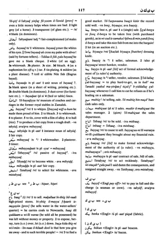 117
                                                                                      8

  fi/·C;irf it· fabyaq yinfal fil·yoom iI· fiswid [prov] ...           good market. fil·fus{Uwaana baacit kitiir the record
  even a little money helps when times are bad. 2 light                sold well. ·vn beel, biyaala; ava baayil.
  grey (of a horse). 3 transparent (of glass etc.). - Inl              ~ beela linst n, pi ·aat/l a (single) sale.lIlal·beela
. 4 blank (in dominoes).                                               or fooc; iI·beela to be taken free (with purchased
 Jl.a.!i   fabyaqaaniladj·1 fair·complexioned (of males                goods), as in wi·xud is·samaka I·bilwa di min landi fooc;
 only).                                                                iI·beela and take this nice fish from me into the bargain!
 .;.l.! bayaaqln/l whiteness. bayaaqlenee the whites                   2 lot (in an auction etc.) .
 of his eyes. II firmi bayaaq·ak cross my palm with silver!            ~l.! biyaala Ivn/ilkaz/ak biyaaca [butcher] dressing
 (said by fortune·tellers) .. fiddaa·lijiik lala bayaaq he             knife.
 gave me a blank cheque. 2 white (of an egg).                          ~~ baayil In ·1 I seller, salesman. 2 lalso pi
 3a whitewash. 3b plaster. 3c size. 3d bleach. 4 (as a                 bayyaacal street hawker, vendor.
 euphemism for zift q. v.) tar. 5 tin plating. 6 mildew (as            ~ baYla In pi ·aatl[lsl] act of formal acknowledge·

 a plant disease). 7/coll nl edible Nile fish (Bagrus                  ment o( (a ruler's) authority.
 bayad).                                                               t'-   bayyaac In ·1 seller, vendor, salesman. II fiddallac
 ~l.! bayaaqa In pi ·aatl I unit noun of bayaaq 7.                     lal·bayyaal ... to play hard·to·get~ as in kull i ma
 2a blank space (in 1I sheet of writing, printing etc.).               fanadii yaakul ma·yirqaa-f tic;ul./ b·yiddallal lal·
 2b double blank (in dominoes). 3 dust·cover (for furni·               bayyaac whenever I call him to eat he refuses as if he's
 ture etc.). - bayaqaat Ipl n!4 (bed or table) linen.                  leading on a salesman.
 ~I.,.,II fj/·bayaqiyya Inl mus~um of coaches and car·                 t;:t" mubiil J Inl selling, sale. fil·mubiil bin·nac;d i bass
 riages in the former royal stables in Zamalek.                        cash sales only.
 ~ bayyaq2 Ivt/l to whifen.1I bayyaq wi//·u·hum he                     .:..~ mabilaat Ipl n!.1 sales. mud;;r i/·mabilaat the
 made them proud of him. 2 to bleach. 3 to whitewash.                  s~les manager. 2         (qism) fil·mabilaat the sales
 4 to plaster. 5 to tin, cover with a film of alloy. 6 to hull         department.
 (rice). 7 to produce a fair copy from a rough draft .• vn             tI,;"l fitbaac Ivil to be sold .. iva mitbaac.
 tabyiiq; ava/pva mibayyat{.                                           t.~ 1 inbaal =     fitbaac· • iva minbaac·
 :i .... J tabyiiqa In pi ·aatl I instance noun of tabyiiq.            f::!:! bayyal/vtl to cause to sell. bayyacuu·ni /Ii waraaya
 Hair copy.                        .                                   wi·1Ii c;uddaami they brought about my financial ruin.
 ~ mibayyaq In ·1 I whitewasher. 2 plasterer.                          • aHa mibayyac.
 3 tinner.                                                             ~~ baayal Ivtl [lsi] to make formal acknowledge·

 J~ mibayyaqaati In pi ·yyal = mibayyaq.                               ment of the authority of (a ruler) . . vn mubaYla,
 ~I fitbayya(f Ivil passive of bayya(f. • iva                          mubaayala r ; avll mibaayil.
 m.itbayyaq.                                                           ~ l,.. mubaYla In pi ·aatl contract of sale, bill of sale.
 ~ 1 fibyaqq/vil to become white .. ava mibyiqq.                       ~I      fistapyal Ivil to act recklessly. fistabyactl
 ~ mibyaqqa In pi ·aatl fair copy.                                     wi·stac;alt· lala {Uul I said damn the consequences, and
 ~ 1 fistabyaq Ivtl to select for whiteness. • ava                     resigned straight away .. vn fistibyaac; ava mistabyac.
 mistabyaq.
                                                                       ...JIJ":"
 j   j" IJ ":" see   2 j   j" ":" : bitaar, bitari                     '"' bayyif <Engl payoff> Ivtl to pay in full and dis·
                                                                       charge (a seaman or crew). ·vn tabyiif; ava/pva
 I   tlJ ":"                                                           mibayyi{.
 t~ baac2 (i) Ivtll to sell. maballaat bi·tbiil bil·yaali
 high·priced stores. bi·ybiil iI·mayya· f·baarit is·
 sB(jc;ayiin [prov] (he sells water in the water·sellers'
 quarter) ... he carries coals to Newcastle. baac illi                 I .!IIJ ":"
 c;uddaam·u wi·11i waraa (he sold all he possessed) he                 ~ beeka <Eng»          In pl·aatl pique (fabric).
 was left without money or property. 2 to expose, bet·
 ray, turn (s.o.) over, let (s.o.) down. bac;a kida tbit;·ni           (~.!IIJ":")
 wi·l·miin • lin·naas iI·kilaab dool is that how you give              ..,h, biikun <Eng» In pi ·aatl beacon.
 me away· and to such terrible people! - Ivil3 to find a               .§..o. beekun <Engl> In! bacon.
 
