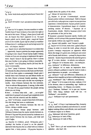 118

I J.s y                                                                sample shows the quality of the whole .
~        beela: heela beela andfeela beela heave! heave-hoi            .:.r.>!i fabyan lell morelmost clear.
                                                                       .:,,~ bayaan In pi -aatl 1 communique. account.
                                                                       bayaan laskart military communique. fiddii-ni bayaan
~       J.s y
...k     biyill <Fr bielle> In pi -aatl piston connecting-rod.        lan xibrit-ak Is-sabc;a give me a report on your previous
                                                                       experience. 2 demonstration. bayaan lamali a practic-
                                                                       al demonstration. 3 penultimatel:Jagar of a hashish-
1J.s y
.:,,~
    baan (a) Ivil to appear. become manifest or visible.               smoking session. 4t rhetoric. - bayanaat Ipl nl
futubiis baan fi- faaxir if-faaril a bus came into sight at           5 particulars. details. fiktib-Iu bayanaat if-furl write
 the end of the street. ril-l:Jac;c;' ybaan {prov] truth will          the particulars of the job for him.
out. da baayin /ina that's apparent to us. fiz-zalal                  11 bayaanan: layaanan bayaanan openly. frankly and
 baayin laleek you're clearly upset. waC;lit-ak bayna                 publicly. as in bi-yisrac;u kida layaanan bayaanan they
 you're in for trouble.lIlala wiff-ak yibaan ya maddaar               steal openly without any regard for anyone.
                                                                      J~ bayaani ladjl graphic. rasm' bayaani a graph.
il-libaan {prov] = nothing you do can be kept secret for
ever. - ava baayin. baa fin f .                                       ~ bayyin/vt/l to reveal. make clear. lafaan yibayyin
.:y. ~ baayin lava w adverbial functionl it is evident that           iI-l:Jac;c; in order to reveal the truth. gihaaz yibayyin
                                                                      ~-~uura I-man(ic;a mUlayyana an apparatus which
 .... apparently. baayin (laleeha) l:Ja-tmattar apparently
 it is going to rain. baayin finnak mif l:Ja-tnaffiz I-ittifaac;      shows the image of a given area.llnibayyin zeen street
it looks as if you are not going to implement the agree-              call of female shell-diviners. -ljumaaf bi-ybayyin sheer
 ment. baayin faxuu-k mif l:Ja-ygib-ha I-barr it seems                material. - fif-feex bayyin karaama the saint has given a
that your brother is not going to behave reasonably.                  sign. 2t to state. declare. - vn tabyiin; ava mibayyin.
J~ baafinf laval II fi(-(alaac; baafin {lsi law] the di-              ~I filbayyin Ivil to become clear. - ava mitbayyin.
                                                                      ~I.,... mubayna f Inl difference. disharmony.
vorce is irrevocable.
                                                                      .:y.~1 fitbaayin Ivil to make an impressive show .
.:.r.>! been I Iprepl 1 between. fil-l:Jaara been ii-bank'
 wil-Iukanda the alley is between the bank and the hotel.             laawiz yitbaayin c;uddaam in-naas he wants to make a
kaan fii ma been lafara w-xamastaafar kitaab lala 1-                  good impression on people. - ava mitbaayin.
                                                                      .:y.~ labaayun f In pi -aall difference. disharmony. fii
maktab there were between ten and fifteen books on
the desk. II beeni w-beenak frankly speaking. - kaanit                tabaayun been m~alil:J-na we have conflicting interests.
farl:Jaana benha w-been nafs-a-ha she was rejoicing in-               .:y.L,:;... mutabaayin f ladj *1 different. contradictory.
wardly. - been iI-beneen between the two extremes.                    .:,~i fabaan f 1 Ivt/ to cause to be clear. indicate. 2/vil
- been in-nahreen Mesopotamia. 2 among. in the midst                  to be obvious. clear or outstanding. n~r' mubiin an
of. fin-naas il/i-nta laayif benhum the people among                  outstanding victory. - vn fibaana; ava mubiin.
whom you are living.                                                  .:,l,;.-I fistabaan. fislibaan J Ivil to pan out. become
11 been ... wi-(been) what with ... and .... as in tilibt'            clear. fahu 1-l:Jac;c; istabaan truth will out. - vn
                                                                       fistibaana f ; ava mistibiin.
xaali~ been iI-c;araayib wil-liyaal I got completely worn
ollt. what with the relatives and the children .                     ..:,l.".,:;...1 fislibyaan In pi -aall questionnaire.
.:.r.>! been 2 Inl ill omen. ruraab ii-been bird of ill omen.
one who brings bad news or misfortune.                               I •   .s y
~ beneen: been iI-beneen between the two ex-                         ~ .~ beeh I <T bey> In pi bahawaatl Bey. formerly
tremes, taking a middle course.                                      a title of. and form of address and reference to. second-
0l.:..! •.::..~ benaat. banaal Iprepl between. xalli                 highest ranking officers and officials. now used looselv
1-l:Jikaaya benatna keep the matter strictly between us.             to indicate respect or to flatter.
II benaat il- falyaad the period (noted by trademen as a             Jl x bahawaati ladj invar/luxuiious. grand.
slack season) between the two feasts. liid iI-fi(r and               ~x bahawiyya Inl rank of Bey.
liid-il- faql:Ja.                                                    ~~ bakawlyya Inl rank of Bey.
4. bayyina Inl evidence. proof. ril-bayyina lala 1-
muddali the burden of proof is on the plaintiff.                     Z •   .s y
IIl:Jaraami bala bayyina (he is) a thief with no evidence            ~ beeh 2 Ifem n. pi -aatl second letter of the Arabic
against him, a lucky person. - ril-layyina bayyina a                 alphabet. - also baa f. bih.
 