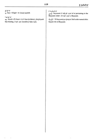 119


IS IS Y                                                             r.J!.S!.SY
~ bayy <Engl> Inl /nautJ paybill.                                   ..r;'bayyuumi I ladj pI -yyal of or pertaining to the
                                                                    Bayyumi order. 2 In pI -yyal a Bayyumi.
• IS IS Y
~    biyeeh <Fr biais> Inl I bias (in fabric).Jirii{ biyeeh         :..;.. ~ I fil-bayyumiyya Iprop nl Sufi order named after
bias binding. 2 Ipl -aatl /needlewJ false tuck.                     Sayyid Ali el-Bayyumi.
 