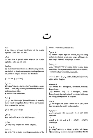 4,
                                                                 ..
                                                                  J

1.:.0                                                                 letter t. - vn ta fta fa; ava mita fta f.
I; taa Ifem n, pI -haatl third letter of the Arabic
alphabet. -also taaf, tih, teeh.                                      I,,:", ,,:",.:.0
                                                                      ~ tabba <T tepe> In pI -aat, tibabll {mil] wall acting
.1.:.0                                                                as backstop behind targets on a range. tabbit qarb in-
• 1; taaf Ifem n, pI -aatl third letter of the Arabic                 naar target area of a firing range. 2 hillock .
alphabet - also taa, tih, teeh.
                                                                      1,,:", ":"' .:.0
1.:.01.:.0                                                            ";"""1   fistatabb r Ivil to become stable, become firmly
1;1; taata linterjl exhortation to a child learning to walk,          established. fin-ni;aam istatabb order was established.
particularly in the phrase taata taata xa{(i I-[ataba come            - vn fistitbaab; ava mistitibb, ",ustatibb.
on, come on till you step over the threshold.
                                                                      .:.0 ,,:",.:.0 see 1.:.0 ":"' IJ" : tibit, fatbat, tabaat, tabaata,
~I.:.o see ~.J.:.o:taag                                               tabiit, tabbit, fittabbit

I   .J 1 .:.0
                                                                      ,,:",.:.0,,:",.:.0
0;1; taarat: taara ... taara ... /advl sometimes ... some-            ~        tabtaba I~ I intelligence, cleverness, wittiness.
times .... taara yimfi w,-taara yirkab he sometimes walks             2 experience.
and sometimes rides.                                                  ~ mitabtib        ladj    "I    I intelligent,     clever.
11 taaratan ladvl sometimes.                                          2 experienced. da raagil mitabtib t;awi f-luvl-u this man
                                                                      has really got experience in his ~ork.
1   .J I .:.0
); .;1; taar Inl revenge. b-aaxud bi-taar-u or b-axall~
                                                                      .J ....,.:.0
                                                                          •
taar-u I shall avenge him. beeni w-beenu taar there's a               ,;; tibr In! gold ore. yixalli t-turaab tibr he (or it) turns
feud between him and me.                                              dust into gold, he (or it) works miracles.

jl'::' see jlj,:taaza
                                                                      tlS.J":"'.:.o
                                                                      ~;.J!;        tabureeh <Fr tabouret> In pI -aatl stool,
u:. 1.:.0       .                                                     foot-stool.
4.:.1; taala <Fr tache> In! {cin] hot spot.
                                                                      .J IS   d- ,,:",.:.0   see .J   u:. ":"' j, :   tabaliir,   tabajiira,
1SI.:.o                                                               taba/ir.aaya
lSI; taay ladjl alloyed and brittle (of gold).
                                                                      t":"'.:.o
• .:.0 • .:.0                                                         t-'     taba[1 (a) Ivtl I to follow, go after, tail. fataari
i;i;    ta fta f Ivil to stutter over the pronunciation of the        I-baraami taba[-ni mneen ma-rubt it turned out that the
 