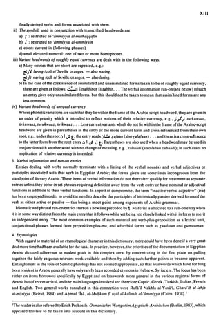 XIII

     finally derived verbs and forms associated with them.
ii) The symbols used in conjunction with transcribed headwords are:
     a) t:   restricted to 'iimmiyyal al-mulhaqqaftn
     b) J : restricted to 'iimmiyyal al-ummiyyin
     c) colon: current in (following phrases)
     d) small elevated numeral: one of two or more homophones.
iii) Variant headwords of roughly equal currency are dealt with in the following ways:
    a) Many entries that are short are repeated. e.g.:
       ~.J 'i laring Icoll nl Seville oranges. - also naring.
       ~.;l; naring lcoll nl Seville oranges. - also laring.
    b) In the case of the coexistence of assimilated and unassimilated forms taken to be of roughly equal currency.
       these are given as follows: ':";"';1 rilsabbilor rissabbil . .. The verbal information run-on (see below) of such
       an entry gives only unassimilated forms. but this should not be taken to mean that assim:lated forms are any
       less common.
iv) Variant headwords of unequal currency
    Where phonetic variations are such that they lie within the frame ofthe Arabic-script headword. they are given in
    an order of priority which is intended to reflect notions of their relative currency. e.g .• jl~.; lurkuwaaz.
    lirkuwaaz, turukwaaz, lirikwaaz . .. Less current variants which do not lie within the frame ofthe Arabic-script
    headword are given in parentheses in the entry of the more current form and cross-referenced from their own
                                     t.
    root. e.g .• under the root,:, I.;. the entry reads,:,l...!.la/aan (alsolala/aan) . .. and there is across-reTerence
                                                       t.
    to the latter form from the root entry ,:, 1 .;. J Parentheses are also used when a headword may be used in
    conjunction with another word with no change of meaning. e.g .• zabaadi (also laban zabaadi); in such cases no
    implication of relative currency.is intended.
3. Verbal information and run-on entries
    Entries dealing with verbs normally terminate with a listing of the verbal noun(s) and verbal adjectives or
participles associated with that verb in Egyptian Arabic; the forms given are sometimes incongruous from the
standpoint of literary Arabic. These items of verbal information do not thereafter qualify for treatment as separate
entries unless they occur in set phrases requiring definition away from the verb entry or have nominal or adjectival
functions in addition to their verbal functions. In a spirit of compromise. the term "inactive verbal adjective" (iva)
has been employed in order to avoid the need to describe the participles of intrinsically passive derived forms of the
verb as either active or passive - this being a moot point among exponents of Arabic grammar.
    Idiomatic and phrasal run-on entries start on a new line preceded by ~. Material is allocated to a run-on entry when
it is in some way distinct from the main entry that it follows while yet being too closely linked with it in form to merit
an independent entry. The most common examples of such material are verb-plus-preposition as a lexical unit.
conjunctional phrases formed from preposition-plus-ma, and adverbial forms such as laadalan and lumuuman.

4. Etymologies
   With regard to material of an etymological character in this dictionary, more could have been done if a very great
deal more time had been available for the task. In practice. however. the priorities ofthe documentation of Egyptian
Arabic dictated adherence to modest goals in this complex area. by concentrating in the first place on pulling
together the fairly exiguous relevant work available and then by adding such further points as became apparent.
Entanglement in the toils of Semitic philology has not seemed appropriate. so that loanwords which have for long
been resident in Arabic generally have only rarely been accorded etymons in Hebrew. Syriac etc. The focus has been
rather on items borrowed specifically by Egypt and on loanwords more general in the various regional forms of
Arabic but of recent arrival, and the main languages involved are therefore Coptic, Greek, Turkish. Italian. French
and English. Two general works consulted in this connection were Rufii'n Nakhla al-Yasii'i. Gharii'ib al-Iahja
al-mi$riyya (Beirut. 1964) and AtJmad 'isii. al-Mu/:lkam ft U$1iI al-kalimiit al-'iimmiyya (Cairo, 1938).1

IThe reader is also referred to Erich Prokosch, Osmanisches WOr/glll im Agyptisch-Arabisclll?ll (Berlin, 1983). which
appeared too late to be taken into account in this dictionary.
 