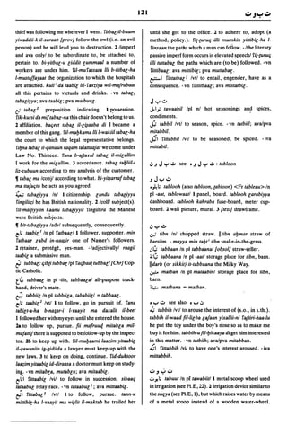 121


thief was following me wherever I went. ritbaGil-buum                until she got to the office. 2 to adhere to, adopt (a
yiwaddii-k il-xaraab [prov] follow the owl (i.e. an evil             method, policy.). ri(-(uru'i illi mumkin yittibiG-ha 1-
person) and he will lead you to destruction. 2 limperf               rinsaan the paths which a man can foliow. -/the literary
and ava onlyl to be subordinate to, be attached to,                  passive imperf form occurs in elevated speech! ri(-{Uru'i
pertain to. bi-yitbaG-u Giddit Gummaal a number of                   illi tuttabaG the paths which are (to be) followed. -vn
w~rkers are under him. rH-murassasa lli b-titbac-ha                  rittibaac; ava mittibiG; pya muttabaG.
l-mustaffayaat the organization to which the hospitals               ~, ristatbaG t Ivtl to entail, engender, have as a
are attached. kull i da taabiG lil-raYziya wil-mafrubaat             consequence. - vn ristitbaaG; ava mistatbiG.
all this pertains to victuals and drinks. -vn tabaG,
tabaciyya; ava taabiG; pya matbuuG.                                   J y oJ
&   tabaG 2 preposition indicating 1 ~ossession.                     Jt'' 'tawaabil Ipl nl hot seasonings and spices,
rik-kursi da mijtabaG-na this chair doesn't belong to us.            condiments.
2 affiliation. ba'ieet tabaG il-G~aaba di I became a                 j;; tabbil Ivtl to season, spice. - vn tatbiil; ava/pya
member of this gang. ril-mabkama lli l-wakiil tabac-ha               mitabbil.
the court to which the legal representative belongs.                 ~, rittabbil Ivil to be seasoned, be spiced. - iva
 ribna tabaG il-qanuun raqam talattaafar we come under               mittabil.
Law No. Thirteen. rana b-aftayal tabaG il-miGallim
I work for the miGallim. 3 accordance. tabac tabliil-i               IJ.J J y oJ see • .J J y oJ : tabloon
liz-zubuun according to my analysis of the customer.
11 tabaG ma Iconjl according to what. bi-yi~arraftabac               .JJyoJ
ma ttafa'itu he acts as you agreed.                                  .~; tablooh (also tabloon, (abloon) <Fr tableau> In
~ tabaGiyya In! 1 citizenship. Gandu tabaGiyya                       pi -aat, tablowaatl 1 panel, board. tablooh Garabiyya
 ringiliizi he has British nationality. 2 Icolll subject(s).         dashboard. tablooh kahraba fuse-board, meter cup-
 ril-mal[iyyiin k~anu tabaciyyit ringiltira the Maltese              board. 2 wall picture, mural. 3 {text] drawframe.
were British subjects.
11 bit-tabaGiyya ladvl subsequently, consequently.                   IJ y oJ
t' ; taabiGI In pi ratbaaGI 1 follower, supporter. min              .:;-; tibn In! chopped straw. II tibn abmar straw of
 ratbaac Gabd in-na~ir one of Nasser's followers.                    barsiim. - mayya min tabt i tibn snake-in-the-grass.
2 retainer, protege, yes-man. -/adjectivallyl raagil                 .;,4-  tabbaan In pi tabbaanal {obsol] straw-seller.
taabiG a submissive man.                                                4-
                                                                     :i,;  tabbaana In pi -aatl stora.ge place for tibn, barn.
i;    tubbaG: 'iib[i tubbaG Ipl ra'ibaa[ tubbaGI[Chr] Cop-           IIdarb (or sikkit) it-tabbaana the Milky Way.
tic Catholic.                                                        .r..o matban In pi mataabinl storage place for tibn,
t 4-   tabbaaG In pi -iin, tabbaaGal all-purpose truck-              barn.
hand, driver's mate.                                                 ~        matbana = matban.
r;;;  tabbiiG In pi tabbiiGa, tababiiGI = tabbaac·
t' ; taabiG2 Ivtl 1 to follow, go in pursuit of. rana               • Y oJ see also • y IJ
tabiGt-a-ha b-na;ar-i l-yaayit ma daxalit il-beet                    ~ tabbih Ivtl to arouse the interest of (s.o., in s.th.).
I followed her with my eyes until she entered the house.             tabbih il-waad fil-liGba Gafaan yixallii-ni raftiri-haa-lu
2a to follow up, pursue. fii mafruuq mitabGa mil-                    he put the toy under the boy's nose so as to make me
mufattijthere is supposed to be follow-up by the inspec-             buy it for him. tabbih-ufil-bikaaya di get him interested
tor. 2b to keep up with. ril-mubaami laazim yitaabiG                 in this matter. -vn tatbiih; ava/pya mitabbah.
iI-qawaniin ig-gidiida a lawyer must keep up with the                ~, rittabbih Ivil to have one's interest aroused. -iva
new laws. 3 to keep on doing, continue. rid-duktoor                  mittabbih.
laazim yitaabiG id-diraasa a doctor must keep on study-
ing. - vn mitabGa, mutabGa; ava mitaabiG.                            oJ ~ ~ oJ
t'~' rittaabiG Ivil to follow in ~uccession. sibaa'i                 .:.. ~ ; tabuut In p[ tawabiitl 1 metal scoop wheel used
tataabuG relay race. - vn tataabU[ t; ava mittaabiG.                 in irrigation (see PI.E, 22). 2 irrigation device similar to
ef'    rittabaGt Ivtl 1 to follow, pursue. tann-u                    the sa'iya (see PI.E, 1), but which raises water by means
mittibiG-ha l-yaayit ma w~lit il-maktab he trailed her               of a metal scoop instead of a wooden water-wheel.
 