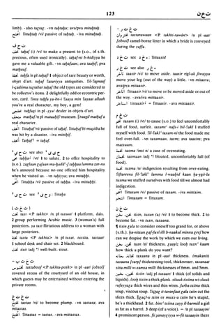 123


lim?). -also taltal. -vn tafJtafJa; avalpva mitafJtafJ.                     - .J'::"    t.::..
~I    S'ittafJtafJ Ivil passive of tafJtafJ. - iva mittafJtafJ.            .:,IJft taxtarawaan <P takhti-rawim> In pi -aatl
                                                                           fobsol} camel-borne litter in which a bride is conveyed
"';c.::..                                                                  during the zaffa .
..j,ii. tafJaf (i) Ivtl to make a present to (s.o., of s.th.
 precious, often used ironically). tafJaf-ni b-hidiyya he                   .) t.::..    see .)   t   ~:   S'ittaaxid
 gave me a valuable gift. -vn tafJafaan; ava taafJif; pva
 matfJuuf·                                                                 .Jt.::..   see also .Jt~
 ~ tufJfa In pi tUfJaf/1 object of rare beauty or worth,                   .-0> ; taaxir Ivtl to move aside. taaxir rigl-ak Jiwayya
 objet d·art. tufJaf S'asariyya antiquities. riI-S'~naaf                   move your leg (out of the way) a little. -vn mitaxra;
                                                                           ava~pva mitaaxir.
I-c;adiima tUltabar tufJafthe old types are considered to
be collector's items. 2 delightfully odd or eccentric per-                 .-o>;1 S'ittaaxir Ivil to move or be moved aside or out of
son, card. S'inta tufJfa ya-bn-i S'aaya min S'ayaat allaah                 the way. - avaliva mittaaxir.
you're a real character, my boy, a gem!                                    .-o>;;"1 l"istaaxir J = S'ittaaxir. - ava mistaaxir.
~ tufJfagi In pi -yyal dealer in objets d'art.

~ matfJaf In pi mataafJif/ museum. II raagil matfJaf a                     rt.::..
real character.                                                            ~     taxam (i) Ivtl to cause (s.o.) to feel uncomfortably
..j,ii.1 S'ittafJaflvil passive of tafJaf. S'ittafJafbi-mu~iiba he         full of food, surfeit. taxamt i nafs-i bil- S'akl I stuffed
was hit by a disaster. - iva mittifJif.                                    myself with food. riI-S'akli taxam-ni the food made me
..j,ii.i S'atfJal' = tafJaf.                                               feel over-full. - vn taxamaan, taxm; ava taaxim; pva
                                                                           matxuum.
                                                                           ~ taxma linst nl a case of overeating.
I .,s C'::" see also l..s..s C
                                                                           .J~ taxmaan ladj *1 bloated, uncomfortably full (of
..r: tafJfJa J Ivtl I to salute. 2 to offer hospitality to
(s.o.). zallaan la/aan ma-fJadd i_/ tafJfJaa lamma zar-na                  food).
he's annoyed because no one offered him hospitality                        ~ tuxma Inl indigestion resulting from over-eating.

w~en he visited us. - vn tafJiyya; ava mitafJfJi.
                                                                           S'iftareena fil-S'akli lamma l-waafJid kaan fJa-ygii-lu
..r:1 S'ittafJfJa Ivil passive of tafJfJa. - iva mittafJfJi.               tuxma we stuffed ourselves with food till we almost had
                                                                           in?igestion.
                                                                           ~I S'ittaxam Ivil passive of taxam. -iva mittixim.
z ..s   C'::" see   Z..s C.J : S'ittafJa
                                                                           ~I S'intaxam = S'ittaxam.


(.::..t.::..)                                                              ,;,t.::..
.::..Ji. taxt <P takht> In pi tuxullll      I platform, dais.              ~ .~ tixin, tuxun (a) Ivil I to become thick. 2 to
2 group performing Arabic music. 3 (woman's) full                          become fat. - vn tuxn, taxaana.
posteriors. ya taxt flirtatious address to a woman with                    11 tixin lala to consider oneself too grand for, or above
large posteriors.                                                          (s.th.). fJa-nitxan la/furl illi b-naakul minnu lee/how
~ taxta <P takhta> In pi tuxat, tuxuta, taxtaatl                           can we despise the work by which we earn our living.
I school desk and chair set. 2 blackboard .                                ~ •     .:Ji. tuxn Inl thickness. laayiz 100fJ tuxn i kaam
.::..Ji. tixit ladj '1 well-built, stout.                                  how thick a plank do you want?
                                                                           .,;~ .4;U' taxaana In pi -aatl thickness. (makanit)
-'":'.::..t.::..                                                           taxaana {carp} thicknessing-tool, thicknesser. taxanaat
..r ~ taxtaboo/ <P takhta-posh> In pi -aatl fobsol}                        sitta milli w-xamsa milli thicknesses of 6mm. and Smm.
covered recess of the courtyard of an old house, in                        ~ .,J.ii. tixiin ladj pi tuxaanl I thick (of solids and
which guests may be entertained without entering the                       liquids). 100fJ tixiin a thick plank. siluuk tixiina wi-sluuk
private rooms.                                                             rufayyala thick wires and thin wires./urba txiina thick
                                                                           soup, viscous soup, S'ic;(al it-taran/aat lala txiin cut the
t.::..t.::..                                                               slices thick. IIlac;l-u txiin or muxx-u txiin he's stupid,
~ taxtax Ivil to become plump. -vn taxtaxa; ava                            he's a thickhead. 2 fat. bint i txiina zayy iI-barmiil a girl
mitaxtax.                                                                  as fat as a barrel. 3 deep (of a voice). - In pi taxaayinl
~I S'ittaxtax = taxtax. - ava mittaxtax.                                   4 prominent person. fii ~anaYliyya w-fii taxaayin there
 