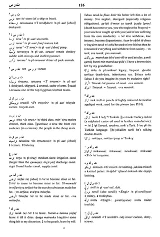 126

31J"')U                                                         fabuu larak-Iu fluus kiliir his father left him a lot of
..r;   tars Inl stern (of a ship or boat).                      money. 3 to neglect, disregard (especially religious
~~; tarsaxaana <T tersdfpine> In pi -aatl lobsolJ               obligations). ga-/ak ii-moot ya laarik i~-~ala IprovJ
dockyard.                                                       (death has come to you, you who neglect the Prayers) .,.
                                                                your sin~ have caught up with you (said of one suffering
4(IJ"')U)
                                                                from hi~ own misdeeds). - Ivil 4 to withdraw, lose
...; tirsa 2 In pi -aatl sea-turtle.
                                                                interest, become dispassionate. kaan b'-YVibb id-dinya
..r;  taras 2 In pi -aatl {rurJ mature kid.
                                                                w-baedeen larak wi-zlhid he used to love hfe but then he
..r;  taras J <T teres> In pi -aatl labusJ pimp.                renounced everything and withdrew from society. -vn
~j      tarraslyya In pi -aat. taraasll ornate donkey-
                                                                tark; ava taarik; pva matruuk.
saddle with stirrups and stuffed pommel.
                                                                ..:..1$'J r-
                                                                          malrukaallpl nl cast-off or used articles. eandi
..rlj tarraas 2 In pi tarraasal driver of pack animals.         qamii~ bunni min malrukaal gidd-I I have a brown shirt

                                                                left by my grandfather.
5 IJ" .) usee IJ".) J : turaas                                  -;s;  lirka In pi larikaall legacy, bequest. qartibil
                                                                larikaal death-duty, inheritance tax. IIhiyya Ilrkil
oJllJ"')u                                                        fabuu-k do you imagine its yours by exclusive right?
~ ...; tirsaana. tarsaana <T tersane> In pi -aatl
                                                                .!l) fittarak Ivil passive of larak. - iva mittlrik.
I dockyard. shipyard. 2 arsenal, cache of arms. II naadl
                                                                .!l..,;;; I fintarak   = ftllarak. -Iva mmttrik.
t-lirsaana one of the top Egyptian football teams.
                                                                l.!l.) U
J.!lIJ"')U
                                                                .!I; tark Icoll nl panels of highly coloured decorative
jS:.-J;   Itruslkl <Fr tricycle> In pi -aatl tricycle-
                                                                applique work, used for the ~iwaan (see PI.H).
carrier, tricycle-cart.

                                                                3.!l.) U
JIJ"')U                                                         .}; lurki I/adj ·1 Turkish.llzeet lurki Turkey red oil
.,...; lirsu <It lerzo> Inl third class. milr' lirsu maitre
                                                                (a sulphated castor oil used in leather manufacture).
d'hotel, third class. IIgumhuur il-lirsu the front row
                                                                - In/2 Ipl falraak. larakwa. lurkl a Turk. 3 Ino pI/ the
audience (in a cinema), the people in the cheap seats.
                                                                Turkish language. Ilbi-yilkallim turki he's talking
                                                                double-Dutch.
oJ I.S IJ" .) U                                                 $; lurkiyya. lurkiya Iprop nl Turkey.
4;,-1; larasiina <It lerrazzmo> In pi -aall lobsolJ
I terrace. 2 balcony.
                                                                    -J.!l.)U
                                                                .lIp;    lurkuwaaz. lirkuwaaz. lurukwaaz. lirikwaaz
t.)U                                                                <Fr> Inl turquoise.
~; Itrea In pi lirael medium-sized irrigation canal

(larger than the qanaaya). lireil ~arf discharge canal.             OJ.!l.; U
lireil firaad feeder canal, supply canal.                           ~; lirikooh <Fr Iricol> Inl knitting. jakkila trlkooh
                                                                a knitted jacket. bi-IVibb' lijlaval lirikooh she enjoys
IJ" ..;.) U                                                         knitting .
..,.J; larfas (a) labusJ 1 Ivil to become stout or fat.
2 Ivtl to cause to become stout or fat. fil-mawadd              ~JJ.)U)
in-nijawiyya larfasil-ha the starchy substances made her        ~; lirill In pi -aall oaf, dolt.
fat. -,vn larfasa; avalpva mitarfas.                            JJ; lurull (also lurulli) <Engl> In pi lurulliyaall
..,.J;I fittarfas Ivil to be made stout or fat. - iva           I, trolley. 2 trolleybus .
mittarfas.                                                      ...J; lirilla <Engl>: earabiyya(al)                Itrilla   trailer
                                                                truck(s).
l.!l.) U
.!l; larak (u) Ivtl 1 to leave. fUlruk-u lamma yinjaf               -JJ.)U
leave it till it dries. vaaga matruuka I-taqdiir-i some             jJ;
                                                                     tara/alli <T terelelli> ladj invarl cuckoo, dotty,
thing left to my discretion. 2 to bequeath, leave by will.      screwy.
 