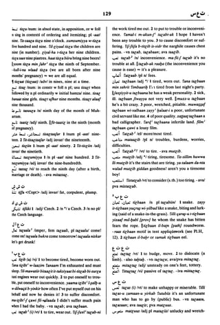 129

 ~ tisla Inurn: in absol state, in apposition, or w foil              the work tired me out. 2 to put to trouble or inconveni-
n sing in context~ of ordering and itemizing; pI -aatl               ence. famal-i m-akunfi talabt-ak I hope I haven't
nine. fis-saala tisla nine o'clock. xumsumiyya w-tisla                been any trouble to you. 3 to cause discomfort or suf-
five hundred and nine. ril-liyaal tisla the children are              fering. fiffiifa b-titlib is-sidr the narghile causes chest
nine (in number). liyal-ha t-tisla her nine children.                pains. -vn talab, talabaan; ava taalib .
tisla saar nine piastres. haat tisla biira bring nine beers!         ........ talab2 In! inconvenience. ma-fiif talab it's no
Ilyoom tisla min fahr; tisla the ninth of September.                 trouble at all.lltalab-ak raal:Ja (the inconvenience you
·kull-i-na wlaad tisla (we are all born after nine                   cause is ease) ... it's a pleasure.
months' pregnancy) ... we are all equal.                             ..,.I..ui fatlaab Ipl nl fees.
• tislaat (tislaat) ladvl in nines, nine at a time.                   ':'4-u talbaan ladj "I t tired, worn out. fana talbaan
t"' tisal Inurn: in constr w foil n pI; usu tisalt when              min sahrit fimbaaril:J I'll tired from last night's party.
followed by n pI ordinarily w initial hamzal nine. tisal             Il!ax~iyyit-u talbaana he has a weak personality. 2 sick,
banaat nine girls. tisalt ufhur nine months. tisalt alaa!            ill. talbaan fiwayya not very well. IImuxx-u talbaan
nine thousand.                                                       he's a bit crazy. 3 poor, wretched, pitiable. muwaHa!
~ J"'; tasuula In! ninth day of the month of Muh-                   talbaan wi-ralbaan zayyi l:Jalaat-i a poor, unfortunate
arram.                                                               civil servant like me. 4 of poor quality. xaaaat talbaan a
t"; taasil ladjl ninth. lifit-taasil in the ninth (month            bad calligrapher. farqi talbaana infertile land. film i
of pregnancy).                                                       talbaan qawi a lousy film .
r     ~    .r-I.:...-;tisaltaafar I/num pI -aatl nine-               ........i fatlab I tell more/most tired.
teen. 2 fit-tisaltaafar ladj invarl the nineteenth.                  '-:-""-;;.. mataalib Ipl nl troubles, burdens, worries,
.:r.-' tisliin 1 Inurn pI -aatl ninety. 2 fit-tisliin ladj           difficulties .
invarl the ninetieth.                                                ........i fatlab2t Ivtl to tire. - ava mutlib.
~l-..; tuslumiyya 1 In pI -aatl nine hundred. 2 fit-                 ...,...-.;... mutlib ladj "I tiring, tiresome. fis-sillim huwwa
tuslumiyya ladj invarl the nine-hundredth.                           iii mutlib it's the stairs that are tiring. ya salaam da-nta
~ tassac Ivil to reach the ninth day (after a birth,                 walad mutlib giddan goodness! aren't you a tiresome
marriage or death). - ava mitassal.                                  boy!
                                                                     ...,....:::.-1 fistatlab Ivtl to consider (s.th.) too tiring. - aval
J:';~                                                                pya mistatlab.
;,.:.; tiffa <Copt> ladj invarl fat, corpulent, plump.
                                                                     lyt..:J
~..;';~                                                              .:,l,..U •.:,4-u
                                                                                   tilbaan In pI talabiinl 1 snake. zayy
.j...:.;
       tifiiki 1 ladjl Czech. 2 In "I a Czech. 3 In no pll           it-tilbaan yuqr~ wi-yi/bad like a snake, biting and lurk-
the Czech language.                                                  ing (said of a snake-in-the-grass). filii qar~-u t-tilbaan
                                                                     yixaa! mil-l:Jabl [prov} he whom the snake has bitten
 Jlt~                                                                fears the rope. Htilbaan i/-ba(n [path} roundworm.
Jl.;  talaala I limper, fern talaali, pI talaalul come!              -raas tilbaan motif in tent appliql1ework (see PI.H,
come on! talaala bukra come tomorrow! talaala niskar                 12). 2 tilbaan iI-bal:Jr or samak tilbaan eel.
let's get drunk!
                                                                     t..:Jt..:J
Iyt~                                                                 ~ taltal Ivtl 1 to budge, move. 2 to dislocate (a
~     tilib (a) IvjJ 1 to become tired, become worn out.             limb). -also tal:Jtal:J. -vn taltala; avalpva mitaltac·
 fana tilibti w-Iaazim fanaam I'm exhausted and must                 f::A':' mitaltal ladjl unsteady on one's feet, tottery.
sleep. ri/-mawatiir bitaalit it-taksiyaat bi-titlab bi-surla         ~I fit/altal Ivil passive of taltal. -iva mit/actal.
taxi engines wear out quickly. 2 to put oneself to trou-
ble, put oneself to inconvenience. yaama tlibt i 1-~all:J-u          v-t..:J
w-dilwaqti b-yinkir how often I've put myself out on his             ~          talas (i) Ivtl to make unhappy or miserable. filii
behalf and now he denies it! 3 to suffer discomfort.                 talas-u zamaan-u yirkab futubiis it's an unfortunate
ma-tlibtif qawi fil-Yo4i.laada I didn't suffer much pain             man who has to go by (public) bus. -vn talaasa,
when I had the baby. -vn talab; ava talbaan.                         talasaan; ava taalis; pya matluus.
~ talab I (i) Ivtll to tire, wear out. fiffur/ i talab-ni            ,-",,..::... matluus ladj pI mataliisl unlucky and wretch-
 