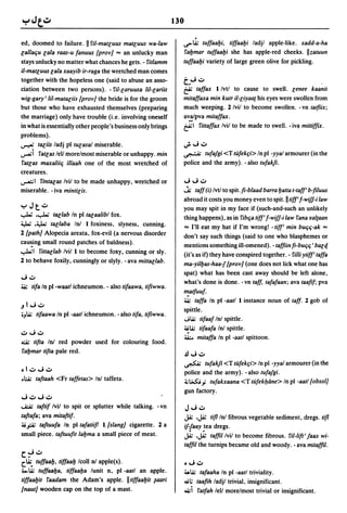 ed, doomed to failure. II 'lil-matluus matluus wa-law                       ·
                                                                  .s>.Q; tuffaalji, tiffaalji ladjl apple-like. xadd-a-ha
lallac;u lala raas-u fanuus {prov] = an unlucky man               'laljmar tuffaalji she has apple-red cheeks. IIzatuun
stays unlucky no matter what chances he gets. - 'litlamm          tuffaalji variety of large green olive for pickling.
il-matluus lala xaayib ir-raga the wretched man comes
together with the hopeless one (said to abuse an asso-            t."'; ..:.0
ciation between two persons). - 'i'il-laruusa lil-lariis          t:! taffax 1 Ivtl to cause to swell. lenee kaanit
wig-gary'lil-mataliis {prov] the bride is for the groom           mitaffaxa min kutr il-liyaa{ his eyes were swollen from
but those who have exhausted themselves (preparing                much weeping. 2 Ivil to become swollen. - vn tatftix;
the marriage) only have trouble (i.e. involving oneself           a':.~pva           mitaffax.
in what is essentially other people's business only brings        t:!1          'littaffax Ivil to be made to swell. -iva mittifflX.
problems).
~ taliis ladj pi tUlasal miserable .                              "';'''';..:.0

...,.....i 'latlas lell morelmost miserable or unhappy. min       ~       tufajgi <T tufek~i> In pi -yyal armourer (in the
'latlas maxaliic; illaah one of the most wretched of              police and the army). - also tufakfi.
creatures.
~I 'lintalas Ivil to be made unhappy, wretched or                 "';"';..:.0

miserable. - iva mintilis.                                        .j; taff (i) Ivtl to spit. ft-blaad barra Ijatta t-taff' b-ftluus
                                                                  abroad it costs you money even to spit. II tiff' f-wifJ-i law
yJt..:.o                                                          you may spit in my face if (such-and-such an unlikely
..,..w ...,..w    tallab In pi talaalibl fox.                     thing happens), as in 'libc;a tiff' f-wifJ-i law 'lana ¥al{aan
4,.W      .:y..; tallaba Inl 1 foxiness, slyness, cunning.        = I'll eat my hat if I'm wrong! - tiff' min buc;c;-ak ""
2 {path] Alopecia areata, fox-evil (a nervous disorder            don't say such things (said to one who blasphemes or
cau~ing small round patches of baldness).
                                                                  mentions something ill-omened). - taffiin fi-buC;C; , balti
..,...L.;I 'littallab Ivil 1 to become foxy, cunning or sly.      (it's as if) they have conspired together. - 'li/li ytiff' taffa
2 to behave foxily, cunningly or slyly. -ava mittallab.           ma-yilljas-haa-J {prov] (one does not lick what one has
                                                                  spat) what has been cast away should be left alone,
"';..:.0
                                                                  what's done is done. -vn taff, tafafaan; ava taaftf; pva
~       tifa In pl-waatl ichneumon. - also tifaawa, tiftwwa.
                                                                  "!atfuuf.
                                                                  ~ taffa In pi -aatl 1 instance noun of taff. 2 gob of
.J   I ...; ..:.0
                                                                  spittle.
oJ.Q; tifaawa In pi -aatl ichneumon. - also tifa, tiftwwa.
                                                                  J.Q; tifaaf Inl spittle.
                                                                  ~.Q; tifaafa Inl spittle .
..:.0"';..:.0
                                                                  :i.A;.. mitaffa In pi -aatl spittoon.
~     tifta In! red powder used for colouring food.
'laljmar tifta pale red.                                          .£l"';        ..:.0
                                                                  ~       tufakfi <T tufek~i> In pi -yyal armourer (in the
01..:.0 ...; ..:.0
                                                                  police and the army). - also tufajgi .
• :;.i; taftaah <Fr taffetas> Inl taffeta.                       ~ ~.i tufakxaana <T tufekljiine> In pi -aatl {obsol]
                                                                  gun factory.
"';..:.0"';..:.0
...£A;      taftif Ivil to spit or splutter while talking. - vn   J"'; ..:.0
taftafa; ava mitaftif.                                            J..&; .JA:            tif! Inl fibrous vegetable sediment, dregs. tif!
4i";;';; taftuufa In pi tafatiifl l.fslang] cigarette. 2 a        if:faay!ea dregs.
small piece. taftuuftt laljma a small piece of meat.              J..&; .JA: tafftl Ivil to become fibrous. 'lil-lift' jaax wi-
                                                                  tafftl the turnips became old and woody. - ava mitaffil.
c~..:.o
c.~        tuffaalj, tiffaalj Icoll nl apple(s).                  0"'; ..:.0
4..Q; tuffaalja, tiffaalja lunit n, pi -aatl an apple.           .,..Q; tafaaha In pi -aatl triviality.
tiffaaljit 'laadam the Adam's apple. IItiffaaljit ~aari           <Ii;     taafth ladjl trivial, insignificant.
{naut] wooden cap on the top of a mast.                           4i;   i   'latfah lell morelmost trivial or insignificant.
 