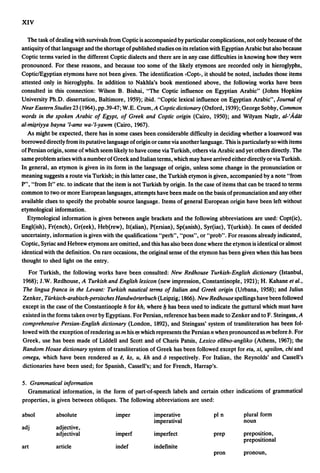 XIV

  The task of dealing with survivals from Coptic is accompanied by particular complications, not only because of the
antiquity of that language and the shortage of published studies on its relation with Egyptian Arabic but also because
Coptic terms varied in the different Coptic dialects and there are in any case difficulties in knowing how they were
pronounced. For these reasons, and because too some of the likely etymons are recorded only in hieroglyphs,
CopticJEgyptian etymons have not been given. The identification <Copb, it should be noted, includes those items
attested only in hieroglyphs. In addition to Nakhla's book mentioned above, the following works have been
consulted in this connection: Wilson B. Bishai, "The Coptic influence on Egyptian Arabic" (Johns Hopkins
University Ph.D. dissertation, Baltimore, 1959); ibid. "Coptic lexical influence on Egyptian Arabic", Journal of
Near Eastern Studies 23 (1964), pp.39-47; W.E. Crum, A Coptic dictionary (Oxford, 1939); George Sobhy, Common
words in the spoken Arabic of Egypt, of Greek and Coptic origin (Cairo, 1950); and Wilyam N;q;ir, al-'Adat
al-m~riyya bayna 'l-ams wa-'l-yawm (Cairo, 1967).
   As might be expected, there has in some cases been considerable difficulty in deciding whether a loanword was
borrowed directly from its putative language of origin or came via another language. This is particularly so with items
of Persian origin, some of which seem likely to have come via Turkish, others via Arabic and yet others directly. The
same problem arises with a number of Greek and Italian terms, which may have arrived either directly or via Turkish.
In general, an etymon is given in its form in the language of origin, unless some change in the pronunciation or
meaning suggests a route via Turkish; in this latter case, the Turkish etymon is given, accompanied by a note "from
P", "from It" etc. to indicate that the item is not Turkish by origin. In the case of items that can be traced to terms
common to two or more European languages, attempts have been made on the basis of pronunciation and any other
available clues to specify the probable source language. Items of general European origin have been left without
etymological information.
  Etymological information is given between angle brackets and the following abbreviations are used: Copt(ic),
Engl(ish), Fr(ench), Gr(eek), Heb(rew), It(alian), P(ersian), Sp(anish), Syr(iac), T(urkish). In cases of decided
uncertainty, information is given with the qualifications "perh", "poss", or "prob". For reasons already indicated,
Coptic, Syriac and Hebrew etymons are omitted, and this has also been done where the etymon is identical or almost
identical with the definition. On rare occasions, the original sense of the etymon has been given when this has been
thought to shed light on the entry.
  For Turkish, the following works have been consulted: New Redhouse Turkish-English dictionary (Istanbul,
1968); J.W. Redhouse, A Turkish and English lexicon (new impression, Constantinople, 1921); H. Kahane et al.,
The lingua franca in the Levant: Turkish nautical terms of Italian and Greek origin (Urbana, 1958); and Julius
Zenker, Turkisch-arabisch-persisches Handworterbuch (Leipzig; 1866). New Redhouse. spellings have been followed
except in the case of the Constantinople h for kh, where b has been used to indicate the guttural which must have
existed in the forms taken over by Egyptians. For Persian, reference has been made to Zenker and to F. Steingass, A
comprehensive Persian-English dictionary (London, 1892), and Steingass' system of transliteration has been fol-
lowed with the exception of rendering as m his '11 which represents the Persian n when pronounced as m before b. For
Greek, use has been made of Liddell and Scott and of Charis Patsis, Lexico elleno-angliko (Athens, 1967); the
Random House dictionary system of transliteration of Greek has been followed except for eta, xi, upsilon, chi and
omega, which have been rendered as e, ks, u, kh and 6 respectively. For Italian, the Reynolds' and Cassell's
dictionaries have been used; for Spanish, Cassell's; and for French, Harrap's.

5. Grammatical information
  Grammatical information, in the form of part-of-speech labels and certain other indications of grammatical
properties, is given between obliques. The following abbreviations are used:

absol         absolute                 imper            imperative               pI n         plural form
                                                        imperatival                           noun
adj           adjective,
              adjectival               imperf           imperfect                prep         preposition,
                                                                                              prepositional
art           article                  indef            indefinite
                                                                                 pron         pronoun,
 