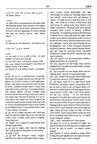 131


    J ~ V see     J.;.. and      .J   I J.;.. and   .J.J   J .;..          tiqiil    wi-xafiif it-tiqiil heavyweight and light-
    lifa, lifaawa, lifiwwa                                                  heavyweight (in boxing and wrestling). IIgeeb-u tqiil
                                                                            he's well-off. - tiqiil iI-lisaan slow and indistinct of
    OJ"';   v                                                               speech. - fir-raagil da xebl-u lqiila that man is a total
    .;; lifuuh, tifuww onomatopoeia for the sound of spit-                  flop. - fiid-u tiqiila he is clumsy. 2 thick, heavy. jaay
 ting, indicating disgust. tifuuh (laleek) "" how disgust-                  tiqiil strong tea. jarbaat tiqiila syrup which is (too)
 ing (you are)! leen-i fii wi-tfuww" lalee {provj I have                    highly concentrated. misaqqala tqiila heavy (greasy)
 my eye on it and how disgusting it is! (said in running                    moussaka. Ilraxx it-tiqiila to defecate. 3 difficult,
 down what one secretly desires). - also fitfuuh,                          burdensome. fil-waagib da tqiillalayya that homework
 fitfuww.                                                                  is difficult for me. tibqa tqiila minni law talabti minha
                                                                           I-xidma di it would be expecting too much if I were to
JJ"';       v                                                              ask her for such a favour.lltiqiil (id-damm) dour, boor-
 .:,.; lifiwwa In pi -aatl ichneumon. - also tifaawa, tifa.                ish, unpleasant. - tiqiil is-saml hard of hearing. 48 coy.
                                                                           4b phlegmatic, cool. 5 lalso pi taqaayill prominent,
J   I J v see 2..s J .;.. : taqaawi                                        notable (of persons). I~u~ taqaayil big-time thieves.
                                                                           JA:i .j.<;i fatqal leI! morelmost heavy, morelmost
 yJv                                                                       burdensome. II fatqal mil-hamm" lal-qalb more than
.,..t; •.,..... taqab   (i) Ivtl to drill or bore. - vn taqb,              can be tolerated.
taqabaan; ava taaqib; pva matquub.                                         Jt.i; .JIi- tuqqaal In pi -aatl counterpoise (notably a
-,..A; •.,..... tuqb, suqb f In pi tuquub, suquub r I hole.               sliding counterpoise on a steelyard).
",li.:.. .... li:.. mitqaab In pi mataqiibl I any device for              ~t.i; .~Ii- tuqqaala I~ pi -aatl weight, object used for
drilling or boring. 2 skirt chaser.                                       weighing down. tuqqaa'lit waraq paperweight. tuqqaalit
"";1   fittaqab Ivil to be drilled or bored. - iva mittiqib.              is-saala c1ockweight.
                                                                          J.l.i  .~ tuqqeela In pi -aatl weight, object used for
JJv                                                                       weighing down. tuqqee!a lil-waraq paperweight.
JZ .j.i; tiqil (a) Ivil I to become heavy. bi-yjarrabu                    JU!. .Jli:.. mitqaal In pi mataqiil/ unit of weight equal
l-farxa mayya ktiir lajaan titqal fil-wazn they give the                  to. twe~ty-four carats or 72.223 English grains.
chicken a lot of water to drink so it will weigh more.                    JA: .j.<; taqqal, taqqil Ivtl I to make heavy, make
I fi/-yarr i xalla dmaay-i titqal theheat made my head                    burdensome. ma-ttaqqi/-j iI-lJiml" lal-larabiyya don't
feel muzzy. quddaam i/-mudiir lisaan-i b-yitqal I get                     put too heavy a load on the car! II taqqil damm-u he
tongue-tied in front of the boss. 2 to become burden-                     behaved in a deliberately boorish and unpleasant way.
some, become difficult. ma-tsib-j iI-waagib yitqal                        - taqqal rigl-ak (I) don't walk so fast. (2) be patient.
caleek don't let the homework get on top of you. lJasseel                 2 to size (e.g., textiles). - Ivil 3 to lean heavily.
 finn i samal-i tiqil I felt hard of hearing. 3 to act re-                ma-ttaqqilli lal-qalam don't press (too) hard on the
served, play it cool. balaaj luqli baqa enough of this                    pencil! II fiwla fakuun taqqilt a laleek I hope I've not
coyness! da b-yitqallalayya he plays hard-to-get with                     been too much trouble. 4 to go to excess (especially in
me. fit-tuqli ~anla playing hard-to-get is an art. II fitqal              drinking alcohol). taqqilt i fif-jurb I had too much (alco-
car-ruzz (lamma yistiwi) "" have patience! take it easy!                  hol) to drink. taqqilt imbaarilJ I had a heavy night last
-vn tuql, taqalaan; ava taqlaan.                                          night. taqqilt i fin-noom I slept too long. 5 to wear
JZ .j.i; tuqllnl I weight, heaviness. naxx i min it-tuql                  warm clothes. laazim titaqqil lamma tuxrug you must
it gave way under the weight.lliissa l-tuql i wara the best               put on something warm when you go out. - vn tatqiil;
is still to come. 2 weight, object used in weighing.                      ava/pva mitaqqal, mitaqqil.
3 {nautJ hand lead.                                                       0-i... .0~ mitaqqalaai Ipl nl heavy goods.
JlA;i fasqaatr Ipl nl weights for weight-lifting. lJaml                   Jil; taaqil Ivt/ to set an equivalent in weight. law
i/-fasqaal weight-lifting.                                                taqil-ni bid-dahab even if he pays me my weight in gold
JZ .j.i; taqal Inl weight, object used for weighing                       (I won't do what he wants). -vn mitaqla; ava/pva
down. taqal Iilladuuf counterpoise for the shadoof.                       mitl}aqil.
;.li; laqala = taqal.                                                     Jil;l fittaaqil Ivil I to be equalled in weight. II finta
J,.i: .J.eA; tiqiil ladj pi tuqaal/ I heavy, weighty.                     b-tittaaqil bi-lajar riggaala you're the equal of ten men.
macmuul min in-nalJaas il-liqiil made of heavy copper.                    2 to play hard-to-get. - ava/iva mittaaqil.
 