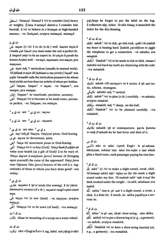 132

J.i;:.-I fistattial, fistatf.jill/vtJ to consider (too) heavy              lal-fan(a he forgot to put the label on the bag.
or weighty. II fana b-astattiil damm-u I consider him                      2 collection slip, ticket. fit-tikit bitBaG it-tanturleeh the
boorish. 2 Ivil to behave in a brusque or high-handed                      ticket for the dry-cleaning.
manner. -vn fistitf.jaal; ava/pva mistatf.jal, mistatf.jil.
                                                                           I   JlioJ JlioJ
~   J     ioJ                                                              ~ taktil~ I    Ivil to tick, go tick-tock. f.jalb-i bi-ytaktik
.;;; taf.jan (i) IvtJ I to do (s.th.) well. laazim tiUiin-1i               my heart is beating hard. IItaktik lat-tilifoon to jiggle
l-badla lal- faaxir you must matte the suit a perfect fit.                 the telephone to get a connection. -vn taktaka; ava
2 limperf onlyl to be an expert in. bi-yitf.jin il-larabi he               mitaktik.
knows Arabic well. - vn taf.jn, taf.janaan; ava taaf.jin; pva              ~I fittaktik I Ivil to be made to tick or click. sinaan-i
matf.juun.                                                                 ttaktikit mil-bard my teeth are chattering with the cold .
.;;; tif.jin ladj ·1 meticulous (usually in manual work).                  - iva mittaktik.
 fil-fallaab it-tif.jin illi faddaan-u ma-yirmii-f faf.jall' min
lalar faraadib ¥alla the meticulous peasant is he whose                    Z   JlioJ Jl ioJ
land yields not less than ten ardebs of wheat per feddan.
                                                                           ~       taktiik <Fr tactique> Inll tactics. 2 Ipl-aatl tac-
.;;;i fatf.jan, fatqan T = taf.jan. - vn fitqaan t; ava                    tic, scheme, strategem.
mutqin; pva mutqan.
                                                                           ~ taktiiki ladj ·1 tactical.
.J~! fitqaant Inl exactitude, precision, accuracy.
                                                                           ~ takti1C2 IvtJ to plan (s.th.) carefully. -vn taktaka;
';;;1 fittaf.jan Ivil to become or be made exact, precise,
                                                                           ava/pva mitaktik.
or perfect. -vn fittif.jaan; iva mittif.jin.
                                                                           ~ mitaktik ladj ·1 sharp, on-the-ball.
                                                                           ~I fittaktie Ivil to be planned carefully. -iva
I   .J    J   ioJ     see   I   loS   J .,:, : taf.jwa                     mittaktik.

1   .J    J   ioJ     see   1   loS   J   ioJ :   taf.jaawi
                                                                           3   Jl ioJ Jl ioJ
                                                                           .d;~     takatiik Ipl n! consequences. gat.lu l:Jumma
I   loS   J see also I loS J .J
                ioJ
~ taf.ji ladj pi fatf.jiya, fatf.jiyyal pious, God-fearing.
                                                                           w-raal:J fi-takatik-ha he had fever and died of it.
IS;;; taf.jwa In! devoutness, piety.
~i fatf.ja lell more/most pious or God-fearing.                            IJ"'JlioJ

~I fittaf.ja IvtJ I to fear (God). fittif.ji llaahfi-1il:Jl:Jit-ak         u-SI;    taks or taksi <perh Engl> In pi taksaat,
value your health (as a' gift of God)! 2 to be wary of.                    taksiyyaat, tukrlsal taxi. taksi bin-nafar a taxi which
fittif.ju dalwit iI-ma;luum {prov} beware of (bringing                     plies a fixed route, each passenger paying his own fare.
upon yourself) the curse of the oppressed! fittif.ji larra
man fal:Jsanta filee {prov} beware of the evil (i.e. ing-                  I   Jl JlioJ
ratitude) of those to whom you have done good! - ava                       .!t   takk I (i) Ivil to make a slight sound, creak, click.
mittif.ji.                                                                  fil-balaa(a takkit tal:Jt' riglay-ya the tile made a slight
                                                                           sound under my feet. fil-maktab takk' tal:Jt it-tuf.jl the
Z   loS   J     ioJ                                                        desk creaked under the weight. - vn takk, takakaan; ava
ISJli; taf.jailwi Ilpl n! seeds (for sowing). 2 In! (deris                 taakik.
diminutive version (ofs.th.). taf.jaawi raagil a pint-sized                ~ takka I linst n, pi -aat/l a slight sound, a creak, a
man.
~
    . taf.jf.ja IvtJ to sow (land). - vn tatf.jiyya; ava/pva               click. 2 a little bit. 3 twitch, tic. takka llJ1abiyya a ner-
                                                                           vous tic.
m!!af.jf.ji.
~I fittaf.jf.ja Ivil to. be sown (of land). - iva mittaf.jf.ji.
                                                                           Z   Jl JlioJ
ioJ      I JlioJ                                                           ~; tikka I In pi -aat, tikakl draw-string. - also dikka.
.:.~          tikaat In! mounting of a scoop on a water-wheel.             ~ takkik Ivtl to put a drawstring in (e.g., a garment) .
                                                                           -vn tatkiik; ava/pva mitakkik.
ioJJlioJ                                                                   ~I fittakkik lvil to have a draw-string inserted (of,
.::..$..; tikit <Engl tic' et> I tag, label. nisi yil:Jua it-tikit         e.g., a garment). -iva mittakkik.
 