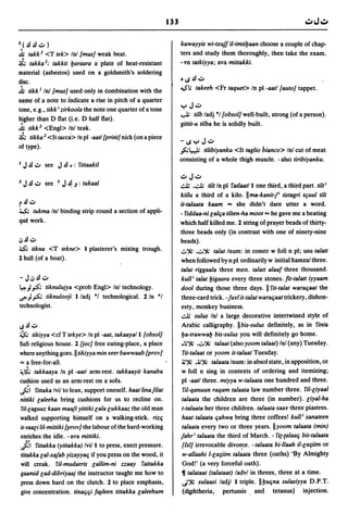 133

3 (    .!l .!l ..::. )                                                   kuwayyis wi-txujj il-imtiyaan choose a couple of chap-
~ takk 2 <T tek> In! {mus] weak beat.                                    ters and study them thoroughly, then take the exam.
i.        takka 2; takkit yaraara a plate of heat-resistant              -vn tatkiyya; ava mittakki.
material (asbestos) used on a goldsmith's soldering
disc.                                                                    o~.!l..::.
~ tikk J In! {mus] used only in combination with the                     ~; takeeh      <Fr taquet> In pi -aatl {auto] tappet.
name of a note to fndicate a rise in pitch of a quarter
tone, e.g., tikki zirkoola the note one quarter of a tone                yJ..::.
higher th!!n D flat (i.e. D half flat).
                                                                         ..,.L; tilb ladj ·1 {obsol] well-built, strong (of a person).
                                                                         gittit-u tilba he is solidly built.
~ tikk 2 <Engl> In! teak.
i. tikka 2 <It taees> In pi -aatl {print] nick (on a piece               -~yJ..::.
of type).
                                                                         .,s:;~ tilibiyanku <It taglio bianco> In! cut of meat
                                                                         consisting of a whole thigh muscle. - also tiribiyanku.
1    J .!l..::. see J.!l.: 5'ittaakil
                                                                         ..::.J..::.
                                                                         ~     ,.;..1; tilt In pi 5'atlaatl lone third, a third part. tilti
                                                                         kiitu a third of a kilo. II ma-kanit-p tistagri te;uul tilt
r.!.!..::.                                                               it-talaata kaam ... she didn't dare utter a word.
~ tukma In!              binding strip round a section of appli-         - 5'iddaa-ni r;ale;a tilten-ha moot ... he gave me a beating
que work.                                                                which half killed me. 1 string of prayer beads of thirty-
                                                                         three beads only (in contrast with one of ninety-nine
oj   .!.! ..::.                                                          beads).
0; tikna <T tekne> I plasterer's mixing trough.                          v-:%' ,0":Jw talat Inum: in constr w foil n pi; usu talatt
2 hull (of a boat).
                                                                         when followed by n pi ordinarily w initial hamzal three.
                                                                         talat riggaala three men. talatt alaaf three thousand.
- J oJ.!l..::.                                                           kull i talat yigaara every three stones. fit-talatt iyyaam
~ "J,p:'. tiknulujya <prob Engl> Inl technology.                         dool during those three days. II 5'it-talat warae;aat the
eft "J.,s.; tiknulooji I lad j ·1 technological. 1 In ·1                 three-card trick. -juri it-talat warae;aat trickery, dishon-
technologIst.                                                            esty, monkey business.
                                                                         ~ su/us In! a large decorative intertwined style of
IS.!.!"::'                                                               Arabic calligraphy. II bis-sulus definitely, as in 5'inta
~ tikiyya <efT tekye> In pi -aat, takaayal I {obsol]                     ya-trawway bis-sulus you will definitely go home.
Sufi religious house. 1 [joe] free eating-place, a place                 .~-:% ,0":Jw talaat (also yoom talaat) In! (any) Tuesday.
where anything goes. II tikiyya min reer bawwaab {prov]                   5'it-talaat or yoom it-ta/aat Tuesday.
'" a free-for-all.                                                       ~-:% ,~":Jw ta/aata Inum: in absol state, in apposition, or

~~ takkaaya In pi -aatl arm-rest. takkaayit kanaba                       w foil n sing in contexts of ordering and itemizing;
cushion used as an arm-rest on a sofa.                                   pi -aatl three. miyya w-talaata one hundred and three.
~I 5'ittaka Ivil to lean, support oneself. haat linafllat                 ril-qanuun raqam talaata law number three. ril-r;iyaal
nittiki r;aleeha bring cushions for us to recline on.                    talaata the children are three (in number). r;iyal-ha
ril-r;aguuz kaan maafl yittiki r;ala r;ukkaaz the old man                t-talaata her three children. ta/aata saar three piastres.
walked supporting himself on a walking-stick. rize;                      haat ta/aata e;ahwa bring three coffees! kull i sanateen
is-saar;i lil-mittiki {prov] the labour of the hard-working              ta/aata every two or three years. lIyoom talaata (min)
enriches the idle. - ava mittiki.                                        jahri ta/aata the third of March. - 5'it-ca/aae; bit-talaata
fil    rittakka (yittakka) Ivill to press, exert pressure.               {lsi] irrevocable divof.ce. - talaata bi-llaah il-r;a;iim or
tittakka r;al-xajab yizayyae; if you press on the wood, it               w-allaahi I-r;a;iim talaata three (oaths) 'By Almighty
will creak. ril-muda(ris r;allim-ni zzaay 5'attakka                      God!' (a very forceful oath).
gaamid r;ad-dibriyaaj the instructor taught me how to                    ~ ta/ataat (ta/ataat) ladvl in threes, three at a time.
press down hard on the clutch. 1 to place emphasis,                      d-:% sulaasi ladjl I triple. lIyue;na sulasiyya D.P.T.
give concentration. tinae;e;i f~/een tittakka r;aleehum                  (di.phtheria, pertussis. and tetanus) injection.
 
