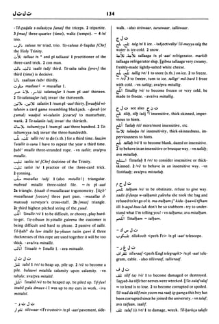134

- fil-[aqala s-sulasiyya {anat! the triceps. 2 tripartite.                   walk. - also tiritwaar, turutwaar, tallitwaar.
3 {mus! three-quarter (time). waltz (tempo). - 4/nl
trio.                                                                        [.J..:..
. . . .,Il.  saluus Inl triad, trio. ris-saluus iI-raqdas {Chr!              rf .&      talg Inll ice. -/adjectivallyl fil-mayya talg the
th~ Holy Trinity.                                                               . .
                                                                             water is ice-cold. 2 snow.
                                                                             ~'j,; .~'j,; tallaaga In pI -aatl refrigerator. markib
u'j,; tallaat In • and pI tallaatal I practitioner of the
three-card trick. 2 con man.                                                 tallaaga refrigerator ship.llgibna tallaaga very creamy,
.;.J., ,.;.JI.; taalit ladjl third. rit-talta tabta (prov! the              fr~shly:made lightly-salted white cheese .

third (time) is decisive.                                                    rf .&      tallig Ivtll to store (s.th.) on ice. 2 to freeze.
WI.. saalisan ladvl thirdly.                                                 - Ivil 3 to freeze. turn to ice. talligt' mil-bard I froze
..;:..};;.,. matluutJ = musallas 1.                                          w~h cold. -vn tatliig; avalpva mitallig .

~ ;;.,")., •..,...;).; talattaaJar Iinum pI -aatl thirteen.                &1    rittallig Ivii to become frozen or very cold, be
2 rit-talattaaJar ladj invarl the thirteenth .                               made to freeze. - avaliva mittallig.
.;y.;")., .';";'j,; talatiin I Inum pI -aatl thirty .11 waaIJid wi-
ta/allin a card game resembling blackjack. -qarab (or                        c:. J..:..   see also    c:. oJ ..:..
[amal) waaIJid wi-ta/atiin {coarse! to masturbate,                           cf    tiliIJ, tilIJ ladj '1 insensitive, thick-skinned, imper-
wanko 2 rit-ta/atiin ladj invarl the thirtieth.                              vious to hints.
~L..")., tultumiyya I Inum pI -aatl three hundred. 2 rit-                   cfi    ratlalJ lell morelmost insensitive, etc.
tu~uml>:.ya ladj invarl the three-hundredth.                                 .,.'j,; talaalJa Inl insensitivity, thick-skinnedness, im-

....L •.;...; tallit Ivtl to do (s.th.) for a third time. laazim            p~rviousness       to hints .
 ratallit is-sana I have to repeat the year a third time.                    cf   tallalJ Ivill to become blank, dazed or insensitive.
IJabl' mtallit three-stranded rope. - vn tatliit; avalpva                    2 to behave in an insensitive or brusque way. - vn tatliilJ;
mllallll.                                                                    ava mitallalJ.
.....".L.; tasliis Inl {Chr! doctrine of the Trinity.                        ~I ristatlalJ Ilvtl to consider insensitive or thick-

.:..".l;; tatllit Inl I practice of the three-card trick.                    skinned. 2/vil to behave in an insensitive way. -vn
2 ~onning .                                                                  ristitlaalJ; avalpva mistatlalJ.
 ......L... musallas ladjl I (also mllallit J ) triangular.
mabrad mitallit three-sided file. - In pI -aatl                              rc:. J ..:..
28 triangle. IJisaab iI-musallasaat trigonometry. IlIi[b'                    ~      talIJam Ivil to be obstinate. refuse to give way.
musallasaat {soccer! three part pass. - musallas iI-                         xadit if1an{a w-talIJamit [aleeha she took the bag and
massaaIJ surveyor's cross-staff. 2b {mus! triangle.                          refused to let go of it. ma-ttaIIJam-!, kida - IJaawil tifham
 2c.!hird highest pitched string of the [uud .                               iIIi b-atiul-huu-Iak don't be so stubborn - try to under-
 ..;..l;1 rittallit Ivill to be difficult, or choosy, play hard-             stal!d what I'm telling you! - vn talIJama; ava mitalIJam.
 to-get. riz-zibuun bi-yittallit [aleena the customer is                     ~I       rittalIJam     = talIJam.
 being difficult and hard to please. 2 passive of tallit.
  fil-lJabl' da law ittallit IJa-ykuun lixiin tiawi if three                 -.!lIJ"J..:..
 thIcknesses of this rope are used together it will be too                   '":'~          tiliskoob <perh Fr> In pI -aatl telescope.
·thic~. - avaliva mittallit.
 ..;.J I.; 1 rittaalit == rmallit 1. - ava mittaalit.                        -.)t.J..:..
                                                                             JI P tilirraa! <perh Engl telegraph> In pI -aatl tele-
J..:..J..:..                                                                 gram, cable. - also tillirraaf, tallilrraa!.
J:;l; taltlll Ivtl to heap up, pile up. 2 Ivil to become a
pile. ba/aawi mtaltila calamity upon calamity. - vn                          "';J..:..
talt~/a; avalpva mitaltil.                                                   .....i.l; tili! (a) Ivil I to become damaged or destroyed.
J:;l;1 rlllaltilivil to be heaped up, be piled up. rif1url                                                                   II
                                                                             ra[~ab-ha tilfit her nerves were wrecked. ris-sa/a! tala!
ittaltil [ala dmaay-i I was up to my ears in work. - iva                     == to lend is to lose. 2 to become corrupted or spoiled.
mittalli/.                                                                    ril-wad da tili!min yoom ma raaIJ ig-gam[a this boy has
                                                                             been corrupted since he joined the university. - vn tala!;
 - J":"       J..:..                                                         ava tal!aan, taalif.
;I j± tilitwaar <Fr trottoir> In pI -aatl pavement, side-                    .....i.l; tala! (i) Ivtll to damage, wreck. ril-IJariitia ta/a!it
 