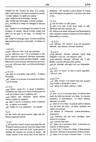135

iI-mayall the fire wrecked the shop. 2 to corrupt.                       palmistry). -tall i kawkab iz-zuhra (mount of Venus)
iayb-u talaf faxlaaq-u his friend corrupted his morals.                  ball of the thumb (in palmistry). 2 Ipl tiluul onlyl heap
- vn talaf, talafaan; ava taalif; pva matluuf.                           of dirt.
.;:,~ ta/afiyyaat Ipl nl breakages, damage.
J');.. mitlaaf ladjl extravagant, wasteful, prodigal.                   Z.J J..:..
......11 i tawaalif Ipl nl things too damaged to function                J; tull <Fr tulle> Inl tulle, gauze.
properly .                                                               j; tulli I I Inl tulle. 2 ladj invarl made of tulle.
...A.l:; 1 fintalaf Ivill to be damaged, be wrecked. 2 to be             namusiyya tulli tulle mosquito net.
corrupted, be spoiled. Yibn-ak ik-kibiir intalaf your                    4>   tulliyya In pi talaali, tulliyyaatl {rur] head-shawl of
eldest son has gone to the dogs. - vn Yintilaaf; iva                     tulle. malaana t-tarabiil wit-talaali cry of the vendor of
mintilif.                                                                haberdashery or notions .
..A.I;i Yatlaf Ivtl to damage, harm. !'iI-xamra muilifa I~­
liyya alcohol is injurious to the health. - vn Yitlaaf; ava              -..:.. J J.;:..
mutlif·                                                                  )"J.  tallitwaar <Fr trottoir> In pi -aatl pavement,
                                                                         sidewalk. - also tilitwaar, tiritwaar, turutwaar.
- j"';         J..:..
.JJ!j.,Al; tilifizyoon <Fr> In pi -aatl television.                      -t~J..:..
JJ!j.,Al; tilifizyooni ladj °1 of or pertaining to tele-                 "';Ip tilliYraaf, tilliYraaf, talliyraaf <perh Engl
vision. mlliawwir tilifizyooni television cameraman.                     teleg~aph> In pi -aat, -aatl telegram, cable.
Ilkoora tilifizyoniyya black and white football. - maska                 jlP tilliYraafi, tilliyraafi, talliYraafi ladj °1 tele-
tiliJizyoniyya (unnecessarily) melodramatic goal save.                   graphic: linwaan tilliyraafi cable address .
.r.U J!j.,Al; tilifizyongi ladj pi -yyal {deris] pertaining to           .r.-i 1P tilliYrafgi, talliYrafgi In pi -yyal telegraphist.
television.
                                                                         IS   J J.;:..
"","';J..:..                                                             jl,; tulli 2 <T turlU> Inl dish of mixed vegetables.
~          talfis Ivil to be flabby, drip with fat. -vn talfasa;         - also turli, (urli.
ava mitalfis.
.,-llilYittalfis Ivil to become or be made fat or flabby.                I.I"'~     J J..:..
                                                                         ..,...1;    talliis <Copt> In pi talaliisl large sack. II qaalid
-avaliva mittalfis.
                                                                         zay~       it-talliis ,.. sitting like a lemon.
.j"';J.;:..                                                              ~           talliisa In pi talaliis, tallisaatl = talliis .
.J# tilifoon <perh Fr> In pl-aatl I telephone.
2 telephone call. fiddii-ni (or Yiqrab-li) tilifoon give me              r J.;:..
a call. ga-ni tilifoon I got a telephone call.                           ~ tilim I (a) Ivil   I to become blunt. Yis-sikkiina tilmit
J# tilifooni ladjl telephonic. taywiil tilifooni                         xaa/~     the knife has become very blunt. 2 to become
(money) transfer by telephone.                                           insensitive or thick-skinned. - vn talma, ta/aama,
.)l; talfin Ivt and viI to telephone, make a telephone                   talamaan; ava taalim .
call. -vn talfana; ava mitalfin.                                         ~ talam (i) Ivtl to blunt. YiNada ya-yitlim is-sikkiina

~I Yittalfin Ivil to be telephoned. - iva mittalfin.                     rust will blunt the knife. -vn ta/ma, ta/amaan; ava
                                                                         taalim; pva matluum.
.!l   J.;:..                                                             ;".'); ta/aama Inl 1 bluntness. 2 thick-skinnedness,
.ill; talk: budrit talk talcum powder. yagar talk talc,                  insensitivity .
hydrous magnesium silicate.                                              ... );;.. matluuma Ifem adjl loose, profligate, aban-
                                                                         doned (of a woman).
 I.J J.;:..                                                              .:,Wi talmaan ladjl blunt.
 J; tall In pi tiluu/, tilaalll mound, man-made hill, tell.              ~i Yat/am lell I morelmost blunt. 2 morelmost in-
fiI-balad di mabniyya lala taU" laali this village is built              sensitive or thick-skinned.
on a high mound. IIxud min it-talli yixtall {prov] ,..                   ~ tilim 2 1adj °1 1 blunt (of a blade). 2 thick-skinned,
spending will consume any amount of money. - tall                        i~sensitive. tilim zayy iI-mizayyiniin as bold as a barber.

i/-c;amar (mount of the moon) heel of the hand (in                       ~ tallim I Ivt/ to. cause to become blunt. - Ivil 2 to
 