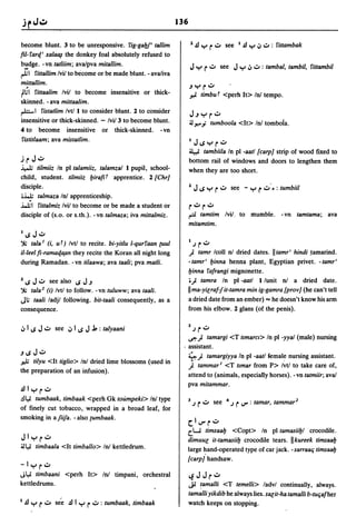136

become blunt. 3 to be unresponsive. rig-gal.Jf' tallim                      l'£)Yr.:.. see I,£)y.;,.:..:                    rittambak
fil-rarc[' xala~ the donkey foal absolutely refused to
budge. -vn tatliim; ava/pva mitallim.                                       JY          r':"         see    JY   .;, .:.. : tambal, tambil, rittambil
~I rittallim lvi/ to become or be made blunt. - ava/iva
    .
mittallim.
rl.;1 rittaalim lvi/ to become insensitive or thick-
                                                                            -'Yr':"
                                                                            .,;. timbu T <perh It> In! tempo.
skinned. - ava mittaalim.
rb-I     ristatlim Ivtl I to consider blunt. 2 to consider
                                                                            J-'Yr':"
insensitive or thick-skinned. - lvi/ 3 to become blunt.                     ~ J'!""'; tumboola <It> In! tombola.
4 to         become       insensitive or thick-skinned.         -vn
ristitlaam; ava mistatlim.                                                  IJlSyr':"
                                                                            ~ tambiila In   pi -aatl [carp} strip of wood fixed to
j    r J.:..                                                                bottom rail of windows and doors to lengthen them
..i...1"
      tilmiiz In pi talamiiz, talamzal I pupil, school-                     when they are too short.
child, student. tilmiiz l.JirafiT apprentice. 2 [Chr}
disciple .                                                                  1   J IS Y r':"                see - Y r .:.. .• : tumbiil
•~ talmaza In! apprenticeship.
~I rittalmiz lvi/ to become or be made a student or                         r':"r':"
disciple of (s.o. or s.th.). -vn talmaza; iva mittalmiz.                    r=:'tamtim Ivi/, to mumble.                        -vn tamtama; ava
                                                                            mitamtim.
lIS        J.:..
')t" tala I (i, u T) Ivtl to recite. bi-yitlu l-qurraan (Uul                I   .J   r .:..
il-leel fi-ramaqa.an they recite the Koran all night long                    ) tamr Icoll n! dried dates. IItamr' hindi ,tamarind.
durin.g Ramadan. -vn tilaawa; ava taali; pva matli.                         - tamr' l.Jinna henna plant, Egyptian privet. - tamr'
                                                                            l.Jinna rafrangi mignonette .
11SJ.:.. see also ISJ-,                                                     • ) tamra In pi -aatl I lunit n! a dried date.
')t"tala 2 (i) Ivtl to follow. -vn tuluww; ava taali.                       II ma-yilraf-fit-tamra min ig-gamra [prov} (he can't tell
Jl.; taali ladjl following. bit-taali consequently, as a                    a dried date from an ember) "" he doesn't know his arm
consequence.                                                                from his elbow. 2 glans (of the penis).

                                                                            1           _
.;, I IS J.:.. see .;, I IS J ..1. : talyaani                                   .J   r '-'
                                                                          .ft') tamargi <T tlmarel> In pi -yyal (male) nursing
                                                                        . assistant.
-'ISJ.:..                                                                 4) tamargiyya In pi -aatl female nursing assistant.
.".1; tilyu <It tiglio>
                     In! dried lime blossoms (used in
                                                                            j.tammar 1 <T tlmar from P> I~tl to take care of,
the preparation of an infusion).
                                                                          attend to (animals, especiatly horses). - vn tatmiir; ava/
                                                                          pva mitammar.
,£)IYr.:..
.!l4i tumbaak, timbaak <perh Gk toumpeki> In! type                          3 .J     r':"      see     4.J   r '-'" : tamar, tammar   2
of finely cut tobacco, wrapped in a broad leaf, for
smoking in a fii/a. - also {umbaak.
                                                                            (1,-",          r .:..
                                                                            c.W timsaal.J <Copt> In pi tamasiil.Jl crocodile.
    JIYr':"                                                                 dimuul it-tamasiil.J crocodile tears. II kureek timsaal.J
~4i         timbaala <It timballo> In! kettledrum.                          large ~and-operated type of car jack. - sarraalj timsaalj
                                                                            [carp} handsaw.
-IYr':"
J4i timbaani <perh It> In! timpani, orchestral                              ~        J J r':"
kettledrums.                                                                Ji  ~amalli <T temelli> ladvl continually, always.
                                                                            tamalli yikdib he always lies. salit-ha tamalli b-tuljafher
I   .!l Y    r';:'"   see .!l I Y   r .:.. : tumbaak, timbaak               watch keeps on stopping.
 