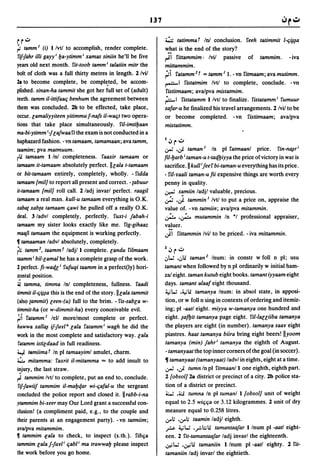 137

r r":;"                                                             ~ tatimma t In! conclusion. feeh tatimmit l-fiy~a
~ tamm I (i) I/vt/ to accomplish, render complete.                  ,,:~at is the end of the story?
fif1ahr illi gayyi fla-ytimm i xamas siniin he'll be five           r'1 fittammim· Ivil passive of tammim. - iva
years old next month. fit-toob tamm i talatiin mitr the             mittammim.
bolt of cloth was a full thirty metres in length. 1 lvil            ':'i  fatamm 2 t = tamm / l. -vn fitmaam; avamutimm.
                                        -
2a to become complete, be completed, be accom-
 .                                                                  ,....-.-1  fistatmim IvtJ to complete, conclude. -vn
plished. sinan-ha tammit she got her full set of (adult)            fistitmaam; avalpva mistatmim.
teeth. tamm il-itti/aafi benhum the agreement between               f:-'     fistatamm I/vt/ to finalize. fistatamm i fumuur
them was concluded. lb to be effected, take place,                  salar-u he finalized his travel arrangements. 1 Ivil to be
occur. lamaliyyiteen yitimmu I-nals iI-wafit two opera-             or become completed. -vn fistitmaam; avalpva
tions that take place simultaneously. fil-imtiflaan                 mistatimm.
ma-bi-ytimm illajwaafi the exam is not conducted in a
haphazard fashion. - vn tamaam, tamamaan; ava tamm,                 I .J r .;.,
taamim; pva matmuum.                                                .;,.; •.;j. taman I In pI fatmaanl price. fin-~ri
rli tamaam 1 In! completeness. faaxir tamaam or                     fil-flarb i taman-u t-tatJ.fliyya the price of victory in war is
tamaam it-tamaam absolutely perfect.lllaia t-tamaam                 sacrifice. II kullijeef bi-taman-u everything has its price.
or bit-tamaam e'!tirely, completely, wholly. - fidda                - fil-raali taman-u fii expensive things are worth every
tamaam [mill to report all present and correct. - tabuur            penny in quality.
it-tamaam [mill roll call. 1 ladj invarl perfect. raagil            ~ samiin ladjl valuable, precious .
tamaam a real man. kull-u tamaam everything is O.K.                 .;;.: .J     tammin I Ivt/ to put a price on, appraise the
xabat xabta tanlaam fiawi he pulled off a really O.K.               value of. -vn tatmiin; avalpva mitammin.
deal. 3 ladvl completely, perfectly. fuxt-i jabah-i                 u.::.. ..;...  mutammin In *1 professional appraiser,
tamaam my sister looks exactly like me. fig-gihaaz
maafi tamaam the equipment is working perfectly.
                                                                      ..
                                                                    valuer .
                                                                    .;j.1 fittammin Ivil to be priced. -iva mittammin .
• tamaaman ladvl absolutely, completely.
rli  tamm 2 , taammt ladj/l complete.landu filmaam                  Z.J r .;.,
laamm i bil-lamal he has a complete grasp of the work.              ,:,W .,:,li taman 2 Inum: in constr w foil n pI; usu
2 perfect. fi-watJ.l i fuluqi laamm in a perfect(ly) hori-          tamant when followed by n pI ordinarily w initial ham-
z?ntal position.                                                    zal eight. taman kutub eight books. tamant iyyaam eight
:ii lamma, timma In! completeness, fullness. faadi                  days. tamant alaal eight thousand.
limmit il-fiy~a this is the end of the story. Illaia tammit         ~W .~li tamanya Inum: in absol state, in apposi-

(a1sq tammit) leen-(u) full to the brim. - fis-sabla w-             tion, or w foil n sing in contexts of ordering and itemiz-
limmil-ha (or w-dimmil-ha) every conceivable evil.                  ing; pI -aatl eight. miyya w-tamanya one hundred and
~i falamm I lell morelmost complete or perfect.                     eight. ~afIJit tamanya page eight. fil-Iauiiba tamanya
huwwa xall~ iflurl a lala falamm i wagh he did the                  the players are eight (in number). tamanya saar eight
work in the most complete and satisfactory way. lala                piastres. haat tamanya biira bring eight beers! lIyoom
 falamm islildaad in full readiness.                                tamanya (min) jahri tamanya the eighth of August.
4.J t&miima t In pI tamaayiml amulet, charm.                        - tamanyaat the top inner corners ofthe goal (in soccer).
~ milamma: faxrit iI-mitamma ... to add insult to                   11 tamanyaat (tamanyaat) ladvl in eights, eight at a time .
i~jury, the last straw.                                             .;,.; •.;j. tumn In pI fitmaanll one eighth, eighth part.
,..c tammim Ivt/ to complete, put an end to, conclude.              1 [obsoll 2a district or precinct of a city. lb police sta-
 fif1awiif tammim iI-mafltJ.ar wi-fia/al-u the sergeant             tion of a district or precinct.
concluded the police report and closed it. II rabb-i-na             4:..; .~ tumna In pI tumanl 1 [obsoll unit of weight
ylammim bi-xeer may Our Lord grant a successful con-                equal to 2.5 wififia or 3.12 kilogrammes. 1 unit of dry
clusion! (a compliment paid, e.g., to the couple and                measure equal to 0.258 Iitres.
their parents at an engagement party). -vn tatmiim;                 ..:rol: •..:ro; taamin ladjl eighth.
avalpva mitammim .                                                  .rs- ~W •.,.:,':;li tamantaajar Ilnum pI -aatl eight-
• tammim fala to check, to inspect (s.th.). fibfia                  een. 1 fit-tamantaajar ladj invarl the eighteenth.
tammim lala jlurl i fiabl i ma trawwafl please inspect              .;,e'W •.;,e'li tamaniin Ilnum pI -aatl eighty. 1 fit-
the work before you go home.                                        tamaniin ladj invarl the eightieth.
 