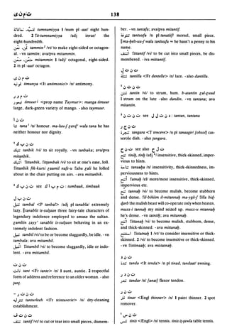 138

~I.H.•'; .~ tumnumiyya I Inurn pi -aatl eight hun-                        ber. -vn tantafa; avalpva mitantif.
dred.      2 fit-tumnumiyya      ladi     invarl    the                   ;ij?" tantuufa In pi tanatiifl morsel, small piece.
eight-hundredth.                                                          II ma-yelt-uu:f wala tantuufa == he hasn't a penny to his
~           .J
          tammin 2 Ivtl to make eight-sided or octagon-                   name.
al. -vn tatmiin; avalpva mitammin.                                        ....1;.;;1 fittantif Ivil to be cut into small pieces, be dis-
.;... .~ mitammin I ladil octagonal, eight-sided.                         membered. - iva mittantif.
2 In pi -aatl octagon.
                                                                          ~":'i.J":'
                                                                          ~    tantilla <Fr dentelle> Inl lace. - also dantilla.
loS i.J ~ ..:.
..; j. timunya <It antimonio> Inl antimony.
                                                                          I i.J":' i.J":'
                                                                          .;r;  tantin Ivil to strum, hum. b-atantin cal-cuud
JJ ~..:.                                                                  I strum on the lute - also dandin. - vn tantana; ava
J""'; timuurJ <prop name Taymur>: manga timuur
                                                                          mitantin.
large, dark-green variety of mango. - also taymuur.
                                                                          2 i.J ~ i.J":' see J J ..:. i.J ~ : tantan. tantana
I i.J":'
I.:.; tana I Inl honour. ma-luu-f cartf.' wala tana he has                J~i.J~
neither honour nor dignity.                                               '.r.W tangara <T tencere> In pi tanaagirl [obsol] cas-
                                                                          serole dish. - also (angara.
l.!lyi.J":'
~     tanbik Ivil to sit royally. - vn tanbaka; avalpva                   C. i.J ~      see also C. J ..:.
mitanbik.                                                                 ~        tiniY. tiny ladi °1 insensitive, thick-skinned, imper-
~I fittanbik. fit{ambak Ivil to sit at one's ease, loll.                  vious to hints.
fittanbik fik-kursi caamil nafs-u fabu cali he lolled                     :i.>1.:.; tanaaya Inl insensitivity, thick-skinnedness, im-
about in the chair putting on airs. - ava mittanbik.                      perviousness to hints.
                                                                          ~i fatnay lell morelmost insensitive, thick-skinned,
2 .!l y i.J":' see .!l I y ~ ..:. : tumbaak. timbaak                      i~pervious etc.
                                                                          ~ tannay Ivil to become mulish, become stubborn

Jyi.J":'                                                                  and dense. fil-bihiim il-mitannay ma-ygii:f filla bitf.-
J.,.:; tambal <P tanbal> ladi pi tanablal extremely                       tf.arb the mulish beast will co-operate only when beaten.
lazy. II tanablit is-sultaan three fairy-tale characters of               muxx-i tannay my mind seized up. muxx-u mtannay
legendary indolence employed to amuse the sultan.                         he:s dense. -vn tatniiy; ava mitannab.
camliin zayy' tanablit is-sul(aan behaving in an ex-                      ~I    fittanay Ivil to become mulish, stubborn, dense,
tremely indolent fashion.                                                 and thick -skinned. - ava mittanab.
J.,.:; tambil Ivil to be or become sluggardly, be idle. - vn              ~I fistatnab I Ivtl to consider insensitive or thick-

tambala; ava mitambil.                                                    skinned. 2 Ivil to become insensitive or thick-skinned.
J.,.:;I fittambil Ivil to become sluggardly, idle or indo-                - vn fistitnaay; ava mistatnab.
lent. - ava mittambil.
                                                                          ~i.J~

                                                                          •...:,; tanda <It tenda> In pi tinad, tandaatl awning.
":'i.J":'
.:..;l; tant <Fr tante> Inl I aunt, auntie. 2 respectful
                                                                          J   ~      i.J   ~
form of address and reference to an older woman. - also
                                                                          J...:,;     tandar Inl [anat] flexor tendon.
(an(.

                                                                          J i.J":'
- J":' i.J":'
":,l   rtanturleeh <Fr teinturerie> Inl dry-cleaning
                                                                          .fotinar <Engl thinner> Inl I paint thinner. 2 spot
                                                                          remover.
establishment.

,J,,:,i.J~                                                                1V"i.J~
....I;.;;   tantif Ivtl to cut or tear into small pieces, dismem-         ...,...;; tinis <Engl> Inl tennis. tinis i(-(awla table tennis.
 