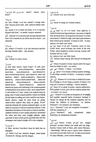 139

2   IJ" ~.;.   see   IJ" ~.J .;.:   (uunis J,   tuunus,   tunsi,         o)S~~.;.
tuunis 2                                                                 "-i-J tinneeh In pI -aall {ChrJ alb.

I   .ll ~.;.                                                             .J ~ .;.
d;,; tank <Engl> In pI -aat, tanaakiJ I storage tank.                    ;.,:; tanwa Inl dregs (of Turkish coffee).
tank i banziin petrol tank. tank i ~abuura ballast tank,
b~oy.                                                                    I~~.;.
d;,; tannik I Ivtl to bloat (of food). 2 Ivil to become                  ..; 'cf lana 2 (i) Ivtl I to bend. fitnu riglee-ku w-
bloated with food. - vn tatniik; ava/pva mitannik.                       rukab-ku bend your legs and knees. tana raas-u l-taljt he
d;,;1 fittannik Ivil to become full, become bloated with                 bent his head down, he hung down his head. 2 to fold.
food. kat wi-ttannik he ate till he was fit to burst. - ava              taneet Ijarf-u I folded its edge. deel matni [ala makana a
mittannik.                                                               hem turned up by machine. 3 {nautJ to reef. - vn tany,
                                                                         taniyya; ava taani; pva matni.
2.ll~.;.                                                                 ~ .~ tanya In pI -aatl I instance noun of tany.
~   tanaka <T teneke> In pI -aatl metal pot used for                     2 fold, bend. tanyit id-diraa[ the crook of the arm.
brewing Turkish coffee. - also kanaka.                                   3 hem. tanyit banta/oon trouser turn-up, trouser cuff.
                                                                         4 {nautJ reef (in a sail).
.) l.ll ~.;.                                                             ~ taniyya In pI -aatl fold, bend .
)5..;; tinkaar Inl tincal, borax.                                       .d fasnaaf Iprepl during. llfil-fasnaaf di during this
                                                                         time.
I~~.;.                                                                   cf I fittana Ivil passive of tana. laazim yittini fin-n~~ it
.:; tann (also tannit) <perh Copt> Iw suff; perf:                        must be folded in half. - iva mittini .
tann-ultannit-u,      tami-a-haltannit-ha,       tann-u-huml             ~I .~I fintana = fittana. -iva mintini.

tannit-hum,       tann-akltannit-ak,      tann-ikltannit-ik,             ~ .~ tanna J Ivtl to bend or fold (a number ofthings,
tann-u-ku(m)ltannit-ku(m), tann-iltannit-ni, tann-i-nal                  or one thing a number of times). - vn tatniyya; ava/pva
tannit-na; imperf: yitann-ulyitamiit-u, titann-a-hal
titannit-ha, yitann-u-humlyitannit-hum, yitann-akl
                                                                         . ..
                                                                         mitanni.
                                                                         ~I 'cfl fittanna Ivi/l to be bent or folded (of a num-
yitannit-ak,      titann-ikltitannit-ik,     titann-u-ku(m)1             ber of things or of one thing a number of times). 2 to
titannit-ku(m),        fatann-i/fatannit-ni,       nitanni-nal           sway (of a woman in walking). -ava/iva mittanni.
nitannit-nal quasi-verb indicating 1 the continuousness                  ..;i fasna Ivil to speak in praise, express admiration.
or habitualness of an action or state. tann-i daaxi/ furth-              kull it-talaba b-yisnu [alee all the students praise him.
er and further in I went. titann-u-ku mafyiin keep on                    -vn sanaaf; ava musni.
going. tann i/-waad yinaadi [aleeha l-lfaayit ma tnabalj                 -r-I fistasna Ivtl to make an exception of. bi-ndaffa[
the boy kept on calling out to her until he was hoarse.                  kull it-talaba m~ariif laakin bi-nistasni fawlaad i/-
laazim yitann-u maafi he must keep on going.                              fasatza we charge all the students expenses, but we
yitann-u-hum mafyiin they keep on going. fis-sitt i                      except the children of professors. - vn fistisna,
tannit-ha mittaxda the woman remained upset. ya reet                      fistisnaa f t; ava mistasni; pva mustasna.
titann-ik wayyaaya I wish you could stay with me. 2 the                  .~I fistisnaaft In pI -aatl exception. bi-stisnaaf ...
immediate succession of one action or state to another.                  with the exception of ....
 Ijaddimt it-tazkara w-tann-i taati[ [ala foolj I presented              ~~I fistisnaaW              ladjl  exceptional.     Ijaala
 the ticket and then went straight upstairs. faafu                       stisnafiyya an exceptional situation.
g-gurnaal wi-tann-u-hum tayriin [af-firka they saw the
 newspaper and rushed straight off to the company.                       2~~.;.
                                                                         ~ I .~I      fitneen I Inurn, pI -aatl two. waaljid
2} ~ ~ .;. )                                                             ~ulfayyar wi-tneen kubaar one small and two large.
~   tinna: ma-luu-j (ma-lha-j) tinna he (she) has no                     humma l-itneen both of them. fahr itneen February.
pri."ciples.                                                             -/adverbiallyl rilti-nta [ayz-u taxd-u tneen whatever
~ tinniin In pI -aat, tananiinl dragon. maari girgis                     you want you can take twice over. 2 (also yoom itneen)
wil-linniin St. George and the dragon.                                   Inl (any) Monday. yoom l-itneen Monday.
 