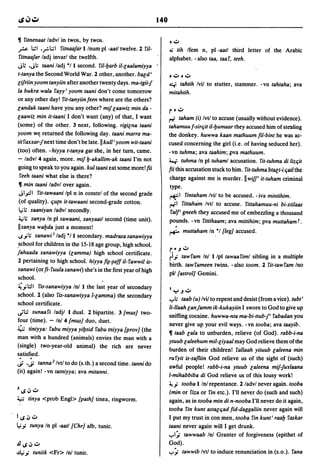 140

~    fitnenaat ladvl in twos, by twos.                                       oo:J
~        1.::1 ,..,.:.l.;;1 fitnaafarI Inurn pi -aatl twelve. 2 riI-         Ai tih Ifem n, pi -aatl third letter of the Arabic
 fitnaafar ladj invarl the twelfth.                                          alphabet. - also taa, taaf, teeh.
J~ ,J'; taani ladj "II second. riI-!Jarb il-laalamiyya                f

t-tanya the Second World War. 2 other, another. bald'                        oo:Joo:J
lifriin yoom tanyiin after another twenty days. ma-tgii-J                    ~   tahtih Ivil to stutter, stammer. -vn tahtaha; ava
la bukra wala fayy' yoom taani don't come tomorrow                           mitahtih.
or any other day! fit-tanyiinfeen where are the others?
landak taani have you any other? mif laawiz min da -                         r 0 o:J
laawiz min it-taani I don't want (any) of that, I want                       ~ taham (i) Ivtl to accuse (usually without evidence).
(some) of the other. 3 next, following. rigilna taani                        tahamuu f-sirqit il-!Jumaar they accused him of stealing
yoom Wt; returned the following day. taani marra ma-                         the donkey. huwwa kaan mathuum fil-bint he was ac-
titfaxxar-fnext time don't be late. II kull' yoom wit-taani                  cused concerning the girl (i.e. of having seduced her).
(too) often. -hiyya t-tanya gat she, in her turn, came.                      -vn tuhma; ava taahim; pva mathuum.
- ladv/4 again, more. mif !J-akallim-ak taani I'm not                        4..f: tuhma In pi tuhaml accusation. fit-tuhma di lizqit
going to speak to you again. kul taani eat some more! fii                    fii this accusation stuck to him. rit-tuhma btalt-i (jail the
  feeh taani what else is there?                                             charge against me is murder. II wi//' it-tuham criminal
 ~ min taani ladvl over again.                                               type.
 JI?I fit-tawaani Ipl n in constrl of the second grade                       ~I fintaham Ivil to be accused. -iva mintihim.
 (of quality). qU{n it-tawaani second-grade cotton.                          ~I fittaham Ivtl to accuse. fittahamuu-ni bi-xtilaas
 le; ~ saaniyan ladvl secondly.                                              falf' gneeh they accused me of embezzling a thousand
 ~~ sanya In pi sawaani, sanyaatl second (time unit).                        pounds. -vn fittihaam; ava mittihim; pva muttahamT.
 IIsanya wa!Jda just a moment!
                                                                             ~ muttaham In ,"I [leg] accused .
 ..sy~ sanawi J ladj "II secondary. madrasasanawiyya
.school for children in the 15-18 age group, high school.
                                                                             r~.Jo:J
fahaada sanawiyya (lamma) high school certificate.
                                                                             ri.,; tawfam In! Ilpl tawaafiml sibling in a multiple
2 pertaining to high school. hiyya r~-~aff il-fawwil is-
                                                                             birth. tawfameen twins. - also 100m. 2 fit-tawfam Ino
sanawi (or fi- fuula sana wi) she's in the first year of high
                                                                             pI! [astrol] Gemini.
school.
~ y :J 1 fis-sanawiyya In! I the last year of secondary
                                                                             ·Y.Jo:J
school. 2 (also fis-sanawiyya I-lamma) the secondary
                                                                             y,; taab (u) Ivil to repent and desist (from a vice). tubt'
school certificate.
                                                                             li-llaah lanfamm ik-kukayiin I swore to God to give up
~I.:: sunaafi ladjl I dual. 2 bipartite. 3 [mus] two-
                                                                             sniffing cocaine. huwwa-nta ma-bi-ttub-J' fabadan you
four (time). - Inl 4 [mus] duo, duet.
                                                                             never give up your evil ways. -vn tooba; ava taayib.
~ tiniyya: fabu miyya yi!Jsid fabu tniyya [prov] (the
                                                                             ~ taab lala to unburden, relieve (of God). rabb-i-na
man with a hundred (animals) envies the man with a
                                                                             ytuub la/eehum mil-liyaa/ may God relieve them of the
(single) two-year-old animal) the rich are never
                                                                             burden of their children! f~llaah yituub la/eena min
satisfied.
                                                                             rufyit is-safliin God relieve us of the sight of (such)
~ ,~ tanna Z Ivtl to do (s.th.) a second time. tanni do                      awful people! rabb-i-na ytuub laleena mif-JuY/aana
(it) ;lgain! - vn tatniyya; ava mitanni.
                                                                             /-mihabbiba di God relieve us of this lousy work!
                                                                             ~.,; tooba Ilnl repentance. 2 ladvl never again. tooba
3   loS ~ o:J                                                                (min or fiza or fin etc.). I'll never do (such and such)
~      tinya <prob Engl> [path] tinea, ringworm.                             again, as in tooba min di n-nooba I'll never do it again,
                                                                             tooba fin kunt astalqad fid-daggaliin never again will
I loS ~ o:J                                                                  I put my trust in con men, tooba fin kunt' raa!J faskar
le;.,; tunya In pi -aatl [Chr] alb, tunic.                                   taani never again will I get drunk.
                                                                             yl:; tawwaab In! Granter of forgiveness (epithet of
.£l1oS~o:J                                                                   God) .
.u,;.,;tuniik <Fr> Inl tunic.                                                y:;    tawwib Ivtl to induce renunciation in (s.o.). fana
 
