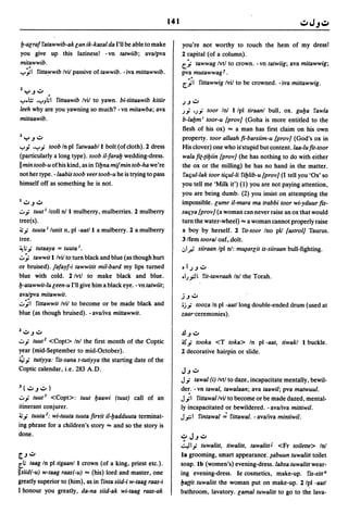141


b-acraf fatawwib-ak can ik-kasal da I'll be able to make                 you're not worthy to touch the hem of my dress!
you give up this laziness! - vn tatwiib; ava/pya                         2 capital (of a column).
mitawwib .                                                               [.;. tawwag Ivtl to crown. -vn tatwiig; ava mitawwig;
..,...';1 fitta.wwib Ivif passive of tawwib. -iva mittawwib.             pya mutawwagf.
                                                                         [.';1 fittawwig Ivif to be crowned. - iva mittawwig.
ZYJ":;"             •
..,....lz .
       ..,...J;I fittaawib Ivif to yawn. bi-tittaawib kitiir            .) J ..:;..
leeh why are you yawning so much? -vn mitawba; ava                               toor 101 Ilpl tiraanl bull, ox. guba fawla
                                                                         J.J' 'J.J'
mittaawib.                                                               b-Iabmi toor-u [proy] (Goha is more entitled to the
                                                                         flesh of his ox) "" a man has first claim on his own
3   yJ ..:;..                                                            property. toor allaah fi-barsiim-u [proy] (God's ox in
..,....; •..,....; toob In pi fatwaabll bolt (of cloth). 2 dress         His clover) one who is'stupid but content. laa-Iu fit-toor
(particularly a long type). toob iI-/arab wedding-dress.                 wala fic-tibiin [proy] (he has nothing to do with either
II min toob-u of his kind, as in fibna mifmin tob-ha we're               the ox or the milling) he has no hand in the matter.
not her type. -Iaabis toob yeer toob-u he is trying to pass               faqul-Iak toor tiqul-Ii fiblib-u [proy] (I tell you 'Ox' so
himself off as something he is not.                                      you tell me 'Milk it') (1) you are not paying attention,
                                                                         you are being dumb'. (2) you insist on attempting the
I":;"J":;"                                                               impossible. cumr ii-mara ma trabbi toor wi-yduur fis-
.;:.,.; tuut / Icoll 011 mulberry, mulberries. 2 mulberry                saqya [proy] (a woman can never raise an ox that would
tree(s).                                                                 turn the water-wheel) "" a woman cannot properly raise
~.; tuuta / lunit n, pI -aatl I a mulberry. 2 a mulberry                 a boy by herself. 2 fit-toor Ino pU [astrol] Taurus.
tree.                                                                    3/fem toora/ oaf,. dolt.
~ ;.; tutaaya = tuuta /.                                                .:,1.# siiraan Ipl 01: m~arcit is-siiraan bull-fighting .
.;:.,;. tawwit I Ivif to turn black and blue (as though hurt
or bruised). jafayf-i tawwitit mil-bard my lips turned                   ol.)J":;"
blue with cold. 2 Ivtl to make black and blue.                           olJ..fI1. fit-tawraah 101 the Torah.
b-atawwit-Iu ceen-u I'll give him a black eye. - vn tatwiit;
ava/pya mitawwit.                                                        j J ..:;..
.;:.,';1 fittawwit Ivil to become or be made black and                   oj'; tooza In pI -aat/long double-ended drum (used at
blu.e (as though bruised). - ava/iva mittawwit.                          zaar-ceremonies) .

Z":;"J":;"                                                               .lJJ":;"
.;:.,.; tuut 2 <Copt> Inl the first month of the Coptic                  -.s.; tooka <T toka> In pI -aat, tiwakl I buckle.
year (mid-September to mid-October).                                     2 decorative hairpin or slide.
~.; tutiyya: fis-sana t-tutiyya the starting date of the
Coptic calendar, i.e. 283 A.D.                                           J J ..:;..
                                                                         J.; tawal (i) Ivtl to daze, incapacitate mentally, bewil-
J ( ..:;..   J ..:;.. )                                                  de~.  - vn tawal, tawalaan; ava taawil; pya matwuul .
.;:.,.; tuut 3 <Copt>: tuut baawi (tuut) call of an                      J.;I    fittawallvif to become or be made dazed, mental-
itinerant conjurer.                                                      ly incapacitated or bewildered. - ava/iva mittiwil.
~.; tuuta 2 : wi-tuuta tuuta firYit iI-badduuta terminat-                J.r: 1 fintawal'; fittawal. - ava/iva mintiwil.
ing phrase for a children's story "" and so 1he story is
done.                                                                    ,?JJ":;"
                                                                         .::."J I.; tuwalitt,   tiwalitt, tawalitt' <Fr toilette> 101
[J ..:;..                                                                la grooming, smart appearance. ~abuun tuwalitt toilet
[.; taag In pI tigaanll crown (of a king, priest etc.).                 soap. Ib (women's) evening-dress.labsa tuwalittwear-
Iisiid(-u) w-taag raas(-u) "" (his) lord and master, one                 ing evening-dress. Ie cosmetics, make-up. fis-sitt B
greatly superior to (him), as in fima siid-i w-taag raas-i               /ja((it tuwalitt the woman put on make-up. 2 Ipl -aatl
1 honour you greatly, da-na siid-ak wi-taag raas-ak                      bathroom, lavatory. camal tuwalitt to go to the lava-
 