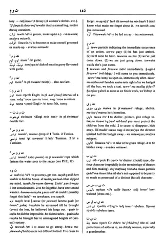 142

tory. - ladj invar/3 dressy (of women's clothes, etc.).              forget. m-aGraf-f' reeh illi tawwah-ha min baal-i I don't
rif-fan(a di sboor miftuwalitt that's a casual bag, not for          know what made me forget about it. -vn tatwiih; aval
dressy occasions.                                                    pva mitawwah.
..:oJ.i tawlitlvtl to groom, make up (o.s.). -vn tawlata;            .~, rittawwah Ivil to be led astray. - iva mittawwah .
avalpva mitawlit.
..:oJ;, rittawlitlvil to become or make oneself groomed              ~~.:;.,
or made-up. - avaliva mittawlit.                                     ;. taww particle indicating the immediate occurrence
                                                                     of an action. tawwu gayy (I) he has just arrived.
I   r~':;"                                                           (2) he'll soon be here. tawwina nazliin (1) we've just
r'; 'r.i toom 1 In! garlic.                                          come down. (2) we are just going down. tawwaha
~,; '~.i tomiyya Inl dish of meat in gravy flavoured                 wakla she's just eaten.
with garlic.                                                         11 tawwan and fit-taww ladvl immediately. y.-agii-k
                                                                     fit-taww' (wil-Iay;a) I will come to you immediately.
z r ~.:;.,                                                           -taww' ma Iconjl as sQon as, immediately after. taww'
r.i  toom 2 1n pltiwaaml twin(s). -also tawram.                      ma nzilna mil- rutubiis xadna taks right after we had got
                                                                     off the bus, we took a taxi. taww' ma nxallfJ1 if-fuyla
(':u':;" )                                                           ya-nfuut Galeek as soon as we finish work, we'll drop in
"'.i   toon <prob Engl> In pi -aatl [mus} interval of a              on you.
tone. rubG' toon quarter tone. n~I' toon semitone.
";,;.i tuuna <prob Engl> Inl tuna fish, tunny.                       1oS~':;"
                                                                     ~,,:... ,~.ii-"
                                                                                   maMa In pi mataawil refuge, shelter.
- .:;.,~~.:;.,                                                       ma-Iuu-f matwa he's homeless.
u.F...i tiwintoot <Engl twin tote> In pi tiwintaatl                  ~JI; taawa Ivtl I to shelter, protect, give refuge to.
double bet.                                                          laazim titaawi I-r;iyaal mil-bard you must protect the
                                                                     children from the cold. 2 to cause to disappear, hide
IIJ"'~~ .:;.,                                                        away. riI-mudiir taawa n~1 iI-mizaniyya the director
..,....i tuunis I, tuunus Iprop nl I Tunis. 2 Tunisia.               spirited half the budget away. - vn mitawiyya; avalpva
..r'.i tunsi Ipl tawansal I ladjl Tunisian. 2 In!         a          mitaawi.
Tunisian.                                                            ~J~' rittaawa Ivill to take or be given refuge. 2 to be
                                                                     hidden away. - avaliva mittaawi.
z IJ'" ~~.:;.,
..,....i tuunis 2 (also (uunis) In pltawaniisl rope which            "'r'1oS':;"
                                                                     ~ tiib <prob Fr type> Inl distinct (facial) type, dis-
fastens the water pots to the saliya (see PI.E, 12).
                                                                     tinct character (especially in the terminology of theatre
                                                                     and film-making). mif mafruuq rinnaha tkuun gamiila
.~     .:;.,
.1; taah (u) Ivi/l to go astray, get 10st.taayihGan ii-beet
                                                                     liadd' ma tkuun liiha tiib she's not supposed to be pretty
                                                                     so much as possessed of a distinct (facial) character.
unable to find the house. di taahit r;an baal-i that slipped
my mind. taayih fin-noom drowsy. II tuht , Gan iI-war;y
                                                                     IJ'" IJ'" "'r' loS .:;.,
I lost consciousness. 2 to be forgetful, have one's mind
                                                                     ..,..l.!1;
                                                                            taybass <Fr taille basse> ladj invarl low-
wander. huwwa-na tayha Gan is-sitt' di could I possibly
                                                                     waisted (dress etc.).
forget this lady? - vn tawahaan; ava taayih.
~I; taayih lavailisarrax (or lawwat) lamma gaab (or
                                                                     IJ"'J"'r'IoS':;"
lamm a Galee) it-tayhiin he screamed till he brought                 ~",;     tiyublis <Engl> ladj invarl tubeless. ri(araat
(even) the lost, he bellowed his lungs out. -gasb it-                tiyublis tubeless tyres.
tayha he did the impossible, he did miracles. - gaab laha
t-tayha he brought her to unimagined heights of (sex-                ':;"1oS':;"
ual) ecstasy.                                                        4    teeta <perh Gr tethe> In! [children} title of, and
.;. tawwah Ivtl I to cause to go astray. beet-u ma-                  polite form of address to, an elderly woman, especially
ytawwah-fhis house is not difficult to find. 2 to cause to           a grandmother.
 