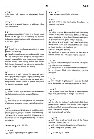 143


;.::J IS.::J                                                             ..rJ.JIS.::J
J   jt.;   liyalru <It lealro> In pI liyalraall {obsol]                  ..r";"; tayfuus <prob Engl> Inl typhus.
theatre.
                                                                         .!lIS":"
 J.::J IS.::J                                                            !II; laak (i) Ivil to wear out, become threadbare. - vn
J;.; teelalln pI layaalill I variety of wild goat. 2 Don                 layakaan; ava laayik.
Juan, skirt-chaser.
                                                                         J IS":"
[. IS.::J                                                                J,;   liillnl la hemp. Ib strong cloth made from hemp
r:i liij (also liifor liifa) <Fr lige> In pI falyaaj,liyaajl              (used in particular for mattresses). 2 fibre. liiI dibriyaaj
I cable (of the type used in vehicles). liij faraamil                    {auto} clutch disc of fibre. IlliiI il-faraamil brake-pads.
brake-cable. liij dibriyaaj steel cable joining clutch ped-              - Ipl falyaal13 linen. IlJirii{ liiI tape-measure.
al and disc. 2 pawl.                                                     ~ liila Inl I {lexl} staple. Cju{n i (awiil il-liila long-
                                                                         staple cotton. - Iplliyall 2 layer of fibres (in a tyre).
C. IS.::J                                                                3a {naut] fore-lock. 3b {engJ split pin.
(:;;1 fin/aalj Ivil to be allowed, permitted, or made                   11 bil-liila with great difficulty.
possible. - iva minlaalj.                                                ..h; layyil Ivtl to secure (a bolt or the like) with a
(l;i ralaalj Ivtl to allow, permit, make possible (to or                 forelock or split pin. - vn lalyiil; ava/pva mitayyil.
for s.o.). fana !aakir illi ralaljl-i-li   fur~it   ziyaaril il-
ml¥nal I am grateful for your giving me the chance to
visit the factory. -Ithe literary passive also occursl
 fUli!J-li zyaart il-ml¥nal I was allowed to visit the fac-
                                                                         J
                                                                         I      IS":"
                                                                             layyim Ivtl to enthral by love, infatuate. - vn lalyUm;
                                                                         ava milayyim; pva mutayyam.
tory. -vn filaalja; ava mutiilj; pva mutaalj.
                                                                         ;1   fillayyim Ivil to be or become enthralled by love,
                                                                         be or become filled with infatuation. - avaliva
; IS.::J
                                                                         millayyim.
)~ layyaar In pI -aatl I current (of water, air etc.).
xallii-k laayim mala I-Iayyaar keeping swimming with
the current! 2 {elee} current. layyaar mitrayyar alter-                  2
                                                                             rIS":"                                .
nating current. 3 trend, current of opinion. bi-Ilabbar                  r><'   IUm <Engl> In pI ralyaaml I team (in football
lan layyaar it expresses a trend.                                        etc.). 2 round (in the shooting of pigeons or clays).


0; IS .::J                                                               ;JrlS":"
J.# IUruh <It liro> In pI -aall arena where the shoot-                   )YO-; laymuur <prop name Taymur>: manga laymuur
ing of clays or pigeons is the object of betting.                        large dark-green variety of mango. - also limuur.

j IS.::J
                                                                         .., IS":"
ifl" leeza <T leyze> Inl {obsol} title of, and polite form
                                                                     . ~ liin (also liin barjuumi) Icoll nl fig(s). II tUn !ooki
of address to, an elderly woman, especially a relative.
                                                                         prickly pear(s) (Opuntia ficus indica). -liin iI-fiil great
                                                                         cardamom, black amomum (Amomum granum para-
IJ"IS.::J
~      lees In plluyuusl I billy goat. 2 stolid fool, dolt.              disi). -IUn binraali banyan.
filuus mala Iyuus {prov] it's oafs who have the money .                  4:.; liina lunit n, pI -aall a fig.
.,..;. layyis Ivil to become stupefied. fil-waaljid layyis
bald iI- rakl one felt drugged after eating. - vn lalyUs;                I ( 0 IS ..:.. )

ava milayyis.                                                            ..,; leeh I Ifem n, pI -aall third letter of the Arabic
                                                                         alphabet. - also laa, laar, lih .
.; IS.::J see [. IS .::J : liif, liifa                                   ..,; leeh 1, IUh Inl pride, ttaughtiness, self-assertion .
                                                                         ..,; leeh 3 <Engl> Inl {plumb] T-joint.
 ~J";IS.::J
J~         layfuud <prob Engl> Inl typhoid fever.                        2 0    IS":" see   0   J ..:.. : laayih
 