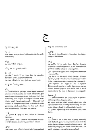 Ir     see      ..s r . ga                                       help me! come to my aid!


Irlr                                                             .)..s I r
~~   gaaga Iprop nl Jinn! of guidance (invoked in spells         J'- ~ gaayir <poss Fr cahier> Inl standard size of paper
and charms).                                                     58 by 82 centimetres.


~I     r                                                         .)." r
,~         ]aad <Fr> Inl jadc.                                   .J~ ga'i''i'ar Ivtl to push. force. IIga'i''i'ar dimaa¥-u
                                                                 liI-muJkila I-mayit ma ljall-a-ha hc put his mmd to the
.) I   r    ~ee   .).J   r: gaar, gaara:'                         problem until he solved it. - ava miga'i''i'ar .
                                                                   •
                                                                 .Jt;.:.1
                                                                       'i'itga'i''i'aror 'i'lgga'i''i'arlvil to be pushed. beforced.
(j I       r)                                                    - iva mllga 'i''i'ar.
j~         gaaz I <perh T gaz from Fr> Inl paraffin,
                                                                 ;~ gaa'i'lr Ivil to object. resist. protest. bl-yljibb'
kerosene. lambll gaaz kerosene lamp.
                                                                 ygaa 'i'1r liI-Iaaql wil-malyaall he likes to argue whether
j~ jaaz <Engl> Inl jazz. fmiit jaaz a Jazz-band.
                                                                 he has a good reason or not. - vn lruga fra; ava lrugaa fir.
.:" I r sce 2.:".:"        r : gaall                             ;t;.:.1 'i'lIgaa'i'lr or 'i'lggaa'i'lr Ivil I = gaa'i'lr .
                                                                 2 (impersonal) passive of gaa fir. batta tamall waraljll
~I     r                                                         il-bl/s{a kamaall yllgaa'i'ir Iii IS there even to be an
•~ gaah Inl honour. prestige. status.la gaah wala maal           argument over the pnce of the stamp! - iva mitgaa fir .
yihimm-I-ni neither status nor wealth interests me. lIya
                                                                 (yyr)
gaah in-nabl exclamation of awe"" oh. wow! isn't that
                                                                 ~ gibb Inl dcep hole. pit. II !VIC/Ie li-glbb he got into a
something!. as in,va gaah lIl-nabi ljlllll 'i'akla oh. wow!
                                                                 difficult problem. he got m a fix.
what a meal! - 'i'ana I-gaah in-nabl "" I beseech you!
                                                                 ~ glbba In pi -aat, glbabl buttonless long outer robe
- 'i'ilaah-i w- f1l1ta gaah-i invocation to God for his aid in
                                                                 open down the front. worn by Muslim clergy and well-
performing a task. as in filaah-i w-'i'ima gaah-i tkuun
                                                                 to-do villagers. lIeads' b-glbba unhulled lentils.
mill 1I1-llagljllll may God grant you success!
                                                                 4     gabba I <prob Copt> Inl five-stones. jacks. - also
.Jlr                                                             kabba.
.J~ gaawa         Iprop nl Java .. 26011 nl Javanese
(people).                                                        ~   y      r
..sJ~ gaawi I ladj *1 Javanese. buxuur gaawi benzoin.            ~    gabad Ii) Ivtl to seize hold of. grasp (especially
2 Inl [bot] styrax. IIsabYit iI-gaawi friar's balsam.            with the hand). gabad-ni mill {oolj-i he seized me by the
                                                                 collar. ljasseet bi-baaga gabadit-ni I-tabt il-mayya I felt
..sIr                                                            something draggmg me down under the water. - vn
..s~ gaay, gaay <Copt> linterjl help! IIgaay ya huuh             gabd. gabadaan; ava gaabid; pva magbl/I/d.
 