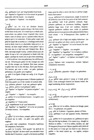 147


;~4- gabbaada In pi -aat/long-handled fruit-hook.                    mala gran-ha what a nerve she has to call her neigh-
~I    ritgabad or riggabad Ivil to be seized, be grasped             bours bad names!
(especially with the hand). - iva mitgibid.                          o J.r.>; gabaruut Inll omnipotence, might. 2 source of
-¥.JI ringabad   =   ritgabad. - iva mingibid.                       all authority (one of the five parts of the Sufi cosmos).
                                                                     J~ gabbaar ladjl I Ipl gahabral colossal, huge.
I;y[                                                                 limaara gabbaara an enormous building. riggaala
r.    gabarl   (u)   Ivtl   I to   set   (broken   bones).           gababra huge men. 2 Ipl -iinl ruthless, despotic.
ril-migabbaraati gabar laqmit diraal-i the bone-setter               riggaala gabbariin ruthless men. kullu zii laahalin
set the bone of my arm. 2 to round up to a whole unit.               gabbaar [provJ every person with a physical defect has a
lumr-u-hum ma gabaru ksuur iI-gineeh they never                      cruel streak. - Inl 3 Omnipotent One (epithet of
round a sum of money up to a pound (when they're                     God).
going to give it to someone). 3 (also gabar xaa(ir and               .r..Y:- gabaayir Ipl nl high and mighty behaviour. (ya
gabar bi-xaa(ir) 3a to soothe (s.o. 's feelings) with a kind         leen-ak) ya gabayr-ak what a nerve you've got!
word or deed, treat (s.o.) charitably, help out (s.o. in             ~I rilgabar2 or riggabar2 Ivil to be forced, be com-
distress). da kaan raagillfalbaan w-ana gabart i xa(r-u              pelled. - iva milgibir.
that man was in a bad way and I helped him. 3b to                    ~I ringabar2 = ritgabar. - iva mingibir.
bribe. mif raaqi ymajji I-waralj - yimkin yikuun layz-ak             ~I rilgabbar2 or riggabbar.? Ivil to behave ruthless-
tugbur bi-xa(r-u he's not prepared to finish with the                Iy. - vn lagabbur r; ava milgabbar, mutagabbir r .
papers - perhaps he wants you to give him something.                 .r.>;i ragbar r = gabar2. - vn rigbaar; ava mugbirr; pva
- Ivi/4 to sell out. lissa ma-gabarnaa-jwe still haven't             mugbar.
run out. riI-burtuljaan gabar (I) the oranges are sold               .SJY:-l rigbaari ladjl compulsory. larmiin rigbaari
out. (2) the oranges are finished. II da kaan zamaan                 compulsory insurance.
wi-gabar that was in the old days, that's past history.
5 to recover, get over a crisis. -vn gabr, gubraan,                  -~.JY[

gubraniyya; ava gaabir; pva magbuur.                                 0!.~.r.>;    gabardiin,   gi~ardiin   <Engl> Inl gabardine.
r. gabr I/vn/llgabr iI-babr see xaliig. 2/nl riI-gabr
algebra.                                                             J~;y[
J.~  gaabirln/l male given name. 2 Healer (epithet of                'y-.r.>; gibriil (also gibriinJ) Iprop nl I male given
God). lIya gaabir cry of the vendor of cooked offal.                 name. 2 the archangel Gabriel (in Islamic belief, the
;J~ gubaara, gibaara J In pi -aat, gabaayirl splint.                 angel mediating divine inspiration).
; ~ gibiira. gahiira In pi gabaayirl splint.
~I ritgabar 1 or riggabar 1 Ivil passive of gabar I. - iva           .J ~ ; y [ see         J ~ .J y   [ : gibriill
mitgibir.
~I ringabarl = ritgahar l . -iva millgihir.                          .~.Jy[

~ gabbar Ivtl to set (broken bones). - vn tagbiir; aval              ~.r.>;      gabariih <Fr gabaril> In pi -aall model (in naval
pya migabhar.                                                        architecture ).
~ migabbar In *1 bone-setter.
JI~ migabbaraali In pi -yyal bonesetter.                             ..,..y~
                                                                     ~       gibis (a) Ivil to stiffen, thicken (of dough, paste
~I ritgabbar 1 or riggabbar 1 Ivil to be set ~orrectly
(of broken bones). - iva milgabbar.                                  etc.). - vn gabasaan; ava gaabis.
                                                                     ~ gibs Inl 1 plaster. 2 gypsum, plaster of Paris .

2 ;Y[                                                                ..... ~ gabbaasa In pi -aall gypsum works, limestone
r.   gabar2 (i) Ivtl to force, compel. gabar-ni lal-majy             works.
he forced me to walk. - vn gabr; ava gaabir; pva                     ~ gabbis Ivt/l to put plaster on. gabbisuu-Iu rigl-u
magbuur.                                                             they put his leg in plaster. 2 to cause (e.g., dough) to
<.Sr. gabri ladjl compulsory. rit-Iasliira I-gabriyya                thicken or stiffen. - Ivil 3 to stiffen, harden, set. tf.iil
the compulsory fixed-price.                                          lil-malguulZ jiwayyil zeet raysan yigabbis add a little oil
r. gubr Inl I cruelty. reeh ig-gubr i da tf.arb-ak lu                to the putty or it may get too hard to use. IImuxx-u
ma-ykun-f bif-Jakl i da how cruel! you shouldn't beat                gabbis == his mind seized up. -vn lagbiis; avalpva
him like that! 2 insolence. ya gubr-a-ha lamma Iljabbay              migabbis.
 