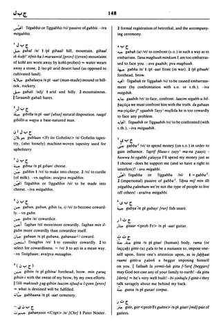 148


~ I fitgabbis or figgabbis Ivil passive of gabbis. - iva          2 formal registration of betrothal, and the accompany-
mitgabbis.                                                        ing ceremony.

1  Jy[                                                            ~Y[
~      gabal Inl I Ipl gibaall hill, mountain. gibaal             ~      gabah (a) Ivtl to confront (s.o.) in such a way as to
Ik-kuI:JI' tifnii-ha I-maraawid {prov/ «even) mountains           embarrass. fana magbuuh minkum I am too embarras-
of kohl are worn away by kohl-probes) "" water wears              sed to face you. -ava gaabih; pva magbuuh.
away a stone. 2 Ino pll arid desert land (as opposed to           ~ gabha Inl I Ipl -aatl front (in war). 2/pl gibaahl
cultivated land).                                                 forehead, brow.
~ ~ gabalaaya In pi -aatl (man-made) mound or hill-               ~I fitgabah or figgabah Ivil to be caused embarrass-
ock, rockery.                                                     ment (by confrontation with s.o. or s.th.). -iva
~ gabali ladjl I arid and hilly. 2 mountainous.                   mitgibih.
II faraanib gabali hares.                                         ~~ gaabih Ivtl to face, confront.laazim nigabh-u bil-

                                                                  l:Jac;iic;a we must confront him with the truth. da gabaan
Z.J Y [                                                           ma-yic;dar-I' ygaabih fayy' mujkila he is too cowardly
~ gibilla In pi -aatl tabus] natural disposition. raagil
                                                                  to face any problem.
gibil/it-u watya a base-natured man.                              ~~I fitgaabih or figgaabih Ivil to be confronted (with

                                                                  s.th.). - iva mitgaabih.
,:,1 J y [
I..J ~ r. gublaan <Fr les Gobelins> Inl Gobelin tapes-
                                                                  II,$Y[
try, (also loosely) machine-woven tapestry used for               ~ gabba Z Ivil to spend money (on s.o.) in order to
upholstery                                                        gain influence. f~rif filuus-i zayy' ma-na laayiz -
                                                                  huwwa bi-ygabbi lalayya I'll spend my money just as
I,:,y[
                                                                  I choose -does he support me (and so have a right to
4    gibna In pi gibanl cheese.
                                                                  interfere)? - ava migabbi.
~ gabbin I Ivtl to make into cheese. 2 Ivil to curdle
                                                                  ~ I fitgabba        or   figgabba Ivil I = gabba z.
(of milk). -vn tagbiin; avalpva migabbin.
                                                                  2 (impersonal) passive of gabba z. fil:Jna mif min il/i
~I fitgabbin or figgabbin Ivil to be made into
                                                                  yitgabba laleehum we're not the type of people to live
cheese. - iva mitgabbin.
                                                                  off others! - ava/iva mitgabbi.

Z,:,y[                                                            ZI,$Y[
~ gabun, gubun, gibin (u, i) Ivil to become coward-               4 gubya'/n pI gubayl {rur] fish snare.
ly. -vn gubn.
~ gubn Inl cowardice.                                             .II..::.o[
~i fagban lell morelmost cowardly. fagban min il-                 J~       gitaar <prob Fr> In pI -aatl guitar.
gubn more cowardly than cowardice itself.
I..J~ ¥abaan In pi gubana, gabanaat J I coward.                   ,?..::.o~
~I fistagbin Ivtl I to consider cowardly. 2 to                    ~ .4 gitta In pI gitatl (human) body. rama (or
select for cowardliness. - Ivil 3 to act in a mean way.           lac;c;al:J) gittit-(u) lala to be a nuisance to, impose one-
- vn fistigbaan; avalpva mistagbin.                               self upon, force one's attention upon, as in jal:Jl:Jaat
                                                                  raami gittit-u laleek a beggar imposing himself
J( ':'Y[)                                                         on you. II fallaah la yirmii-Iak gitta f- farq {beggars]
~ gibiin In pi gibinal forehead, brow. min larac;                 may God not cast any of your family to earth! - da gitta
gibiin-i with the sweat of my brow, by my own efforts.            {deris] '" he's very well built! -bi-yinhajuf-gittit-i they
II filii maktuub lag-gibiin laazim tifuuf-u I-leen {prov]         t~lk savagely about me behind my back.
 '" what is destined will be fulfilled.                           ~ gussa In pI gusasl corpse.
~ ~ gabbaana In pi -aatl cemetery.
                                                                  .1..::.0 [
-I,$':'Y[                                                         ft.: gitir, gitr <prob Fr guetre> In pI gitarl {mil] pair of
o ~ gabanyoot <Copt> Inl {Chr] I Pater Noster.                    gaiters.
 