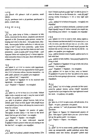 149


OJ":;' [                                                              kunt i f-balad yU(;budu g-gal:Jfi yifP wi-ddii-Iu {prov] ...
.j~    gatooh <Fr gateau> Icoll nl pastries, small                    when in Rome do as the Romans do. - wala fiif gal:Jfl
cake(s).                                                              yuxrug minha b-bardalt-u ... it's a very tight spot
,-!I..j~ gatohaaya lunit n, pi gatohaat, gatohayaatl a                indeed.
pastry, a small cake.                                                 ~ gayyaj Ivil to behave brusquely. - vn tagyiif; ava
                                                                      migayyaj.
                                                                      ..;- ~ gaayif Ivil to behave defiantly. ya ymaar ya yabi
                                                                      banal tigaayif m8(;a /Ii fakbar minnak you stupid ass,
IC[                                                                   stop defying your elders! - vn migal:Jfa; ava migaayif.
Ii"": .~ guya Iprop n! Goha, a character in folk
stories, renowned for his direct, simplistic and shrewd               rc[
approach to life. IImusmaar guya pretext, excuse for                  ~      gayam (i) I/vtl to send to hell. dahya tigyim-u
keeping one's foot in the door. - beet guya maze, laby-               maya disaster cast him into hell! 2 Ivil to stare (at s.o. or
rinth. -huwwa guya fakbar walla-bn-u ... who are you                  s.th.) in envy, put the evil eye (on s.o. or s.th.). min
trying to kid? I wasn't born yesterday. -guya fawla                   sa8(;it ma len-ha gayamit fil-waad rac;ad layyaan the
b·laYm i toor-u {prov] o~e has first claim on one's own               moment she set her evil eye on the boy he fell ill. - vn
possessions. - c;aalu ya guya lidd i moog iI-baYr. - c;aal            gaym; ava gaayim; pva magyuum.
il-gayyaat faktar mir-rayyaat {prov] ... future opportu-              ~ gayma instance noun of gabm. gayma taxd-u to

nities outnumber those in the past, there will always be              hell with him!
a chance to get even.                                                 ~ gayiim In! hell, hellfire. fana laayiffi-gayiim I'm
                                                                      living in hell.
                                                                      ~I fitgayam or figgayam Ivil to go to hell, die (of an
~C[
                                                                      enemy). -iva mitgiYim.
~     gayad (i, a) I Ivtl to receive with ingratitude.
                                                                      ~I fingayam = fitgaYam. -iva mingiYim.
gayad nil mit rabb-u he was ungrateful for God's good-
                                                                      ~ gayyam Ivil to s~are in fury, envy or hatred.
ness. 2/vil to become callous, become insensitive. -vn
                                                                      bi-ygayyam-Ii b-lenee ka- finn i ya-yiftiris-ni he stares
gubd, gayd, guyuud; ava gaayid; pva magyuud.
                                                                      at me as if he were going to devour me. - vn tagyiim; ava
J~ gayuud ladj * I ungrateful.
~I fitgayad or figgayad Ivil to be received with
                                                                      migayyam.                    "
ingratitude. - iva mitgiYid.
~I fingayad = fitgaYad. -iva mingiYid.                                j;   c[
                                                                      ~      gaya; t (a) lvil to bulge, protrude (of the eyes).
                                                                      lenee-ha gaya;it lamma c;arrat iI-yabli yawaleerr
JC[                                                                   rac;abit-ha her eyes bulged as the rope tightened round
~ gayar (u, a) Ivtl to bury (s.o.) in a hole. fallaah
                                                                      her neck. -vn guyuu;; ava gaaYi;.
yigyar rooy-u matray ma raay ... may he roast in hell!
-vn gayr; ava gaayir; pva magYuur.
~ guyr In pi guyuur, giyaarl burrow, hole (of an                      tt[
animal). guyr i fraan rat hole.lIguyr i dUb yikaffi miyya             & gaxx (u, i) Ivill to spin a yarn, tell tall stories. 2 to
w-miit yabiib {prov] there will always be room in one's               sq~irt.
                                                                          -vn gaxx, gaxaxaan; ava gaaxix.
home for a friend.                                                    t~ gaxxaax In * and pi gaxxaaxal fibber, hot-air

~I fitgayar or figgayar Ivil passive of gayar.                        merchant.
rahu-tgayar fi-sittiin dahya ... he went to the devil!                i:fl fitgaxx or figgaxx Ivil (impersonal) passive of
thank God we got rid of him! - iva mitgiYir.                          gaxx. fahu itgaxx a laleek t~ere you are -you've been
,.-..;1 fingayar = fitgaYar. -iva mingiYir.                           I~d up the garden path! - iva mitgaxx.
                                                                      ~I fingaxx = fitgaxx. -iva mingaxx.
~ gayyar Ivil to stare wide-eyed. maa-Iak
bi-tgayyar-Ii kida b-lenee-k what are you staring at me
like that for? - vn tagyiir; ava migaYYar.                            1 ,) ,)   c::.
                                                                      ~ gadd l (i) Ivil to occur newly. gaddit ;uruufthings
~C[                                                                   came up unexpectedly. gaddit laleehum sarwa they
..;.:....:. gal:Jf In pi guyuuj, guyujal young donkey. II fin         suddel).y came into money. ya-ygidd a laleek naas
 