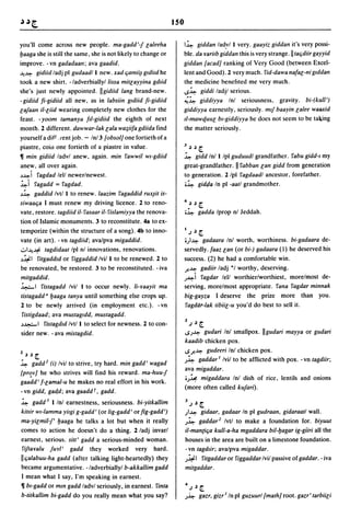 150

you'll come across new people. ma-gadd'-j Galeeha                        I~ giddan lad,vl I very. gaayiz giddan it's very possi-
lJaaga she is still the same, she is not likely to change or             ble. da ¥arilb giddan this is very strange.lltaqdiir gayyid
improve. -vn gadadaan; ava gaadid.                                   giddan {aead] ranking of Very Good (between Excel-
.l.(~ gidiid lad j pi gudaadl I new. xad qamii~ gldild he            lent and Good). 2 very much. fid-dawa nafaG-ni glddan
took a new shirt. - ladverbiallyl /issa mitGayyina gdlid             the medicine benefIted me very much .
she's just newly appointed. Ilgidiid lang brand-new.                 ..s~ giddi ladjl serious.
- gidiid fi-gidiid all new, as in labsiin gldiid fi-gidiid           ~~ giddiyya Inl seriousness, gravity. bi-(kull')
Gajaan iI-Giid wearing completely new clothes for the                giddiyya earnestly, seriously. mlj baayin Galee waaxid
feast. - yoom tamanya ftl-gidiid the eighth of next                  t1-mawquuG bl-giddiyya he does not seem to be ta~ing
month. 2 different. dawwar-Iak Gala wa~iifa gdiida find                  the matter seriously.
yourself a diff. cent job. - Inl 3 {obsol] one fortieth of a
piastre, coin one fortieth of a piastre in value.                    J       ~ ~    [.

~ min gidiid lad vI anew, again. min fawwil wl-gdiid                     ~ gidd Inl I Ipl guduudl grandfather. fabu gidd-I my
anew, all over again.                                                great-grandfather. II fabban Gan gidd from generation
~~i fagdad lell newer/newest.                                        to generation. 2/pl fagdaadl ancestor, forefather.
~i fagadd = fagdad.                                                      ;~ gid(ia In pi -aatl grandmother.
~~ gaddid Ivtl I to renew. laazim fagaddid rux~it is-
siwaaqa I must renew my driving licence. 2 to reno-                  4       ~ ~    [.

vate, restore. tagdiid il- fasaar iI- fislamiyya the renova-             ;~ gadda Iprop nl Jeddah.
tion of Islamic monuments. 3 to reconstitute. 4a to ex-
temporize (within the structure of a song). 4b to inno-                  I .)   ~   [.

vate (in art). - vn tagdiid; ava/pva migaddid.                           ;)~gadaara Inl worth, worthiness. bi-gadaara de-
..:..I.l.(~ tagdidaat Ipl nl innovations, renovations.               servedly. faaz Gan (or bi-) gadaara (1) he deserved his
~~I fitgaddld or figgaddid Ivil I to be renewed. 2 to                success. (2) he had a comfortable win.
be renovated, be restored. 3 to be reconstituted. - iva              J-~ gadiir ladj *1 worthy, deserving.
mitgaddid.                                                           ,;~i fagdar lell worthier/worthiest, more/most de-
~I fistagadd Ivil I to occur newly. /i-yaayit rna                    serving, more/most appropriate. fana fagdar minnak
tistagadd d lJaaga tanya until something else crops up.              big-gayza I deserve the prize more than you.
2 to be newly arrived (in employment etc.). -vn                      fagdar-Iak tibiiG-u you'd do best to sell it.
fistigdaad; ava mustagldd, mustagadd.
                                                                         2
~~I            fistagdld Ivtl I to select for newness. 2 to con-             .) ~   [.
sider new. - ava mistagdid.                                              ..s,;~ gudari Inl smallpox. IIgudari mayya or gudari
                                                                         kaadib chicken pox .
                                                                     ..sJ-~ gudeeri Inl chicken pox.
2   ~ ~   [.
                                                                     ,;~ gaddar I Ivil to be afflicted with pox. - vn tagdiir;
~ gadd 2 (i) Ivil to strive, try hard. min gadd' wagad
                                                                     ava migaddar.
{pr<:!v] he who strives will find his reward. ma-huu-J
                                                                     ;,;~ migaddara Inl dish of rice, lentils and onions
gaadd' f-Gamal-u he makes no real effort in his work.
                                                                     (more often called kujari).
- vn gidd, gad,d; ava gaadd r, gadd.
~ gadd 3 1 Inl earnestness, seriousness. bi-yitkallim                    J.)~[.
kiltir wl-lamma yilgi g-gadd' (or /ig-gadd' or fig-gadd')                )~         gidaar, gadaar In pi gudraan, gidaraatl wall.
ma-yiGmil-f' lJaaga he talks a lot but when it really                    ,;~ gaddar2 Ivtl to make a foundation for. biyuut
comes to action he doesn't do a thing. 2/adj invarl                      i/-man{iqa kull-a-ha mgaddara bil-lJagar ig-giiri all the
earnest, serious. sitt' gadd a serious-minded woman.                     houses in the area are built on a limestone foundation.
fijtayalu juyl' gadd they worked very hard.                              - vn tagdlir; ava/pva migaddar.
Ilqalabuu-ha gadd (after talking light-heartedly) they                   ,;~I fitgaddaror figgaddarlvil passive of gaddar. -iva
became argumentative. - ladverbiallyl b-akkallim gadd                    mitgaddar.
I mean what I say, I'm speaking in earnest.
~ bl-gadd or mm gadd ladvl seriously, in earnest. finta                  4.)~[.
b-titkallim bi-gadd do you really mean what you say?                 ,;~ gazr, gizr I In pi guzuurl {mathJ root. gazr' tarbiiGi
 