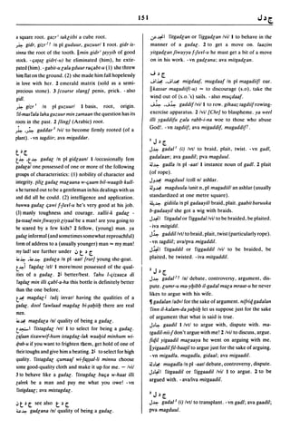lSI

a square root. gazr i takliibi a cube root.                          ~~I filgadlan or figgadlan Ivil I to behave in the;'
J~ gidr. gizr2 r In pi guduur. guzuurl I root. gidr is-              manner of a gadal. 2 to get a move on. laazim
sinna the root of the tooth. IImin gidr i (ayyib of good             yitgadlall jiwayya f-furl-u he must get a bit of a move
stock. -fjacal gidr(-u) he eliminated (him), he extir-               on in his work. -vn gadlana; ava mitgadlan.
pated (him). - gabit-u lala gduur rafjabt-u (1) she threw
him flat on the ground. (2) she made him fall hopelessly             ...;~~
in love with her. 2 emerald matrix (sold as a semi-                  JI~ .JI~ migdaaf, mugdaaf In pi magadiiJl oar.

precious stone). 3/coarse slangl penis, prick. - also                IIkassar magadiil(-u) '" to discourage (s.o). take the
gidl.                                                                wind out of (s.o. 's) sails. - also mUfjdaaf.
J~ gizr I In pi guzuurl I basis, root, ongm.                          J~ .J~ gaddif Ivil I to row. gihaaz lagdiif rowing-
 fil-masfala laha guzuur min zamaan the question has its             exercise apparatus. 2 Ivil /Chrl to blaspheme. ya weel
roots in the past. 2/lingl (Arabic) root.                            i1li ygaddifu lala rabb-i-na woe to those who abuse
 ~.                 I                                                God!. -vn tagdiif; ava migaddif, mugaddif'.
J~ 'J~     gadda,. Ivil to become firmly rooted (of a
plant). -vn tagdiir; ava migaddar.
                                                                     IJ~~
                                                                     J~ gadal l (i) Ivtl to braid, plait, twist. -vn gadl,
t~~
                                                                     gadalaan; ava gaadil; pva magduul.
t~ ·t~ gadal In pi gidlaanl I/occasionally fern
                                                                     ~~ gadla In pi -aatl I instance noun of gadl. 2 plait
gadalal one possessed of one or more of the following
groups of characteristics: (I) nobility of character and             (of rope).
                                                                     JJ~ magduul Icoll nl ashlar.
integrity.{ilil gadal malaana w-fjaam bil-waagib kull-
                                                                     ~J~ magduula lunit n, pi magadiill an ashlar (usually
u he turned out to be a gentleman in his dealings with us
and did all he could. (2) intelligence and application.              standardized at one metre square).
                                                                     ~~ gidiila In pi gadaayill braid, plait. gaabil baruuka
huwwa gadal fjawi f-fur/-u he's very good at his job.
(3) manly toughness and courage. xallii-k gadal -                    b-gadaayil she got a wig with braids.
                                                                     J~I filgada/or figgadallvil to be braided. be plaited.
&a·txaaf min fiwayyit liyaal be a man! are you going to
be scared by a few kids? 2 fellow, (young) man. ya                   - iva mitgidil.
gadal informal (and sometimes somewhat reproachful)                  J~ gaddil Ivtl to braid, plait, twist (particularly rope).
form of address to a (usually younger) man'" my man!                 -vn lagdiil; avalpva migaddil.
my lad! see further under ~ ~ ~   t                                  J~I filgaddil or figgaddil Ivil to be braided, be

~~ .~~ gadala In pi -aatl /rurl young she-goat.
                                                                     plaited. be twisted. - iva milgaddil.
t~i fagdal/el/ I morelmost possessed of the qual-
                                                                     lJ.)~
ities of a gadal. 2~ better/best. fahu I-fjizaaza di
                                                                     J~ gadal 2 r Inl debate, controversy, argument, dis-
 fagdal min illi fjabl-a-ha this bottle is definitely better
                                                                     pute. lumr-u ma-yl:Jibb iI-gadal mala mraal-u he never
than the one before.
                                                                     likes to argue with his wife.
t~ magdal J ladj invarl having the qualities of a
                                                                     11 gadalan ladvl for the sake of argument. nifriq gadalan
gadal. dool fawlaad magdal bi-~al:Jiil:J there are real
                                                                      finn iI-kalam-da ~al:Jiil:J let us suppose just for the sake
men.
                                                                     of argument that what is said is true.
~~ magdala Inl quality of being a gadal.
                                                                     J.)~ gaadil I Ivtl to argue with, dispute with. ma-
t~1 fistagdal Ivtl I to select for being a gadal.
                                                                     Igadil-nii-f don't argue with me! 2 Ivil to discuss, argue.
la/aan tixawwif-hum istagdal-Iak waal:Jid minhum wi-
                                                                     fiqil yigaadil malaaya he went on arguing with me.
4rab-u if you want to frighten them, get hold of one of
their toughs and give him a beating. 2~ to select for high
                                                                     II yigaadil fil-baa{iI to argue just for the sake of arguing.
                                                                     - vn migadla. mugadla, gidaal; ava migaadil.
quality. fistagdal fjumaaf wi-f~~al-Ii minnu choose
                                                                     ~.)~    mugadla In pi -aall debate, controversy, dispute.
some good-quality cloth and make it up for me. - Ivil
                                                                     J.)~I    filgaadil or figgaadil Ivil 1 to argue. 2 to be
3 to behave like a gadal. fislagdal bafja w-haal illi
                                                                     argued with. -ava/iva milgaadil.
laleek be a man and pay me what you owe! -vn
 fistigdaal; ava mislagdal.
                                                                     3J.)~
iJ t ~ ~ see also       t   ~ ~                                      J~ gadal 3 (i) Ivtl to transplant. -vn gadl; ava gaadil;
"~ gadlana Inl          quality of being a gadal.                    pva magduul.
 