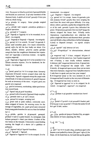 154


vore. fi~-~uquur wi-klaab i~-~eed min it-gawaaril:J hawks                 inventoried ... iva mitgirld.
and hounds are carnivores. 2 Ipl onlyl members of the                     J.r.J1 fingarad = fitgarad . .. iva mmgirid.
(human) body. b-al:Jibb-ak bi-kul/' gawarl:J-i I love you                 ~~ garrad Ivtl I to scrape. kaanu bi-ygarradu {-{iin
with my whole being.                                                      min if-faaric bi-ku/l' ~cuuba they were scraping the
;;""I? giraal:Ja Inl surgery. falaat giraal:Ja surgical                   mud from the street with great difficulty. 2 to strip,
instruments.                                                              divest, relieve. garradu ;-;aabi{ they stripped the offic-
cs>1? giraal:Ji ladjl surgical. camaliyya giral:Jiyya a                   er of his rank. garradu I-ljassils they defrocked the
surgical operation.                                                       priest. ril-l:Jaramiyya garradu I-beet mm ku/l l:Jaaga the
                                                                                                                           U


c.1~ garraal:J In *1 surgeon.                                             thieves stripped the house bare. ril-bulii~ misku
c.~1 fitgaral:J or flggaral:J Ivil to be wounded, be in-                  1-l:Jaramiyya w-garradduu-hum min sital:J-hum the
jured. - iva mitgiril:J.                                                  police caught the thieves and disarmed them. garraduu
c..r.J 1 fingaral:J or fingaral:J = fitgaral:J. - iva mingiril:J.         min kull illi l:Jitt-u they robbed him of all his belongings.
c.~ garral:J Ivtl I to scratch. fir-rami' bi-ygarral:J it-                3 [mil] to dispatch (troops). -vn tagriid; ava/pva
qizaaz sand scratches glass. 2 to injure extensively.                     migarrad.
garral:J wiff-u he left his face badly cut about. 3 to                    ...s~.Ji: tagriidir ladjl abstract (of art).
abuse, slander, defame. giran-ha yaama garral:Ju                          ;(~&I ril-tagridiyyar Inl abstractionism, abstract
sumcit-ha how her neighbours blackened her reputa-                        art.
tion! sitt' mgarral:Ja a notorious woman. -vn tagriil:J;                  J~ mugarrad ladj *1 I bare, stripped. bit-ceen it-
ava/pva migarral:J.                                                       mugarrada with the naked eye. bani faadam mugarrad
c.~1 fitgarral:J or figgarral:J Ivi/l to be scratched. 2 to               min il-faxlaalj a man totally without manners.
sustain extensive injuries. 3 to be slandered, be de-                     2 abstract.fakl' mugarrad abstract form. 3 [gram] sim-
famed. - iva mitgarral:J.                                                 ple. fit-fie I il-mugarrad the simple verb. -/advl
                                                                          4 merely. di mugarrad ta~awwuraat these are 110 more
J.) ~

~?    garad, garad (u) Ivtl I to scrape clean. kawaaric                   than mere fantasies. mugarrad finni fatkallim titnarviz
magruuda bit-kazlak trotters scraped clean with the                       I only have to speak and you lose your temper!
                                                                          ~ bi-mugarrad Iprepl at the very moment of, as in
 boning knife. fugrudi s-siggaada sweep the carpet with
 a hard brush. 2 to take an inventory of. garad iI-maxzan                 bi-mugarrad badf it-tazhiir at the very start of blossom-
 he took an inventory of the store. - vn gard, gard; ava                  ing. - bi-mugarrad ma Iconjl as soon as.
gaarid; pva magruud.                                                      J~I fitgarrad or iggarrad Ivil to be stripped, be di-

~? gard Inl inventory, stocktaking. daftar gard inven-
                                                                          vested. - vn tagarrud r, tagarrud r; iva mltgarrad.
tory record book.
~?i fagrad ladj pi gurdl beardless.                                       oJ I J.) ~
~I? garaad Icoll n/locust(s).lIgaraad it-bal:Jrcrayfish.                  .;,b? gardaan In pi garadiinl standard-size barrel
 ;;~I? garaada lunit n, pi -aatl a locust.
~Jj~ garuud Inl scraper, scraping tool.                                   J    J.)   ~
~? giriid Icoll nl palm stalk(s), commonly used,                          J.? gardal <T gerdel> In pi garaadilll          bucket, pail.
when stripped of leaves, for weaving crates for the                       II fawaljljac-u zayy 19-9ardal '" I'll take the sucker for all
storage of vegetables, etc. ca~iir gtrild juice extracted                 he's got! 2 dolt, sucker.
from young palm branches for use as a base for hubhub
(q.v.).                                                                   oJ   J.)   ~
;;~? giriida,     gariida In pi garaayid, garaayid,                       ..r--      ';'~j~
                                                                                        gardin siti Iprop nl Garden City, an upper-
giridaatl I lunit nl a palm branch. 2 a newspaper. IIda                   class district of Cairo adjoining the Nile.
kalaam garaayid "" that's just chatter. 3 either of the
                                                                                              I.
two bones in the forearm. 4 decorative seam-binding                                            .).)~
running the length of a sleeve (of a galabiya or
cabaaya).                                                                 .).)~
~J?i fagruud ladj pi fagariidl beardless.                                 ~ garr} (u) Ivt/l to pull, drag. carabiyya ygurr-a-ha
,..PJ?i fagruudi = f;;lgruud.                                             l:J~aan a cart pulled by a
                                                                                                   horse.llbi-ygurr' rigl-u (1) he
~~I fitgarad or figgarad Ivi/l to be scraped. 2 to be                     limps. (2) he leads him on, he leads him up the garden
 