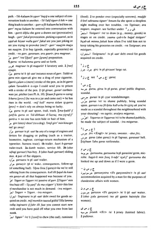 ISS


path. - fik-kalaam bi-ygurr i batq-u one subject of con-                (food). 2 to ponder over (especially sorrows). maqqit
versation leads to another. - ril- falif tigurr il-bih "" one           il-leel sahraana tigtarr' hmum-ha she spent a sleepless
thing leads to another. - garr-ufil-kalaam he led him on.               night mulling over her troubles. - vn figtiraar; ava
garr' mlaa kalaam he entered into conversation with                     migtarr, muglarr. see further under      J .).) ..;.
him. - garrit diyka she gave a drawn out (provocative)                  ~I fistigarr J Ivtl to draw (e.g .• money, goods) in
laugh. - garr'Jakal provocation. picking a quarrel. as in               stages or on credit. yaama ljult-i-lu ba{[al tistigarr i
c;a~d-ak hizaar walla garr' Jakal are you just joking or                bljalt-ak minnu Jukuk how often I've told him not to
are you trying to provoke (me)? -garr' naalim mala                      keep taking his groceries on credit. - vn fistigraar; ava
see naalim. 2 to buy (goods. especially groceries) on                   mistigarr .
credit. - vn garr, gararaan; ava gaarir; pva magruur.                   •),&-I fistigraara J In pI -aall debt owed for goods
:r..  garr2 Ivnl lIyar/, garr {gramJ preposition.                       acquired on credit.
~   garra: wi-halumma garra and so forth.
                                                                        I,
)J.r:-     magruur In pI magariirl 1 lavatory unit. 2 [rurJ                 .).)~

cesspit.                                                                j ~ .~ ~ girz In pI girzaanl large rat.
.?, garra Inl 1 Ipl -aatl instance noun of garr. fiddii-ni
garra min sigart-ak give me a drag of your cigarette.                   2   ..i .) ~ see   2   V" .) ~ : garaz
Ilgarrit ljalam a (mere) stroke of the pen. as in bi-garrit
c;alam fawaddii-k is-sign I could send you to prison                    loJ"')~
with a stroke of the pen. 2 Ipl giraar, gurarl earthen-                 "- ~ gursa, girsa In pI guras, girasl public disgrace.
ware jar. pitcher (see PI.A. IO).lIkaanfi-garra w-xarag                 scandal.
/i-barra {provJ (he was in a jar and came out) "" he has                ..r ~       gurasi In pi -yyal scandalmonger.
risen in the world. - mij kull' marra tislam ig-garra                   ..r ~ garras Ivtl to shame publicly. bring scandal
{prov/ "" don't rely on always being so lucky.                          upon. garrast-i-na fil-yitla kull-a-ha bi-Zliilj-ak you've
.:r.. gurra In pI -aatl spoor. trail, track. IIma-yaddi-J               made us a scandal throughout the neighbourhood with
carif-lu gurra or fid-dibbaan il-fazralj ma-yilraf-f'                   your shouting! - vn lagriis; avalpva migarras.
gurrit-u "" no one has seen hide or hair of him.                        ..r:"':1
                                                                               fitgarras or figgarras Ivil to be shamed publicly.
:r.. girrlinterjl shoo! (to a dog). fimfi girri min hina get            be made the subject of scandal. - iva mitgarras.
out! go away!
                                                                        2(oJ"')~)
;I:r..garraar In pI -aatl la any of a range of engines and
                                                                        ..r~       jirs <Engl> Inl jersey. sweater. -alsofirz.
devices for dragging or pulling (such as a tractor,
                                                                        ..r ~ garas (also garaz) In pI fagraas, garasaatl bell.
locomotive, tugboat. carriage-return mechanism of a
                                                                        IItitbaan fabu garas rattlesnake.
typewriter, harness trace). Ib trailer. luuri b-garraar
trailer-truck 2a dumb waiter, service lift. 2b (also
                                                                        ioJ"')~
sufragi garraar) bus-boy. 3 (also baab garraar) sliding                 4. y ~ gursuuma, garsuuma In pi garasiiml germ, mic-
 door. 4 pair of flat slippers.                                         robe. ba~~it-li min foolj li-tayt i tljul-/ gursuuma she
 ';I:r..
       garraara In pI -aatl trailer.
                                                                        looked me up and down as if I were a germ.
 ;!I~ garaayir Ipl nl wake. consequences, follow-up

 (of something bad). fiyna lissa f-garayir-ha we're still               -.;,oJ"')~
 suffering from the consequences. kull illi ya~al da kaan               • P:;.J- ~ garsunyeera <Fr garfonniere> In pI -aall
 mill garayr-ak all that happened was because of you.                   accommodation acquired by a man for the purposes of
 ~I fitgarr or figgarr Ivil passive of garr.11 fitgarr' min             clandestine affairs with women.
 IIilla buzz off! - fi~-~al//, da ma-yitgarrij kitiir this line
 of merchandise is not much in demand. - iva mitgarr.                   ';'.J..r.)~
 ~I fingarr = fitgarr. - iva mil/garr.                                  ~.J- ~ garsoon <Fr garfon> Inl 1 Ipl -aatl waiter .
 •;1 r.-' 1 fingiraara In pi -aatl debt owed for goods ac-              2 (also tala garsoon) Ino pI! gamin hairstyle (for
 quired on credit. mijmumkin taaxud gidiid filla lamma                  women).
 Ixalla~ ingiraarit ijjahr illi faat you cannot start new
 credit until you have paid off what you owe from last                  .s..r.)~
 month.                                                                 '-::- ~ jirseeh <Fr> Inl 1 jersey (knitted fabric).
 fo.-I fig/arr r Ivtl l{zoolJ to chew (the cud). ruminate               2 pullover.
 