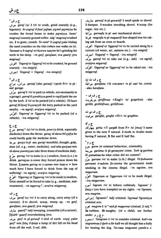 156

I";'j~                                                             J-,)~ garuuf In pI gawariif! I small spade or shovel.
..r.r:  garaf (u) I/vtl to crush, grind coarsely (e.g.,            2 dustpan. 3 wooden threshing shovel. 4 scoop (for
legumes). bi-yugruf iI-fuul lafaan yilmil talmiyya he              sugar, rice etc.).
crushes the broad beans to make talmiyya. bunn'                    ;ij 1~ garraafa In pI -aatl mechanical shovel.
magruufcoarse1y ground coffee. talg' magruufcrushed                ;ij fi magrafa In pI magaarif! hoe-shaped iron for rak-
ice. 2 to grate, crunch. fir-rami' b-yugruf lala I-balaat          ing ash from an oven or hearth.
the sand crunches on the tiles (when one walks on it).             J J!.I fitgaraf or figgaraf Ivil to be carried along by a
fasnaan-u b-tugruf wi-huwwa naayim he's grinding his               current (of water, air, opinion etc.). -iva mitgirif.
teeth in his sleep. -vn gar/. garafaan; ava gaarij; pva            J ~ 1 fingaraf = fitgaraf. - iva mingi;if.
magruuj.                                                           J~ garraf Ivtl to rake out (e.g., ash). -vn tagriif;
..rJ!.I fitgaraf or riggaraf Ivil to be crushed, be ground         ava/pva migarraf.
coarsely. - iva mitgirij.                                          J:!.'I fitgarraf or figgarraf Ivil to be raked out. - iva
..r~ 1 fingaraf = fitgaraj. - iva mingirij.                        mitgarraf·

l";'j~                                                             ,?.:J...ij~
z::.1.r: •..rl.r:garaaf (also garaaj) <prob Fr> In pI -            QI.r: garafatta <It cravatta> In pI -aatl tie, cravat.
aatl garage.                                                       - also karafatta .
..r ~ garraf I Ivtl to park (a vehicle, not necessarily in
a garage). garraf iI-larabiyya gamb ir-r~iif park the car          - ...i•...i j ~
by the kerb. 2/vil to be parked (of a vehicle). fi/-Iuuri          u-')..!.~     giriffiruur <Engl> In! grapefruit. - also
garraf fil-l:Joof iI-qurayyib the lorry parked in the yard         giribb, giribbifruut, glribfiruut.
nearby. - vn tagriij; ava/pva migarraj.
..r:!.' 1 fitgarraf or figgarraf Ivil to be parked (of a           .:J..s...ij~
                                                                   ~~           garafiit, girafiit <Fr> In! graphite.
vehicle). - iva mitgarraj.

                                                                   Jlj~
tj~
                                                                   .lS")~ girka <T rargdh from P> Inl {mus] I name
t.r: garal r (ai Ivtl to drink, pour (a drink, especially
                                                                   given to the note F natural. 2 mode in Arabic music
medicine) down the throat. garal id-dawa bil-lafya he
                                                                   having F natural, 8 flat and E half flat.
could hardly gulp the medicine down.
~.r: gurla In pI -aat, gurall mouthful, draught, gulp,
                                                                   I
                                                                       rj   ~
dose (of, e.g., water, medicine). xud talat gurlaat min            r~    gurm In! criminal behaviour, criminality.
id-dawa yawmiyyan take three doses of medicine daily.              i...t~ gariima In pI garaayiml crime. feeh ig-gariima

t~ garral Ivtl to make (s.o.) swallow, force (s.o.) to             /Ii lamalnaa-ha what crime did we commit?
drink. garraluu is-simm they forced poison down his                r~ garram Ivtl to make (s.th.) illegal. fil-l:Jukuuma
throat. Ilyaama garral-ni z-zaman min kaas-u ... how               garramit it-tadxiin flS-sinima the. government made
much have I been forced to drink from the cup of                   smoking in the cinema illegal. -vn tagriim; ava
suffering! - vn tagriil; ava/pva migarral.                         migarram.
t:!.' 1 fiigarral or figgarral Ivtl to be made to swallow,         r:!.'1 fitgarram or figgarram Ivil to be made illegal.
force oneself or be forced to take (e.g., medicine, mal-           -iva mitgarram.
treatment). - vn tagarrul r; ava/iva mitgarral.                    r.r:i   fagram Ivil to behave ruthlessly. fagramt' f-
                                                                   l:Jaqq-i you have trampled on my rights. -vn figraam;
...ij~                                                             ava mugrim.
J.r: garaf (u) Ivt/l to carry along, carry away (of a              U"'1.r:! figraamiT ladjl criminal. falmaal figramiyya
current). 2 to shovel, scoop, sweep up. -vn gar/,                  criminal acts.
garafaan; ava gaarif; pva magruuf.                                 rfi  mugrim lIn • and pI magarmal criminal. 2 ladj *1
J ).~ gaari!' ladjl sweeping, irresistible (ofa current).          2a ruthless. 2b naughty. (of a child). see further
IIl:Jubb' gaarif overwhelming love.                            .under           r ~r
                                                                                 j
J.r: garf In pI guruuf! I clod of earth. wiqil lalee               r,&-I   fistagram I Ivtl to consider criminal. kull-i-na
gar!, min fooq iI-l:Jeeta a lump of dirt fell on his head          stagramnaaf-qarb-u lik-kalb we all thought him a bully
from off the wall. 2 oaf,   d~lt.                                  for beating the dog. fin-naas istagramit lamlit-u s-
 
