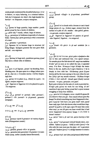 157

sooda people condemned his dreadful behaviour. 2 Ivii            ~.J,J[.
to behave, or enjoy behaving, in a criminal fashion.             ,":,J,.-   guruub <Engl> In pI gurubaat, gurubbaatl
feeh furl i1-istigraam da what's this high-handed be-            group.
haviour! - vn fistigraam; ava/pva mistagram.

                                                                  J.J,J [.
1
    r,J [.                                                       JJ,.- garwillvtl to brush with a broom or one's hand
4.~ gurma In! huge quantity, large number. [andu                  (large pieces of, e.g., broken sugar, stones) from the
gurmit [iyaal he has a horde of children.                        surface of a pile of s.th. smaller. -also galwil, galwin.
r~ girim ladj *1 sturdy, robust, large of stature.               -vn garwala; ava/pva migarwil.
~J~ gurumiyya Inl bulkiness (especially of a human               JJ.#I fitgarwil or figgarwil Ivil passive of garwil.
body). fammaj~ i girim gurumiyya what a mountain                 - also fitgalwil, fitgalwin. - iva mitgarwil.
of a man!
4.1~ garaama = gurumiyya.
                                                                 • .J ,J [.
r~1 figramm Ivii to become large in structure (of                tJ,r-": jiruuh <It giro> In pI -aatl armhole (in a
living things). rij-fagara grammit the tree grew thick           garment).
and tall. - ava migrimm.
                                                                  II.S,J[.
Jr,J[.                                                           I.S,.- giri (i) Ivii I to run. giryit [alee w-fJatfanit-u she
..;. ~ garmalj In! huge mob. [anduhum garmalj [iyaal             ran to him and embraced him. 2 to speed (away).
they have a whole tribe of children.                              fis-samaka giryit the fish darted off. sa8[it ma nadahna
                                                                 Iit-taks I giri as soon as we called the taxi, it speeded
~,J [.                                                           away. 3 to flow. fi/-mayya b-tigri /iI-bafJr the water
iJ~    gurn In pI fagraan, giraanl la threshing floor,           flows to the sea. fJubb-a-ha b-yigri f-damm-u ... he is
threshing area. Ib open space in a village (where peo-           deeply in love with her. fid-dumuu[ giryit fi-[nee
ple sit, chat etc.). 2 wooden mortar. 3 {Chr] (baptis-           lammajaf-ha the tears sprang to his eyes when he saw
mal) font.                                                       her. IIriilj-i giri my mouth watered. - fil-filuus bi-tigri
iJft garran Ivtl to place (e.g., wheat) in a gurn. -vn           f- fiid-u ... he's well-off. - fJisaab gaari (bank] current
tagriin; ava/pva migarran.                                       account. -vn gary, garayaan; ava gaari.
iJ~1 fitgarran or figgarran Ivii to be placed in a gurn.         11 giri [ala to labour for the sake of, work to provide for.
-iva mitgarran.                                                  bi-nigri [ala [ej-na we work for our living. di sitt l
                                                                 maskiina b-tigri [ala farba[[iyaal she's a poor woman
JI~,J[.                                                          struggling to keep four children.
iJ~ ~ ,J; ~ gurnaal or gurnaal, (also gurnaan J ,               IS,.- gara (a) Ivil to happen, occur. tistahli lIiyigraa-lik
gurnaan J ) <Fr journal> In pI garaniil, garaniinl               you deserve what you get. fana xaayifyikuun gara-Iha
newspaper.                                                       fJaaga I'm afraid something may have happened to her.
                                                                 gara I-[alj/-ak feeh have you gone mad? miin [aarif
                                                                 kaan raafJ yigra feeh who knows what would have hap-
                                                                 pened? fJ-aljabl-u wi-IIi yigra yigra I'll meet him come
                                                                 what may! ya reet i11i gara ma kaan would that it had
oJ ~ .J ,J [. see ..::.0 I.S .J,J [. :   garanitta
                                                                 never happened! IIma-yigraa-f fJaaga ... it's O.K! it
                                                                 doesn't matter!
IS .J,J [.                                                       ~,.- garya / linst n, pI -aatl run. garya musri[a a fast
l.iJ~ garunya <prob It geranio> In! variety of gera-
                                                                 run.
nium (Pelargonium zonale):                                       ~.)~ garya 2 In pI gawaaril {obsol] female slave, con-
                                                                 cubine. fu(buxi ya garya. - kallif ya siid-i {prov] ... he
( oJ I.S .J,J [. )                                               who calls the tune must pay the piper. sitt ' w-garyiteen
~ ~ garaniit, giraniit <Fr> Inl granite.                         [ala ljaly; betfteen {prov] ... a sledge hammer to crack a
41 ~ garaniita (also garanitta) <It granita> In! semi-           nut.
frozen syrup, sorbet (usually lemon-flavoured).                  ~ 1,.- giraaya In pI -aatl (also [eej giraaya) daily bread-
 