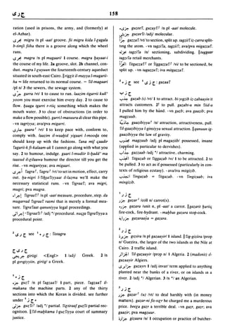IS8

 ration (used in prisons, the army, and (formerly) at                • ..s~         guzeef, guzayft In pi -aatl molecule.
el-Azhar).                                                           ~~             guzeefi ladjl molecular.
 ..s~ migra In pi -aatl groove. Iii migra kida I-lagala              i~ gazzaf Ivtl to section, split up. tagziif iz-zarra split-
b-timJi fiiha there is a groove along which the wheel                ting the atom. -vn tagzifa, tagziif; ava/pva migazzaf .
 runs .                                                              .;~ tagzifa Inl sectioning, subdividing. IItuggaar
..s ~ magra In pi magaaril I course. magra !Jayaat-i                 tagz/fa retail merchants.
the course of my life. 2a groove, slot. 2b channel, con-             i~1 fitgazzaft or riggazzaft Ivil to be sectioned, be
dut!. magra I-luyuun the fourteenth-century aqueduct                 split up. -vn tagazzuf; iva mitgazzaf.
situated in south-east Cairo. II riglit iI-mayya I-magarii-
ha = life returned to its normal course. - ril-magaari               1 ~ ..i r see I loS ..i r : gazaa f
Ipl nl 3 the sewers, the sewage system .
..s~ garra Ivt/l to cause to run. laazim tigarrii kull'                  yjr
yoom you must exercise him every day. 2 to cause to                  ..,..~ gazab (I) Ivt/l to attract. bi-Ylgzib iz-zabaayin it

flow. !Jaaga tgarri r-riiq something which makes the                 attracts customers. 21 to pull. gazabt-u min fiid-u
mouth water. 3 to clear of obstructions (in order to                 I pulled him by the hand. -vn gazb; ava gaazib; pva
make a flow possible). garri I-masuura di clear this pipe.           magzuub.
-vn tagriyya; avalpva migarri.                                       ~~~ gaazibiyya t Inl attraction, attractiveness, pull.
..s.J~ gaara' Ivtl I to keep pace with, conform to,                   fil-gaazibiyya I-ginsiyya sexual attraction.llqanuun ig-
comply with. laazim iI-waa!Jid yigaari I-mooqa one                   gaazibiyya the law of gravity.
should keep up with the fashions. fana mif qaadir                    ""'J~ magzuub ladj pi magaziibl possessed, insane
 fagarii-k li-kalaam-ak I cannot go along with what you              (applied in particular to dervishes).
say. 2 to humour, indulge. gaari I-mudiir Ii-!Jadd' ma               ..,..I~ gazzaab ladj *1 attractive, charming.
taaxud iI-lilaawa humour the director till you get the               ..,..~I fitgazab or figgazab IVII I to be attracted. 2 to
rise. -vn migariyya; ava migaari .                                   be pulled. 3 to act as if possessed (particularly in con-
..s ~i fagra t, fagra t Ivtl to set in motion, effect, carry         texts of religious ecstasy). - ava/iva mitgizib .
out. !Ja-nigri l-fi!J~afiyyaat iI-Iazma we'll make the               ..,..~ 1 fingazab = fitgazab. - vn fingizaab; iva
necessary statistical runs. - vn figraa f; ava migri,                mingizib.
mugri; pva mugra.
• I~! figraaft In pi -aatl measure, procedure, step. da
                                                                     I      •
                                                                         .I J   r
mugarrad flgraaf rasmi that is merely a formal mea-                  .J~ gazar' Icoll nl carrot(s).
sure. figrafaat qanuniyya legal proceedings.                         '.J~ gazara lunit n, pi -aatl a carrot. IIgazarit !Jariiq

.}I~! . figraafi t ladj *1 procedural. nuqta figrafiyya a            fire-cock, fire-hydrant. - ma!Jbas gazara stop-cock .
procedural point.                                                    ~I.J~ gazaraaya = gazara.

                                                                     1      ,

    loS J r   see       ~J   r: fistagra                                 JJ     r
                                                                     oJ..~ glZlira In pi gazaayir/l island. II fig-giziira Iprop
1                   I


                                                                     nl Guezira, the larger of the two islands In the Nile at
                                                                     Cairo. 2 traffic island.
rloS.lr                                                              )1.).1 ril-gazaayir Iprop nl I Algeria. 2 (madllnit) 11-
~~ giriigi         <Engl>      I/adjl      Greek.      2/n
pi gmgiyyiin, giriigl a Greek.                                       gazaayir Algiers.
                                                                     ..sJ..I~ gazayrt I/adj invarl term applied to anything
                                                                     planted near the banks of a river, or on islands In a
I~..i   r                                                            river. 2/adj *1 Algerian. 3/n '1 an Algerian .
•~ guzf In pi fagzaafl I part, piece. fagzaaf iI-
                                                                     J      ,
makana the machine parts. 2 any of the thirty                            J.I    r
sections into which the Koran is divided. see further                .J~ gazar Z (u) Ivtl to deal harshly with (in money
under l..i ~   r                                                     matters). gazar-ni lis-sllr he charged me a murderous
.}~ guzm ladj *1 partial. filtiraal guzfi partial rec-               price. beela gazr a terrible deal. -vn gazr, gazr; ava
ognition. II ril-ma!Jkama I-guzfiyya court of summary                gaazir; pva magzuur.
justice.                                                             o.Jl~ gizaara Inl I occupation or practice of butcher-
 