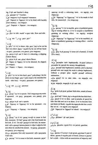159

    ing. 2 Ipl -aatl butcher's shop.                                  ygazzar; in-nils a sickening taste. - vn tagziil; ava
    }~ gazzaar In *1 butcher.                                         migazzar;.
    'Jr.  magzara In pi magaazirl massacre.                           t~1 fitgazzar; I or figgazzal I Ivil to be made to feel
    J~I   fitgazar or figgazar Ivil to be dealt with harshly          sick, be nauseated. - iva mitgazzal.
    (over money). -iva mitgizir.
                                                                      3     •
    J~I fingazar = fitgazar. -iva mingizir.                               t~[.
                                                                      t~ gazzal] I/vtl to marble, give a (synthetic) grain-
    4     _
        .JJ[.                                                         ing or veining effect to. 2/vil to acquire a (synthetic)
    Jj:I:o gazr Inl ebb. madd i w-gazr tide, flow and ebb.            graining or veining effect. -vn tagziil; ava/pva
                                                                      migazzar;.
    5~   .i [. see    4   ~ ~   [. :   gazr, gizr I                   t~1 fitgazzar;2 or figgazzar;2 Ivil to be marbled, ac-
                                                                      quire a (synthetic) graining or veining effect. - ava/iva
    I ••
        .JJ[.                                                         mitgazzar; .
    ~ gau I (i) Ivtl to shear, clip. gau i jalr-u he cut his
    hair very short. IIgau i raljabit-ha he cut off her head.         4   tj [.
 -vn gau, gazazaan; ava gaaziz; pva magzuuz.                          t~ gizl In     pi guzuur;/l torso (of a human). 2 trunk
 .~ gaua In pi -aatl I linst nl a shearing, a clipping.               (of a tree).
2 shorn fleece .
•~ giua In pi -aat, gizazl shorn fleece.                              "";.i[.
~I fitgau or figgau Ivil to be sheared, be clipped.                    Iil~ guzaalan ladvl haphazardly. bi-Yiirilluluus-u
-iva mitgazz.                                                         guzaalan he spends his money thoughtlessly.
~I fingau = ritgau. -iva mingau.                                      jl~ guzaafi ladjl haphazard, random. Jur/-u dayman
                                                                      guzaafi min reer tax(ii( his work is always haphazard,
1 ••
 ~ ~       [.                                                         without a proper plan. taljdiir guzaafi arbitrary
~ gau 2 (i) Ivil to bite hard. gazz· lala ~baal-i he bit              estimation.
down on my finger. gau· lala snaan-u he clenched his                  "';j~ gaazil Ivil to take risks. - VD migazla; ava
teeth. -also kau. -vn gazz, gazazaan; ava gaaziz.                     migaazif.
                                                                      ~j~ migazfa, mugazfa In     pi -aatl risk.
J   .i.i [. see      j J j [. : gazuuza
                                                                      Jj   [.
It.i[.                                                            ~~ gizla In    pi gizal, gizlaatlthick slice, steak (of meat
tj:l:ogazal I (a) Ivtl to sprain. fiid-i magzuula my wrist        or fish).
is sprained. -vn gaZl, gazalaan; ava gaazil; pva                  J~ gizilladj *1 thick.jalr-a-ha gizil she has thick hair.
magzuul·                                                          J~ gazzil I Ivtl to slice. xud is-samaka di gazzil-ha
~ j:I:o gaZla In pi -aatl a sprain.                               take this fish and cut it in slices. 2 Ivil to become firm
t~1 fitgazal or figgazal Ivil to be sprained. -iva                and thick (of flesh). raljabit-ha mgazzila she has a neck
mitgizil'                                                         like an ox. - vn tagziil; ava migazzil.
t~ I fingazal              = fitgazal·       - iva mingizil·      J~I fitgazzzil or figgazil Ivil sliced. - iva mitgazzil.

Zt.i[.                                                            .:"IJj[.
tj:l:o   gazal 2 (a) Ilvt/: gazal in-nils to cause to feel        ..,'i~ guzlaan J Ipl -aatl purse.
sick, nauseate. fil-fakl i gazal nils-i the food made me
feel sick. 2 Ivi/: fin-nils i gazalit to feel sick, be nause-     ':"~J.i[.
ated. nils-u gazalit lammajamm ir-riilja l-wil.Jfa he felt        .r.IJj~ gazuliin     <prob Fr> In! petrol, gasoline.
sick when he smelled the stench. - vn gazar;, gazalaan;
ava gaazil; pva magzuul.                                          I
                                                                      r ~- [.
4i~ j:I:o gaZlaana Ifem adjl nauseated. nils-i gaZlaana           ;..~ gazma <T fizme> In pi gizam, gazmaatll pair of
I feel sick.                                                      shoes. gazma b-raljaba pair of boots. IImuxx-u gazma
t~ gazzal I Ivtl to cause to feel sick, nauseate. calm i          he's a dolt. -loften with an association of impurity and
 